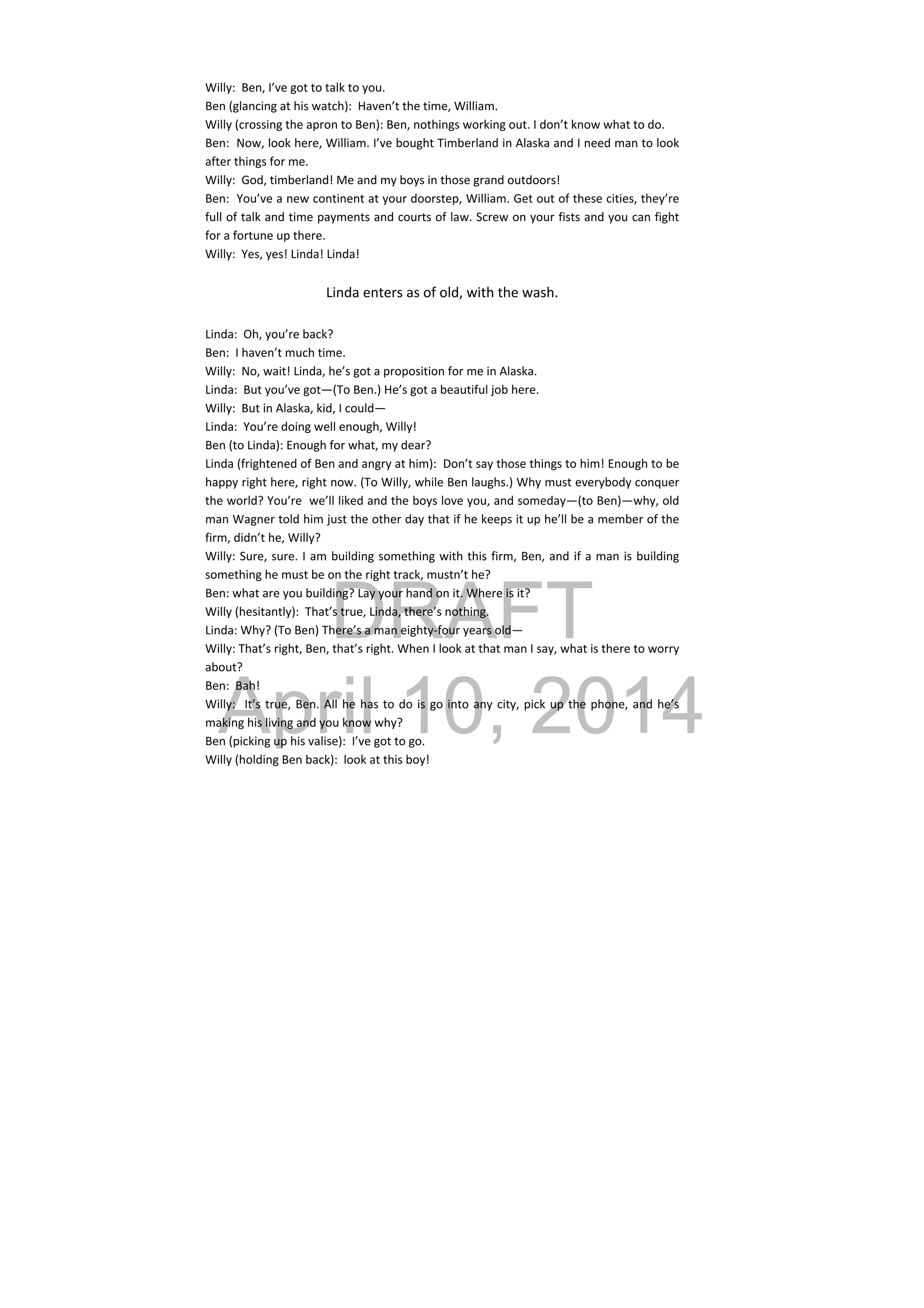 DRAFT
April 10, 2014
Willy:  Ben, I’ve got to talk to you. 
Ben (glancing at his watch):  Haven’t the time, William. 
Willy (crossing the apron to Ben): Ben, nothings working out. I don’t know what to do.  
Ben:  Now, look here, William. I’ve bought Timberland in Alaska and I need man to look 
after things for me. 
Willy:  God, timberland! Me and my boys in those grand outdoors! 
Ben:  You’ve a new continent at your doorstep, William. Get out of these cities, they’re 
full of talk and time payments and courts of law. Screw on your fists and you can fight 
for a fortune up there. 
Willy:  Yes, yes! Linda! Linda! 
 
Linda enters as of old, with the wash. 
 
Linda:  Oh, you’re back? 
Ben:  I haven’t much time. 
Willy:  No, wait! Linda, he’s got a proposition for me in Alaska. 
Linda:  But you’ve got—(To Ben.) He’s got a beautiful job here. 
Willy:  But in Alaska, kid, I could— 
Linda:  You’re doing well enough, Willy! 
Ben (to Linda): Enough for what, my dear? 
Linda (frightened of Ben and angry at him):  Don’t say those things to him! Enough to be 
happy right here, right now. (To Willy, while Ben laughs.) Why must everybody conquer 
the world? You’re  we’ll liked and the boys love you, and someday—(to Ben)—why, old 
man Wagner told him just the other day that if he keeps it up he’ll be a member of the 
firm, didn’t he, Willy? 
Willy: Sure, sure. I am building something with this firm, Ben, and if a man is building 
something he must be on the right track, mustn’t he? 
Ben: what are you building? Lay your hand on it. Where is it? 
Willy (hesitantly):  That’s true, Linda, there’s nothing. 
Linda: Why? (To Ben) There’s a man eighty‐four years old— 
Willy: That’s right, Ben, that’s right. When I look at that man I say, what is there to worry 
about? 
Ben:  Bah! 
Willy:  It’s true, Ben. All he has to do is go into any city, pick up the phone, and he’s 
making his living and you know why? 
Ben (picking up his valise):  I’ve got to go. 
Willy (holding Ben back):  look at this boy! 
 