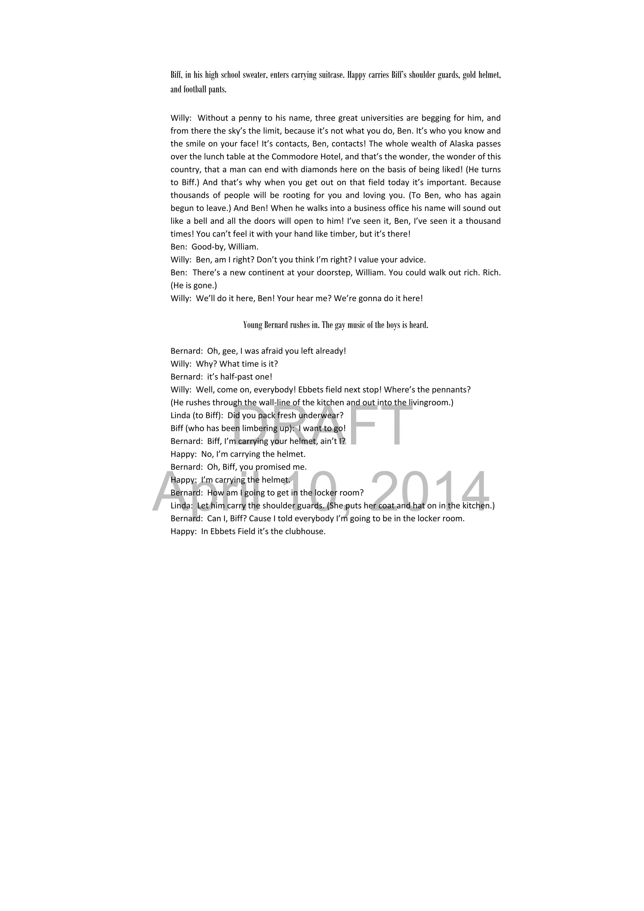 DRAFT
April 10, 2014
 
Biff, in his high school sweater, enters carrying suitcase. Happy carries Biff’s shoulder guards, gold helmet,
and football pants.
 
Willy:  Without a penny to his name, three great universities are begging for him, and 
from there the sky’s the limit, because it’s not what you do, Ben. It’s who you know and 
the smile on your face! It’s contacts, Ben, contacts! The whole wealth of Alaska passes 
over the lunch table at the Commodore Hotel, and that’s the wonder, the wonder of this 
country, that a man can end with diamonds here on the basis of being liked! (He turns 
to Biff.) And that’s why when you get out on that field today it’s important. Because 
thousands  of  people  will  be  rooting  for  you  and  loving  you.  (To  Ben,  who  has  again 
begun to leave.) And Ben! When he walks into a business office his name will sound out 
like a bell and all the doors will open to him! I’ve seen it, Ben, I’ve seen it a thousand 
times! You can’t feel it with your hand like timber, but it’s there! 
Ben:  Good‐by, William. 
Willy:  Ben, am I right? Don’t you think I’m right? I value your advice. 
Ben:  There’s a new continent at your doorstep, William. You could walk out rich. Rich. 
(He is gone.) 
Willy:  We’ll do it here, Ben! Your hear me? We’re gonna do it here! 
 
Young Bernard rushes in. The gay music of the boys is heard.
Bernard:  Oh, gee, I was afraid you left already! 
Willy:  Why? What time is it? 
Bernard:  it’s half‐past one! 
Willy:  Well, come on, everybody! Ebbets field next stop! Where’s the pennants? 
(He rushes through the wall‐line of the kitchen and out into the livingroom.) 
Linda (to Biff):  Did you pack fresh underwear? 
Biff (who has been limbering up):  I want to go! 
Bernard:  Biff, I’m carrying your helmet, ain’t I? 
Happy:  No, I’m carrying the helmet. 
Bernard:  Oh, Biff, you promised me. 
Happy:  I’m carrying the helmet. 
Bernard:  How am I going to get in the locker room? 
Linda:  Let him carry the shoulder guards. (She puts her coat and hat on in the kitchen.) 
Bernard:  Can I, Biff? Cause I told everybody I’m going to be in the locker room. 
Happy:  In Ebbets Field it’s the clubhouse. 
 