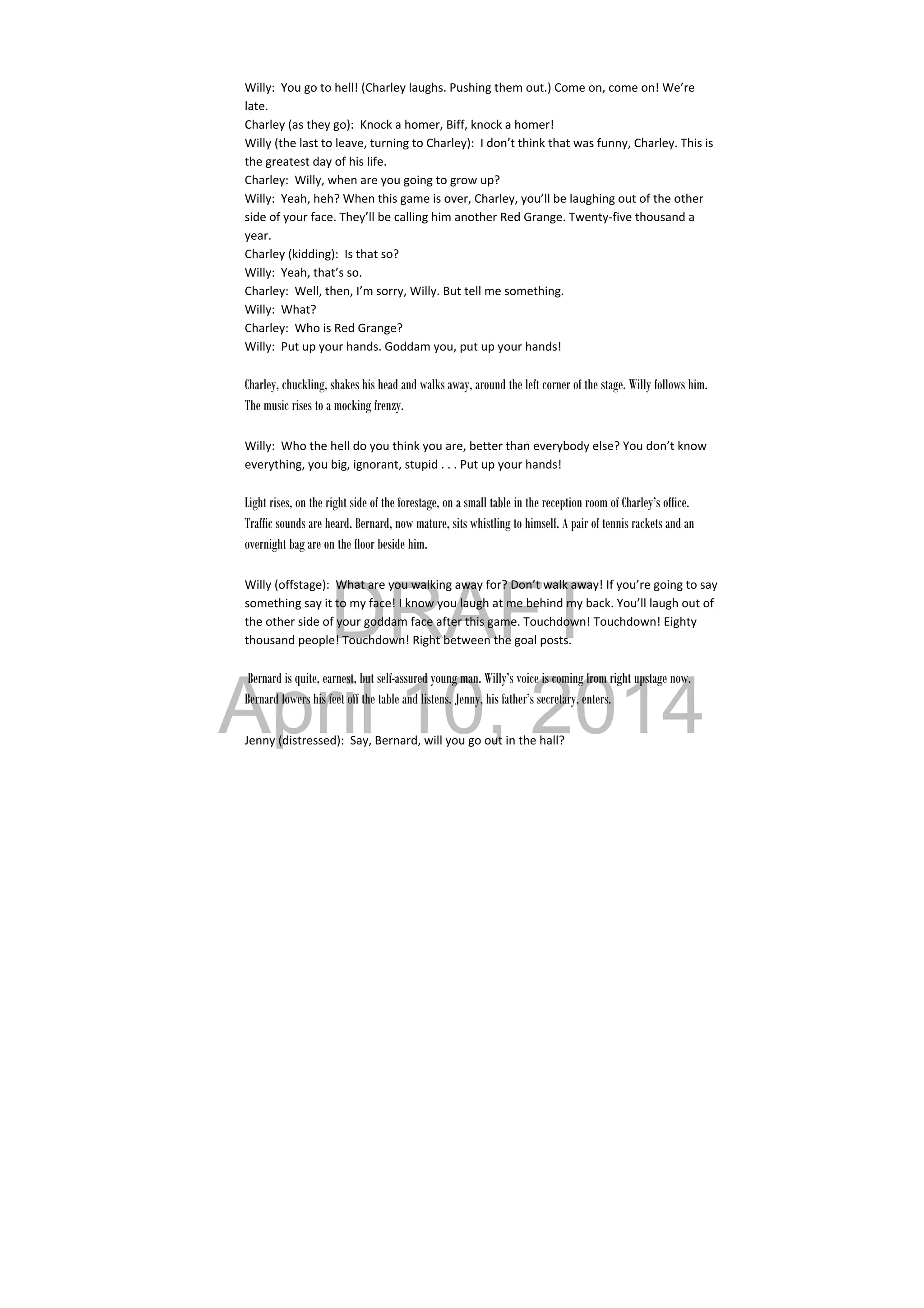 DRAFT
April 10, 2014
Willy:  You go to hell! (Charley laughs. Pushing them out.) Come on, come on! We’re 
late. 
Charley (as they go):  Knock a homer, Biff, knock a homer! 
Willy (the last to leave, turning to Charley):  I don’t think that was funny, Charley. This is 
the greatest day of his life. 
Charley:  Willy, when are you going to grow up? 
Willy:  Yeah, heh? When this game is over, Charley, you’ll be laughing out of the other 
side of your face. They’ll be calling him another Red Grange. Twenty‐five thousand a 
year. 
Charley (kidding):  Is that so? 
Willy:  Yeah, that’s so. 
Charley:  Well, then, I’m sorry, Willy. But tell me something. 
Willy:  What? 
Charley:  Who is Red Grange? 
Willy:  Put up your hands. Goddam you, put up your hands! 
 
Charley, chuckling, shakes his head and walks away, around the left corner of the stage. Willy follows him.
The music rises to a mocking frenzy.
Willy:  Who the hell do you think you are, better than everybody else? You don’t know 
everything, you big, ignorant, stupid . . . Put up your hands! 
 
Light rises, on the right side of the forestage, on a small table in the reception room of Charley’s office.
Traffic sounds are heard. Bernard, now mature, sits whistling to himself. A pair of tennis rackets and an
overnight bag are on the floor beside him.
Willy (offstage):  What are you walking away for? Don’t walk away! If you’re going to say 
something say it to my face! I know you laugh at me behind my back. You’ll laugh out of 
the other side of your goddam face after this game. Touchdown! Touchdown! Eighty 
thousand people! Touchdown! Right between the goal posts. 
 
Bernard is quite, earnest, but self-assured young man. Willy’s voice is coming from right upstage now.
Bernard lowers his feet off the table and listens. Jenny, his father’s secretary, enters.
 
Jenny (distressed):  Say, Bernard, will you go out in the hall? 
 
