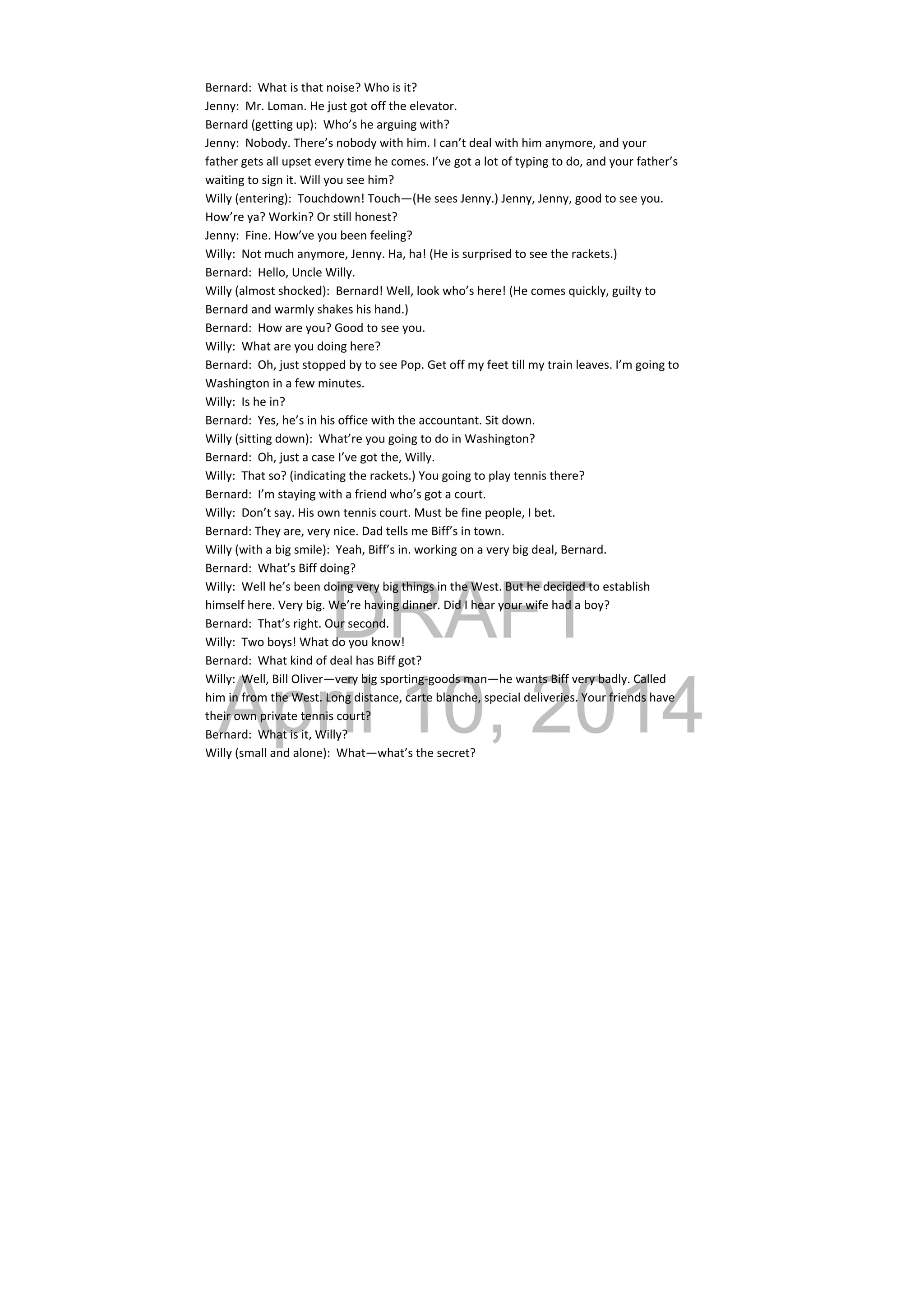 DRAFT
April 10, 2014
Bernard:  What is that noise? Who is it? 
Jenny:  Mr. Loman. He just got off the elevator. 
Bernard (getting up):  Who’s he arguing with? 
Jenny:  Nobody. There’s nobody with him. I can’t deal with him anymore, and your 
father gets all upset every time he comes. I’ve got a lot of typing to do, and your father’s 
waiting to sign it. Will you see him? 
Willy (entering):  Touchdown! Touch—(He sees Jenny.) Jenny, Jenny, good to see you. 
How’re ya? Workin? Or still honest? 
Jenny:  Fine. How’ve you been feeling? 
Willy:  Not much anymore, Jenny. Ha, ha! (He is surprised to see the rackets.) 
Bernard:  Hello, Uncle Willy. 
Willy (almost shocked):  Bernard! Well, look who’s here! (He comes quickly, guilty to 
Bernard and warmly shakes his hand.) 
Bernard:  How are you? Good to see you. 
Willy:  What are you doing here? 
Bernard:  Oh, just stopped by to see Pop. Get off my feet till my train leaves. I’m going to 
Washington in a few minutes. 
Willy:  Is he in? 
Bernard:  Yes, he’s in his office with the accountant. Sit down. 
Willy (sitting down):  What’re you going to do in Washington? 
Bernard:  Oh, just a case I’ve got the, Willy. 
Willy:  That so? (indicating the rackets.) You going to play tennis there? 
Bernard:  I’m staying with a friend who’s got a court. 
Willy:  Don’t say. His own tennis court. Must be fine people, I bet. 
Bernard: They are, very nice. Dad tells me Biff’s in town. 
Willy (with a big smile):  Yeah, Biff’s in. working on a very big deal, Bernard. 
Bernard:  What’s Biff doing? 
Willy:  Well he’s been doing very big things in the West. But he decided to establish 
himself here. Very big. We’re having dinner. Did I hear your wife had a boy? 
Bernard:  That’s right. Our second. 
Willy:  Two boys! What do you know! 
Bernard:  What kind of deal has Biff got? 
Willy:  Well, Bill Oliver—very big sporting‐goods man—he wants Biff very badly. Called 
him in from the West. Long distance, carte blanche, special deliveries. Your friends have 
their own private tennis court? 
Bernard:  What is it, Willy? 
Willy (small and alone):  What—what’s the secret? 
 