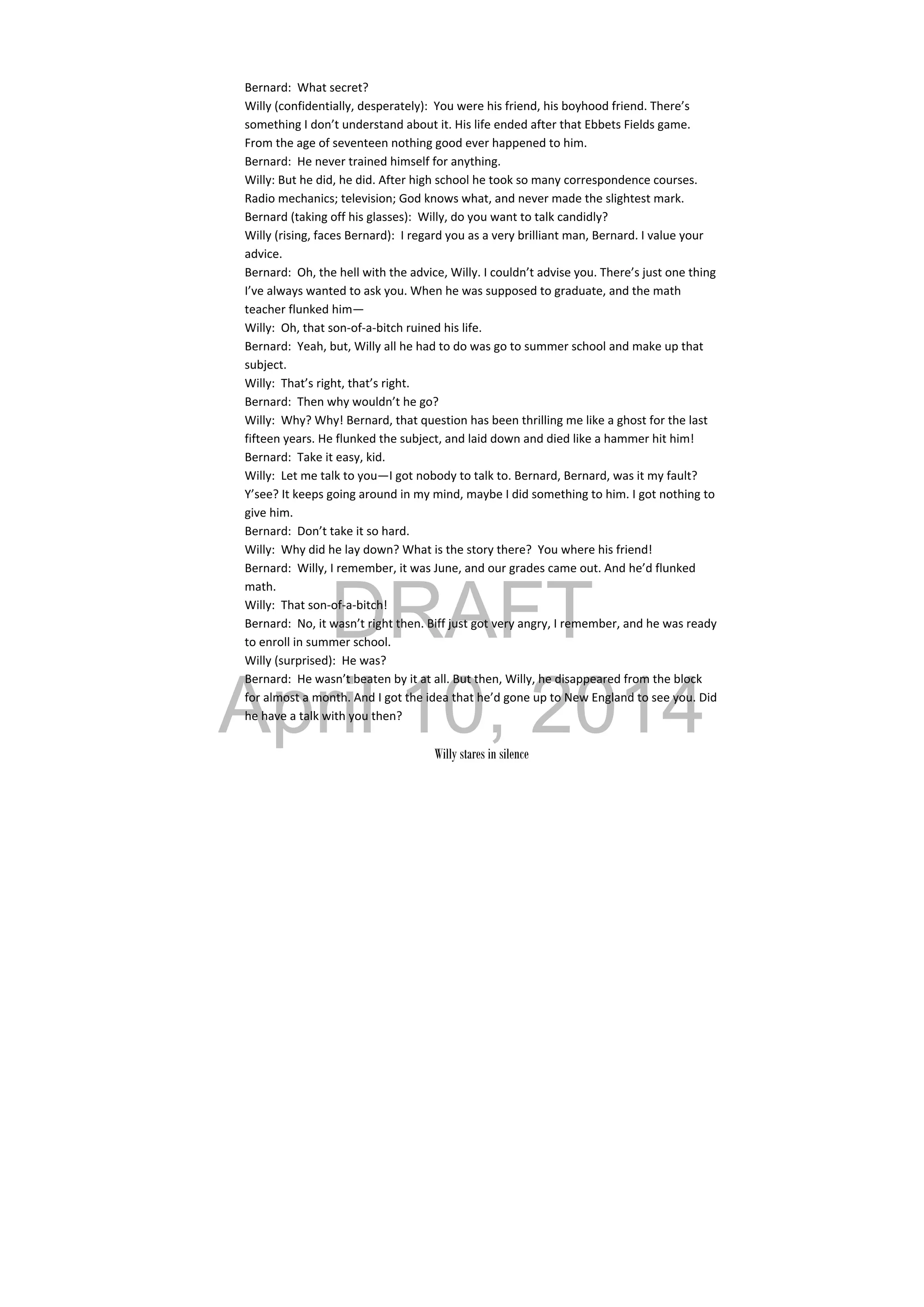 DRAFT
April 10, 2014
Bernard:  What secret? 
Willy (confidentially, desperately):  You were his friend, his boyhood friend. There’s 
something I don’t understand about it. His life ended after that Ebbets Fields game. 
From the age of seventeen nothing good ever happened to him. 
Bernard:  He never trained himself for anything.  
Willy: But he did, he did. After high school he took so many correspondence courses. 
Radio mechanics; television; God knows what, and never made the slightest mark. 
Bernard (taking off his glasses):  Willy, do you want to talk candidly? 
Willy (rising, faces Bernard):  I regard you as a very brilliant man, Bernard. I value your 
advice. 
Bernard:  Oh, the hell with the advice, Willy. I couldn’t advise you. There’s just one thing 
I’ve always wanted to ask you. When he was supposed to graduate, and the math 
teacher flunked him— 
Willy:  Oh, that son‐of‐a‐bitch ruined his life. 
Bernard:  Yeah, but, Willy all he had to do was go to summer school and make up that 
subject. 
Willy:  That’s right, that’s right. 
Bernard:  Then why wouldn’t he go? 
Willy:  Why? Why! Bernard, that question has been thrilling me like a ghost for the last 
fifteen years. He flunked the subject, and laid down and died like a hammer hit him! 
Bernard:  Take it easy, kid. 
Willy:  Let me talk to you—I got nobody to talk to. Bernard, Bernard, was it my fault? 
Y’see? It keeps going around in my mind, maybe I did something to him. I got nothing to 
give him. 
Bernard:  Don’t take it so hard. 
Willy:  Why did he lay down? What is the story there?  You where his friend! 
Bernard:  Willy, I remember, it was June, and our grades came out. And he’d flunked 
math. 
Willy:  That son‐of‐a‐bitch! 
Bernard:  No, it wasn’t right then. Biff just got very angry, I remember, and he was ready 
to enroll in summer school. 
Willy (surprised):  He was? 
Bernard:  He wasn’t beaten by it at all. But then, Willy, he disappeared from the block 
for almost a month. And I got the idea that he’d gone up to New England to see you. Did 
he have a talk with you then? 
 
Willy stares in silence
 