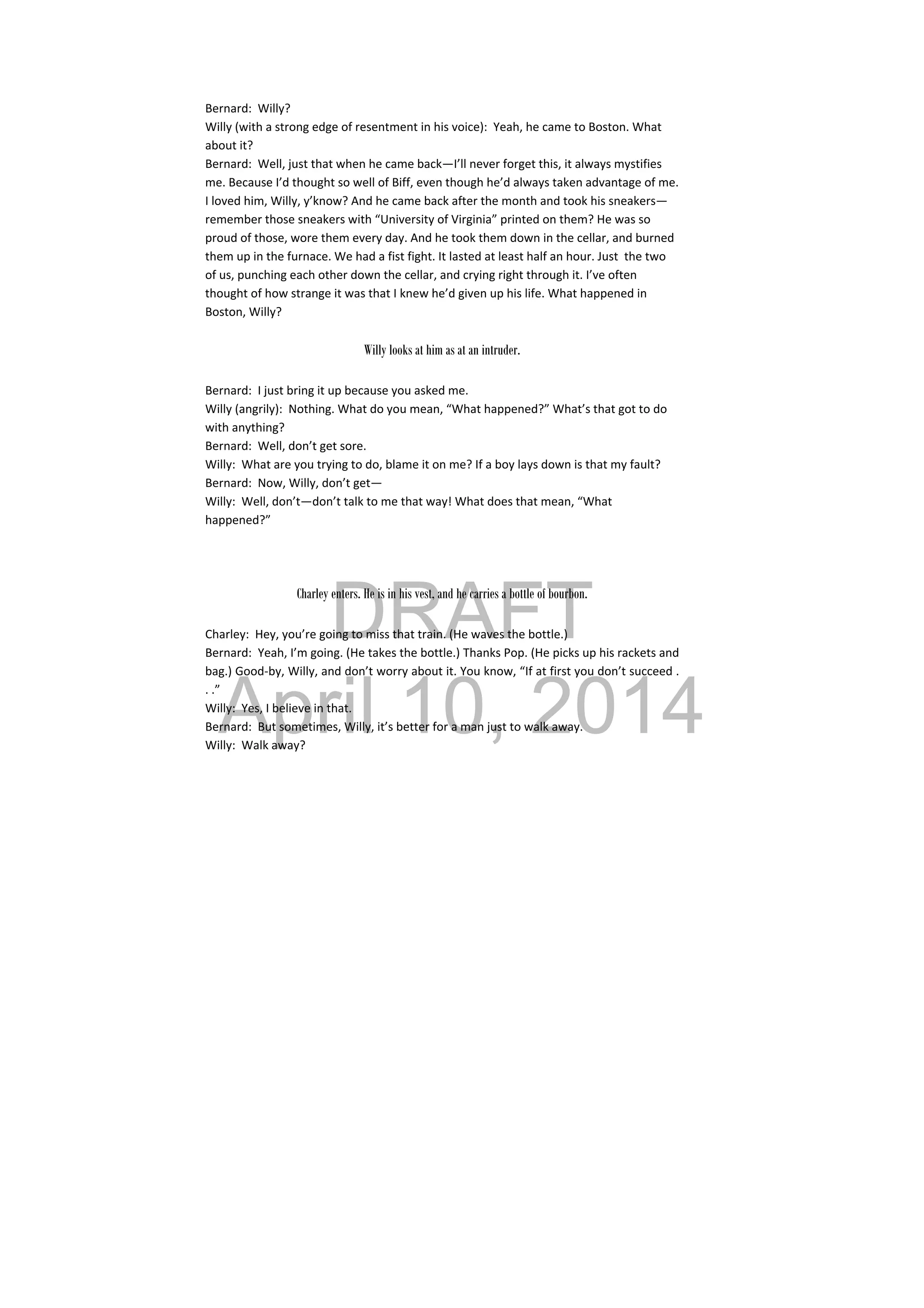 DRAFT
April 10, 2014
Bernard:  Willy? 
Willy (with a strong edge of resentment in his voice):  Yeah, he came to Boston. What 
about it? 
Bernard:  Well, just that when he came back—I’ll never forget this, it always mystifies 
me. Because I’d thought so well of Biff, even though he’d always taken advantage of me. 
I loved him, Willy, y’know? And he came back after the month and took his sneakers—
remember those sneakers with “University of Virginia” printed on them? He was so 
proud of those, wore them every day. And he took them down in the cellar, and burned 
them up in the furnace. We had a fist fight. It lasted at least half an hour. Just  the two 
of us, punching each other down the cellar, and crying right through it. I’ve often 
thought of how strange it was that I knew he’d given up his life. What happened in 
Boston, Willy? 
 
Willy looks at him as at an intruder.
Bernard:  I just bring it up because you asked me. 
Willy (angrily):  Nothing. What do you mean, “What happened?” What’s that got to do 
with anything? 
Bernard:  Well, don’t get sore. 
Willy:  What are you trying to do, blame it on me? If a boy lays down is that my fault? 
Bernard:  Now, Willy, don’t get— 
Willy:  Well, don’t—don’t talk to me that way! What does that mean, “What 
happened?” 
 
Charley enters. He is in his vest, and he carries a bottle of bourbon.
Charley:  Hey, you’re going to miss that train. (He waves the bottle.) 
Bernard:  Yeah, I’m going. (He takes the bottle.) Thanks Pop. (He picks up his rackets and 
bag.) Good‐by, Willy, and don’t worry about it. You know, “If at first you don’t succeed . 
. .” 
Willy:  Yes, I believe in that. 
Bernard:  But sometimes, Willy, it’s better for a man just to walk away. 
Willy:  Walk away? 
 