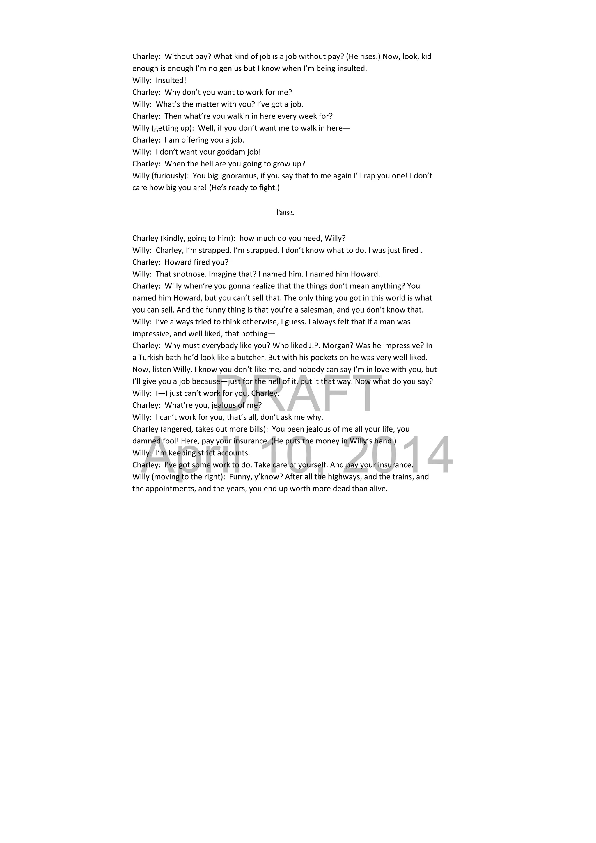 DRAFT
April 10, 2014
Charley:  Without pay? What kind of job is a job without pay? (He rises.) Now, look, kid 
enough is enough I’m no genius but I know when I’m being insulted. 
Willy:  Insulted! 
Charley:  Why don’t you want to work for me? 
Willy:  What’s the matter with you? I’ve got a job. 
Charley:  Then what’re you walkin in here every week for? 
Willy (getting up):  Well, if you don’t want me to walk in here— 
Charley:  I am offering you a job. 
Willy:  I don’t want your goddam job! 
Charley:  When the hell are you going to grow up? 
Willy (furiously):  You big ignoramus, if you say that to me again I’ll rap you one! I don’t 
care how big you are! (He’s ready to fight.) 
 
Pause.
Charley (kindly, going to him):  how much do you need, Willy? 
Willy:  Charley, I’m strapped. I’m strapped. I don’t know what to do. I was just fired . 
Charley:  Howard fired you? 
Willy:  That snotnose. Imagine that? I named him. I named him Howard. 
Charley:  Willy when’re you gonna realize that the things don’t mean anything? You 
named him Howard, but you can’t sell that. The only thing you got in this world is what 
you can sell. And the funny thing is that you’re a salesman, and you don’t know that. 
Willy:  I’ve always tried to think otherwise, I guess. I always felt that if a man was 
impressive, and well liked, that nothing— 
Charley:  Why must everybody like you? Who liked J.P. Morgan? Was he impressive? In 
a Turkish bath he’d look like a butcher. But with his pockets on he was very well liked. 
Now, listen Willy, I know you don’t like me, and nobody can say I’m in love with you, but 
I’ll give you a job because—just for the hell of it, put it that way. Now what do you say? 
Willy:  I—I just can’t work for you, Charley. 
Charley:  What’re you, jealous of me? 
Willy:  I can’t work for you, that’s all, don’t ask me why. 
Charley (angered, takes out more bills):  You been jealous of me all your life, you 
damned fool! Here, pay your insurance. (He puts the money in Willy’s hand.) 
Willy:  I’m keeping strict accounts. 
Charley:  I’ve got some work to do. Take care of yourself. And pay your insurance. 
Willy (moving to the right):  Funny, y’know? After all the highways, and the trains, and 
the appointments, and the years, you end up worth more dead than alive. 
 