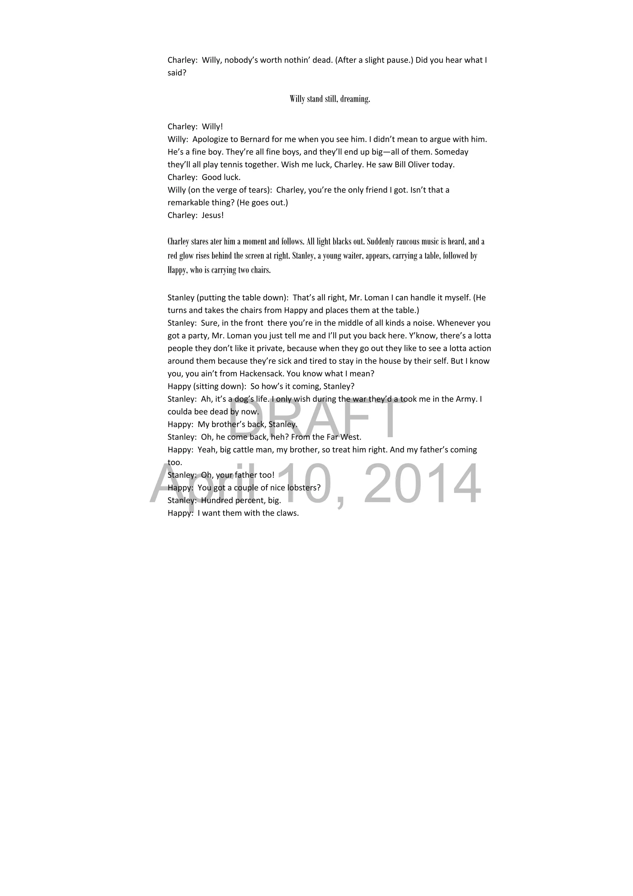 DRAFT
April 10, 2014
Charley:  Willy, nobody’s worth nothin’ dead. (After a slight pause.) Did you hear what I 
said? 
 
Willy stand still, dreaming.
Charley:  Willy! 
Willy:  Apologize to Bernard for me when you see him. I didn’t mean to argue with him. 
He’s a fine boy. They’re all fine boys, and they’ll end up big—all of them. Someday 
they’ll all play tennis together. Wish me luck, Charley. He saw Bill Oliver today. 
Charley:  Good luck. 
Willy (on the verge of tears):  Charley, you’re the only friend I got. Isn’t that a 
remarkable thing? (He goes out.) 
Charley:  Jesus! 
 
Charley stares ater him a moment and follows. All light blacks out. Suddenly raucous music is heard, and a
red glow rises behind the screen at right. Stanley, a young waiter, appears, carrying a table, followed by
Happy, who is carrying two chairs.
Stanley (putting the table down):  That’s all right, Mr. Loman I can handle it myself. (He 
turns and takes the chairs from Happy and places them at the table.) 
Stanley:  Sure, in the front  there you’re in the middle of all kinds a noise. Whenever you 
got a party, Mr. Loman you just tell me and I’ll put you back here. Y’know, there’s a lotta 
people they don’t like it private, because when they go out they like to see a lotta action 
around them because they’re sick and tired to stay in the house by their self. But I know 
you, you ain’t from Hackensack. You know what I mean? 
Happy (sitting down):  So how’s it coming, Stanley? 
Stanley:  Ah, it’s a dog’s life. I only wish during the war they’d a took me in the Army. I 
coulda bee dead by now. 
Happy:  My brother’s back, Stanley. 
Stanley:  Oh, he come back, heh? From the Far West. 
Happy:  Yeah, big cattle man, my brother, so treat him right. And my father’s coming 
too. 
Stanley:  Oh, your father too! 
Happy:  You got a couple of nice lobsters? 
Stanley:  Hundred percent, big. 
Happy:  I want them with the claws. 
 