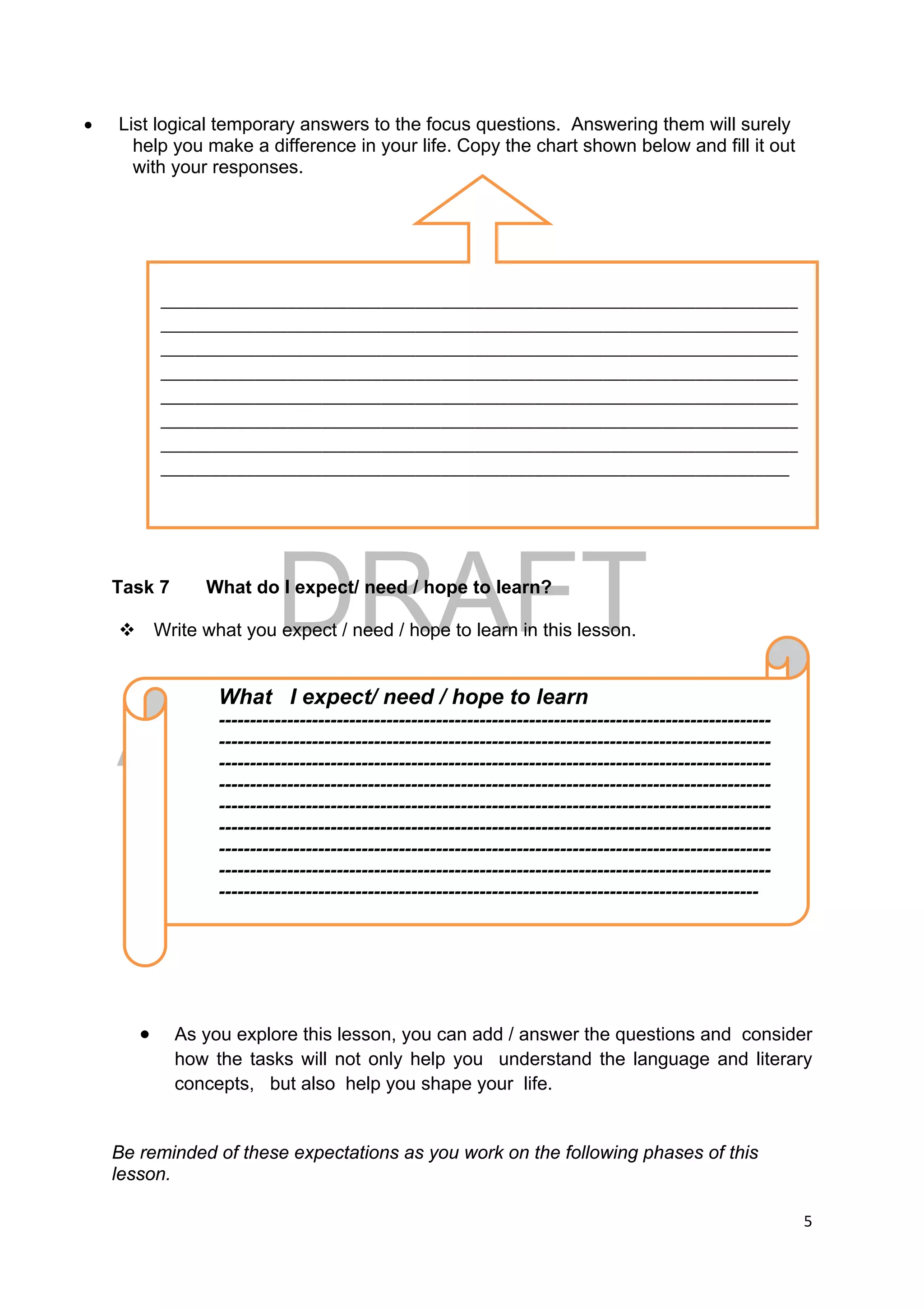 DRAFT
April 10, 2014
5 
 
 List logical temporary answers to the focus questions. Answering them will surely
help you make a difference in your life. Copy the chart shown below and fill it out
with your responses.
Task 7 What do I expect/ need / hope to learn?
 Write what you expect / need / hope to learn in this lesson.
 As you explore this lesson, you can add / answer the questions and consider
how the tasks will not only help you understand the language and literary
concepts, but also help you shape your life.
Be reminded of these expectations as you work on the following phases of this
lesson.
What I expect/ need / hope to learn
-----------------------------------------------------------------------------------------
-----------------------------------------------------------------------------------------
-----------------------------------------------------------------------------------------
-----------------------------------------------------------------------------------------
-----------------------------------------------------------------------------------------
-----------------------------------------------------------------------------------------
-----------------------------------------------------------------------------------------
-----------------------------------------------------------------------------------------
---------------------------------------------------------------------------------------
___________________________________________________________________________
___________________________________________________________________________
___________________________________________________________________________
___________________________________________________________________________
___________________________________________________________________________
___________________________________________________________________________
___________________________________________________________________________
__________________________________________________________________________ 
 