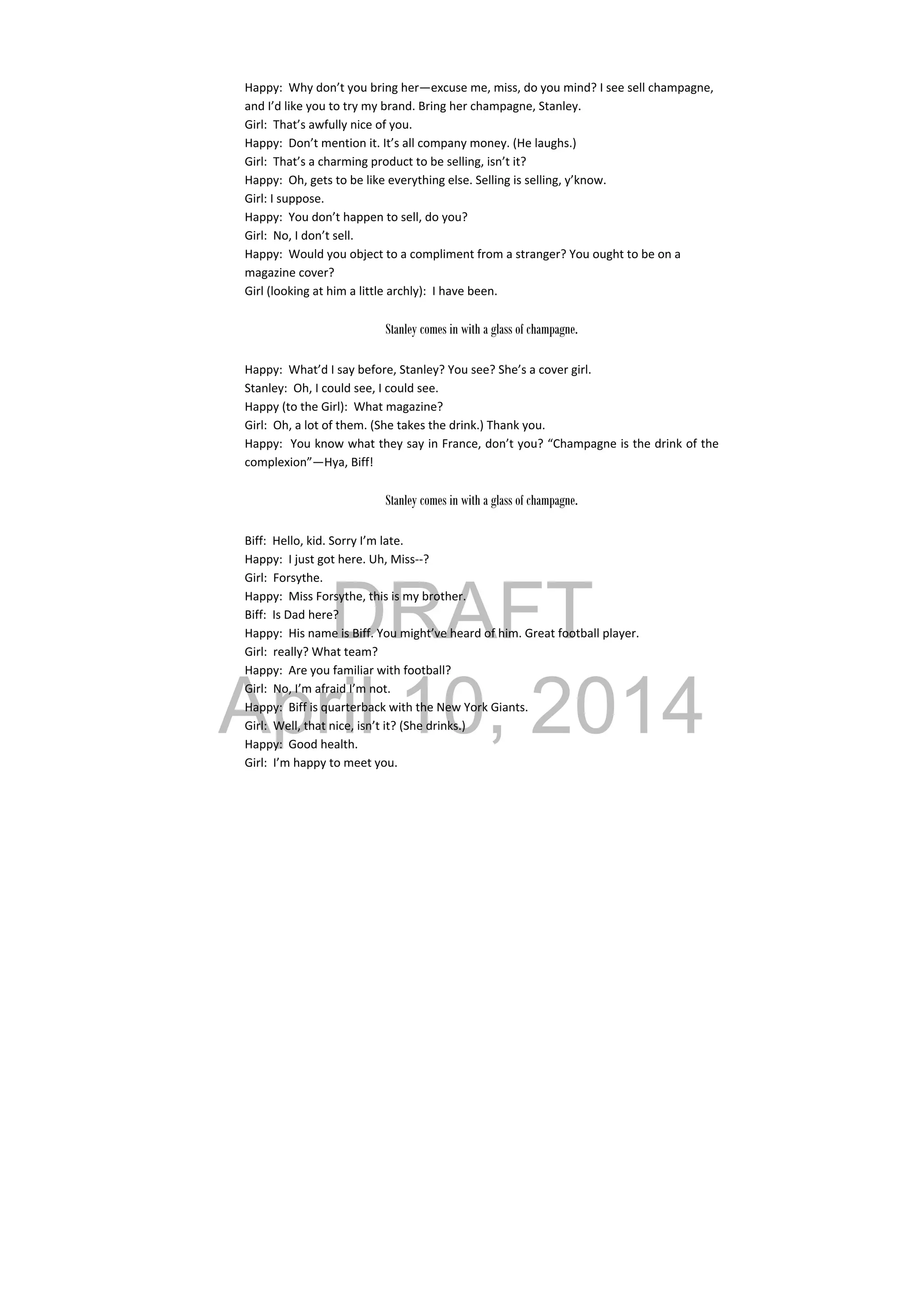 DRAFT
April 10, 2014
Happy:  Why don’t you bring her—excuse me, miss, do you mind? I see sell champagne, 
and I’d like you to try my brand. Bring her champagne, Stanley. 
Girl:  That’s awfully nice of you. 
Happy:  Don’t mention it. It’s all company money. (He laughs.) 
Girl:  That’s a charming product to be selling, isn’t it? 
Happy:  Oh, gets to be like everything else. Selling is selling, y’know. 
Girl: I suppose. 
Happy:  You don’t happen to sell, do you? 
Girl:  No, I don’t sell. 
Happy:  Would you object to a compliment from a stranger? You ought to be on a 
magazine cover? 
Girl (looking at him a little archly):  I have been. 
 
Stanley comes in with a glass of champagne.
Happy:  What’d I say before, Stanley? You see? She’s a cover girl. 
Stanley:  Oh, I could see, I could see. 
Happy (to the Girl):  What magazine? 
Girl:  Oh, a lot of them. (She takes the drink.) Thank you. 
Happy:  You know what they say in France, don’t you? “Champagne is the drink of the 
complexion”—Hya, Biff! 
 
Stanley comes in with a glass of champagne.
Biff:  Hello, kid. Sorry I’m late. 
Happy:  I just got here. Uh, Miss‐‐? 
Girl:  Forsythe. 
Happy:  Miss Forsythe, this is my brother. 
Biff:  Is Dad here? 
Happy:  His name is Biff. You might’ve heard of him. Great football player. 
Girl:  really? What team? 
Happy:  Are you familiar with football? 
Girl:  No, I’m afraid I’m not. 
Happy:  Biff is quarterback with the New York Giants. 
Girl:  Well, that nice, isn’t it? (She drinks.) 
Happy:  Good health. 
Girl:  I’m happy to meet you. 
 