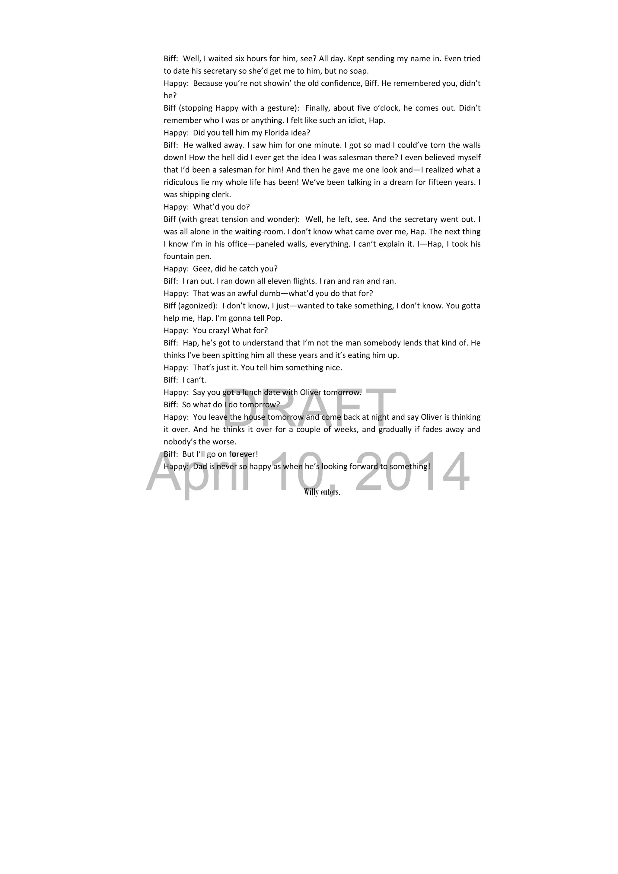 DRAFT
April 10, 2014
Biff:  Well, I waited six hours for him, see? All day. Kept sending my name in. Even tried 
to date his secretary so she’d get me to him, but no soap. 
Happy:  Because you’re not showin’ the old confidence, Biff. He remembered you, didn’t 
he? 
Biff (stopping Happy with a gesture):  Finally, about five o’clock, he comes out. Didn’t 
remember who I was or anything. I felt like such an idiot, Hap. 
Happy:  Did you tell him my Florida idea? 
Biff:  He walked away. I saw him for one minute. I got so mad I could’ve torn the walls 
down! How the hell did I ever get the idea I was salesman there? I even believed myself 
that I’d been a salesman for him! And then he gave me one look and—I realized what a 
ridiculous lie my whole life has been! We’ve been talking in a dream for fifteen years. I 
was shipping clerk. 
Happy:  What’d you do? 
Biff (with great tension and wonder):  Well, he left, see. And the secretary went out. I 
was all alone in the waiting‐room. I don’t know what came over me, Hap. The next thing 
I know I’m in his office—paneled walls, everything. I can’t explain it. I—Hap, I took his 
fountain pen. 
Happy:  Geez, did he catch you? 
Biff:  I ran out. I ran down all eleven flights. I ran and ran and ran. 
Happy:  That was an awful dumb—what’d you do that for? 
Biff (agonized):  I don’t know, I just—wanted to take something, I don’t know. You gotta 
help me, Hap. I’m gonna tell Pop. 
Happy:  You crazy! What for? 
Biff:  Hap, he’s got to understand that I’m not the man somebody lends that kind of. He 
thinks I’ve been spitting him all these years and it’s eating him up. 
Happy:  That’s just it. You tell him something nice. 
Biff:  I can’t. 
Happy:  Say you got a lunch date with Oliver tomorrow. 
Biff:  So what do I do tomorrow? 
Happy:  You leave the house tomorrow and come back at night and say Oliver is thinking 
it over. And he thinks it over for a couple of weeks, and gradually if fades away and 
nobody’s the worse. 
Biff:  But I’ll go on forever! 
Happy:  Dad is never so happy as when he’s looking forward to something! 
 
Willy enters.
 