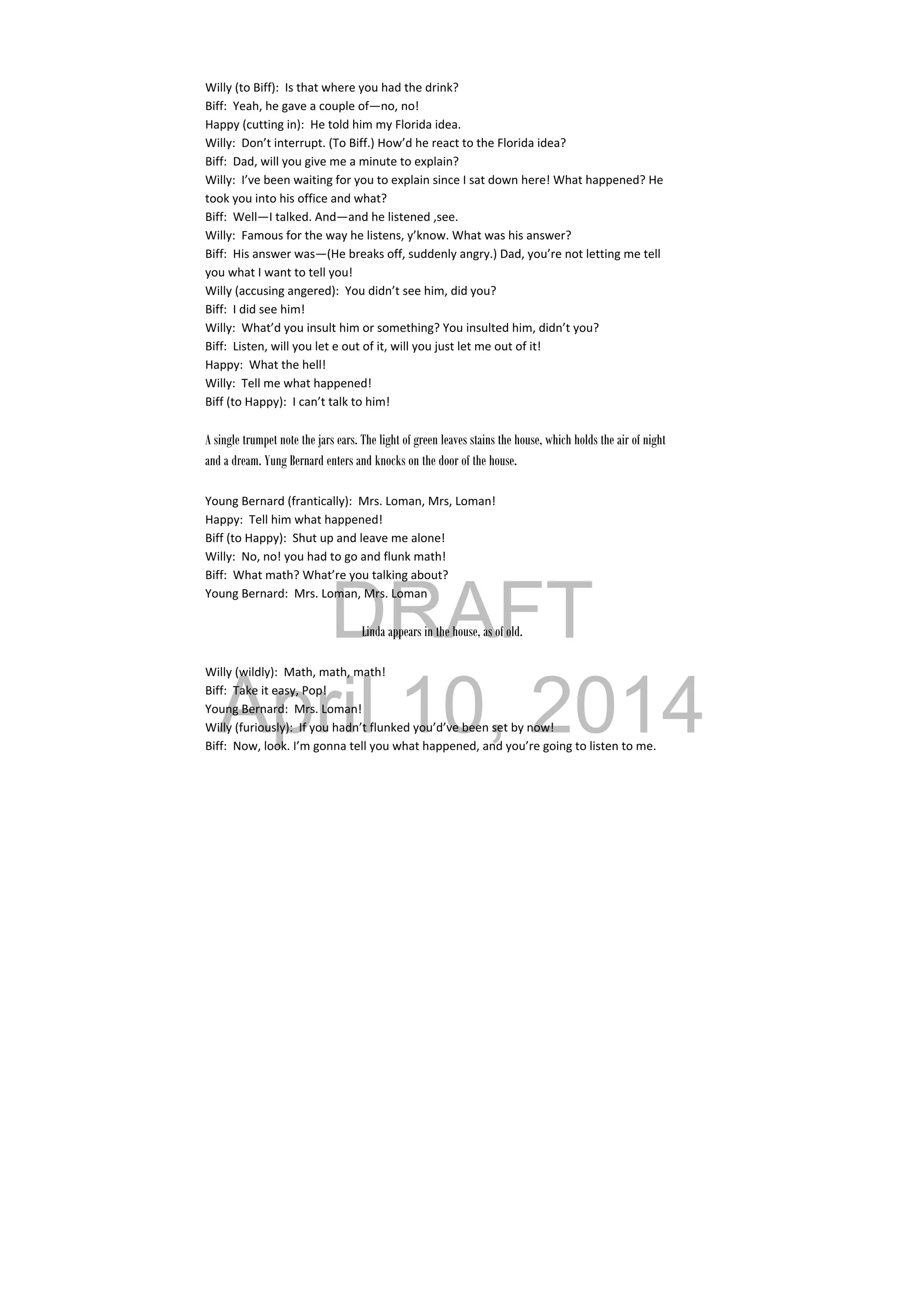 DRAFT
April 10, 2014
Willy (to Biff):  Is that where you had the drink? 
Biff:  Yeah, he gave a couple of—no, no! 
Happy (cutting in):  He told him my Florida idea. 
Willy:  Don’t interrupt. (To Biff.) How’d he react to the Florida idea? 
Biff:  Dad, will you give me a minute to explain? 
Willy:  I’ve been waiting for you to explain since I sat down here! What happened? He 
took you into his office and what? 
Biff:  Well—I talked. And—and he listened ,see. 
Willy:  Famous for the way he listens, y’know. What was his answer? 
Biff:  His answer was—(He breaks off, suddenly angry.) Dad, you’re not letting me tell 
you what I want to tell you! 
Willy (accusing angered):  You didn’t see him, did you? 
Biff:  I did see him! 
Willy:  What’d you insult him or something? You insulted him, didn’t you? 
Biff:  Listen, will you let e out of it, will you just let me out of it! 
Happy:  What the hell! 
Willy:  Tell me what happened! 
Biff (to Happy):  I can’t talk to him! 
 
A single trumpet note the jars ears. The light of green leaves stains the house, which holds the air of night
and a dream. Yung Bernard enters and knocks on the door of the house.
Young Bernard (frantically):  Mrs. Loman, Mrs, Loman! 
Happy:  Tell him what happened! 
Biff (to Happy):  Shut up and leave me alone! 
Willy:  No, no! you had to go and flunk math! 
Biff:  What math? What’re you talking about? 
Young Bernard:  Mrs. Loman, Mrs. Loman 
 
Linda appears in the house, as of old.
Willy (wildly):  Math, math, math! 
Biff:  Take it easy, Pop! 
Young Bernard:  Mrs. Loman! 
Willy (furiously):  If you hadn’t flunked you’d’ve been set by now! 
Biff:  Now, look. I’m gonna tell you what happened, and you’re going to listen to me. 
 