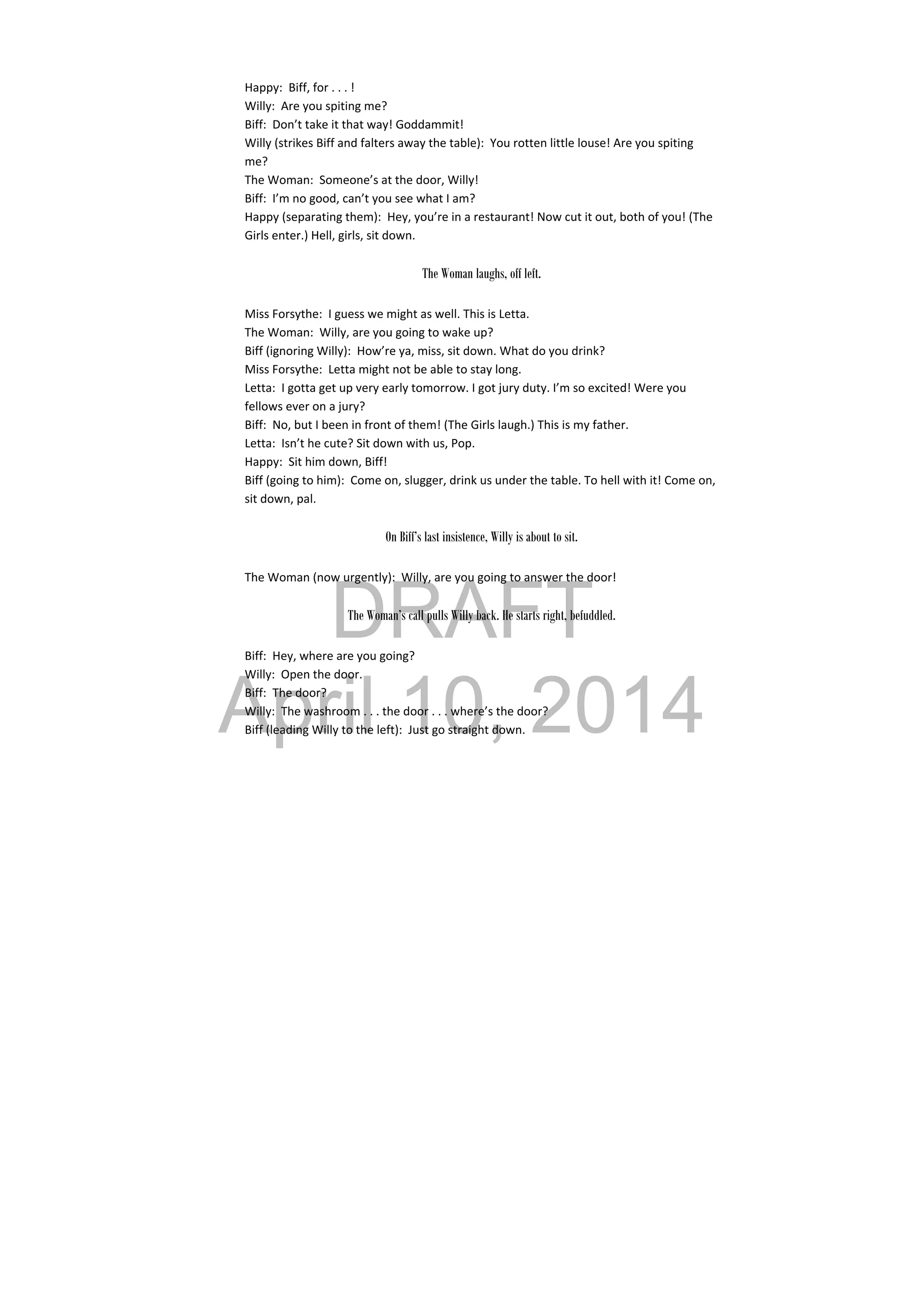 DRAFT
April 10, 2014
Happy:  Biff, for . . . ! 
Willy:  Are you spiting me? 
Biff:  Don’t take it that way! Goddammit! 
Willy (strikes Biff and falters away the table):  You rotten little louse! Are you spiting 
me? 
The Woman:  Someone’s at the door, Willy! 
Biff:  I’m no good, can’t you see what I am? 
Happy (separating them):  Hey, you’re in a restaurant! Now cut it out, both of you! (The 
Girls enter.) Hell, girls, sit down. 
 
The Woman laughs, off left.
Miss Forsythe:  I guess we might as well. This is Letta. 
The Woman:  Willy, are you going to wake up? 
Biff (ignoring Willy):  How’re ya, miss, sit down. What do you drink? 
Miss Forsythe:  Letta might not be able to stay long. 
Letta:  I gotta get up very early tomorrow. I got jury duty. I’m so excited! Were you 
fellows ever on a jury? 
Biff:  No, but I been in front of them! (The Girls laugh.) This is my father. 
Letta:  Isn’t he cute? Sit down with us, Pop. 
Happy:  Sit him down, Biff! 
Biff (going to him):  Come on, slugger, drink us under the table. To hell with it! Come on, 
sit down, pal. 
 
On Biff’s last insistence, Willy is about to sit.
The Woman (now urgently):  Willy, are you going to answer the door! 
 
The Woman’s call pulls Willy back. He starts right, befuddled.
Biff:  Hey, where are you going? 
Willy:  Open the door. 
Biff:  The door? 
Willy:  The washroom . . . the door . . . where’s the door? 
Biff (leading Willy to the left):  Just go straight down. 
 
 