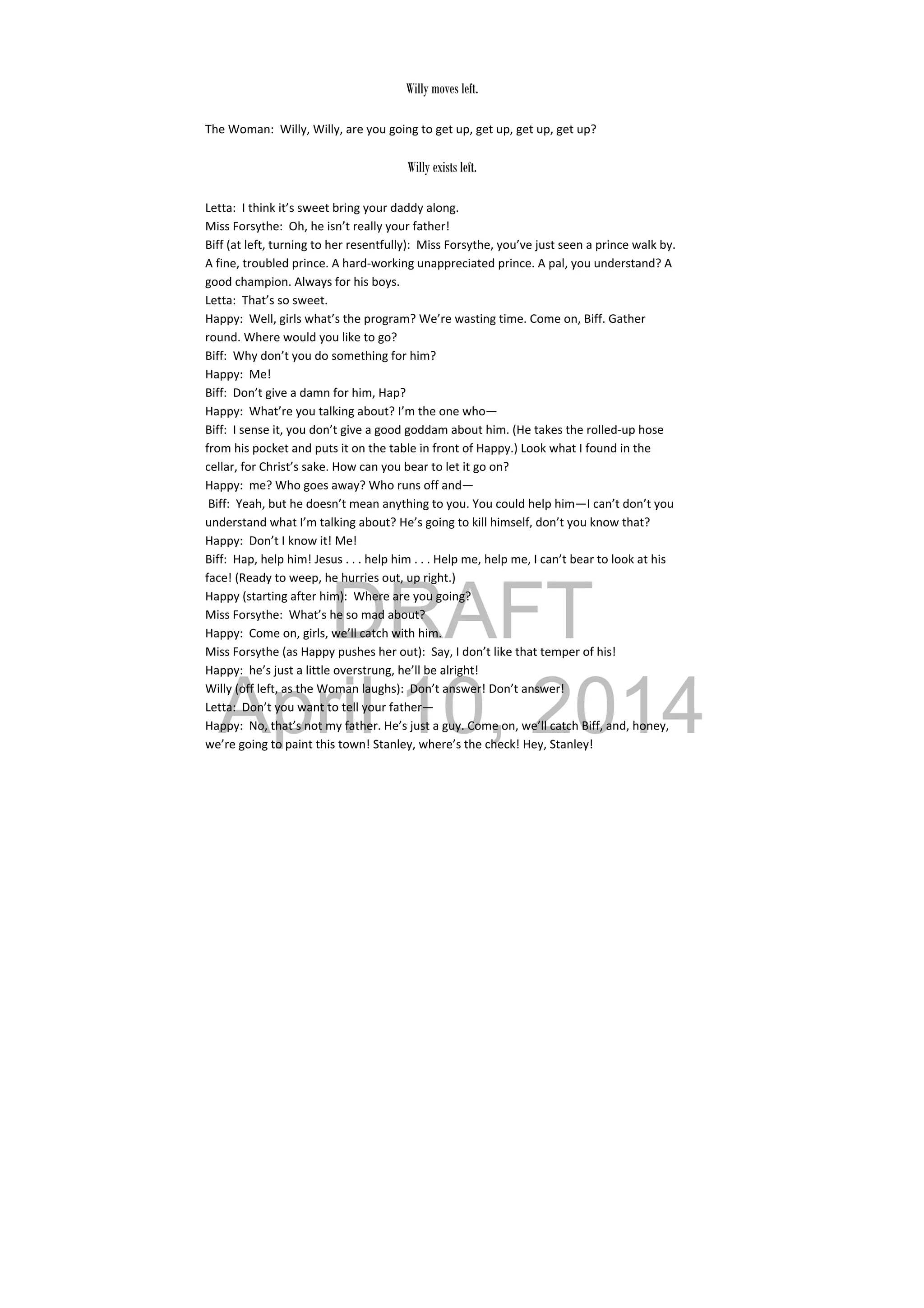 DRAFT
April 10, 2014
Willy moves left.
The Woman:  Willy, Willy, are you going to get up, get up, get up, get up? 
 
Willy exists left.
Letta:  I think it’s sweet bring your daddy along. 
Miss Forsythe:  Oh, he isn’t really your father! 
Biff (at left, turning to her resentfully):  Miss Forsythe, you’ve just seen a prince walk by. 
A fine, troubled prince. A hard‐working unappreciated prince. A pal, you understand? A 
good champion. Always for his boys. 
Letta:  That’s so sweet. 
Happy:  Well, girls what’s the program? We’re wasting time. Come on, Biff. Gather 
round. Where would you like to go? 
Biff:  Why don’t you do something for him? 
Happy:  Me! 
Biff:  Don’t give a damn for him, Hap? 
Happy:  What’re you talking about? I’m the one who— 
Biff:  I sense it, you don’t give a good goddam about him. (He takes the rolled‐up hose 
from his pocket and puts it on the table in front of Happy.) Look what I found in the 
cellar, for Christ’s sake. How can you bear to let it go on? 
Happy:  me? Who goes away? Who runs off and— 
 Biff:  Yeah, but he doesn’t mean anything to you. You could help him—I can’t don’t you 
understand what I’m talking about? He’s going to kill himself, don’t you know that? 
Happy:  Don’t I know it! Me! 
Biff:  Hap, help him! Jesus . . . help him . . . Help me, help me, I can’t bear to look at his 
face! (Ready to weep, he hurries out, up right.) 
Happy (starting after him):  Where are you going? 
Miss Forsythe:  What’s he so mad about? 
Happy:  Come on, girls, we’ll catch with him. 
Miss Forsythe (as Happy pushes her out):  Say, I don’t like that temper of his! 
Happy:  he’s just a little overstrung, he’ll be alright! 
Willy (off left, as the Woman laughs):  Don’t answer! Don’t answer! 
Letta:  Don’t you want to tell your father— 
Happy:  No, that’s not my father. He’s just a guy. Come on, we’ll catch Biff, and, honey, 
we’re going to paint this town! Stanley, where’s the check! Hey, Stanley! 
 
 