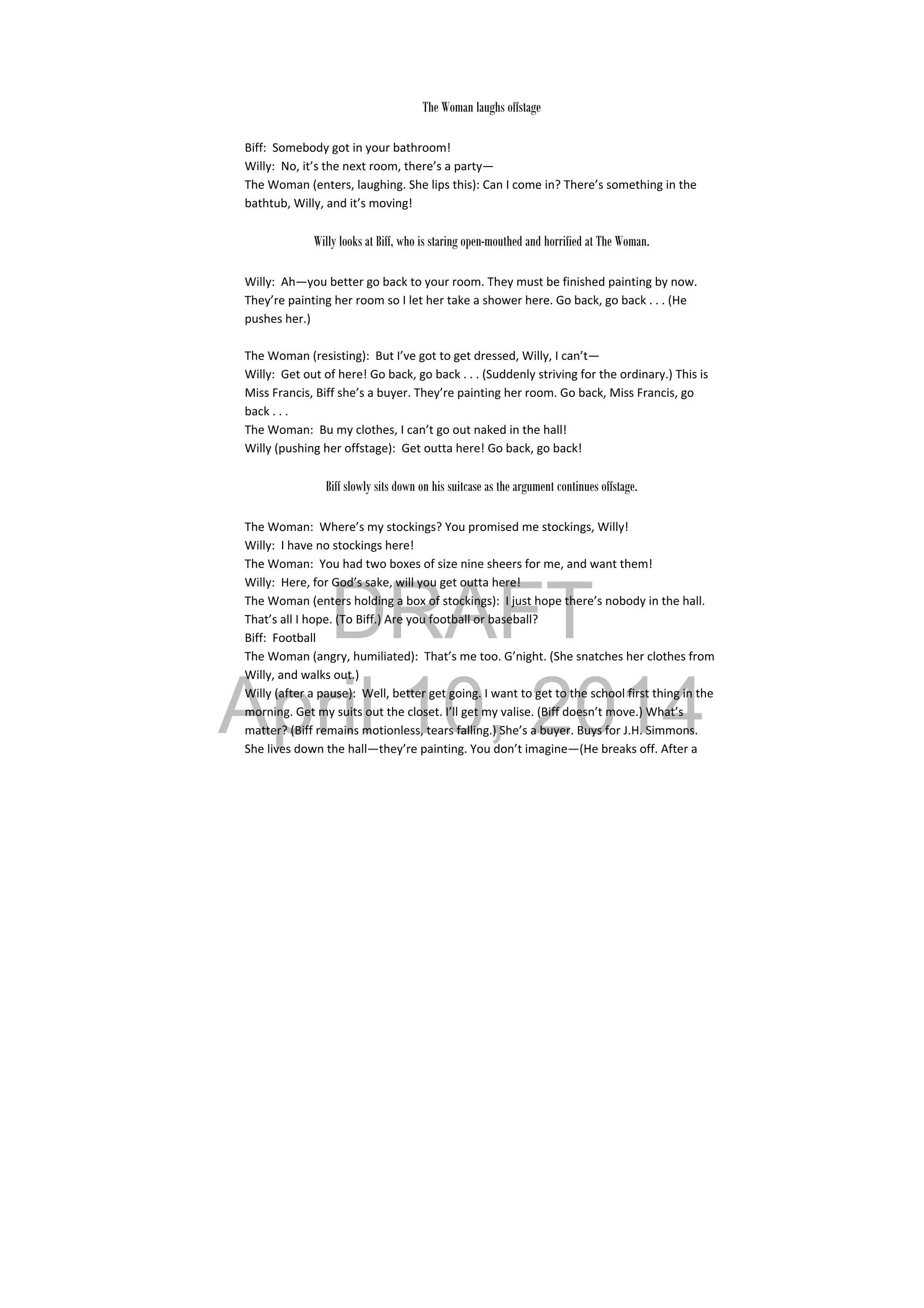 DRAFT
April 10, 2014
 
The Woman laughs offstage
Biff:  Somebody got in your bathroom! 
Willy:  No, it’s the next room, there’s a party— 
The Woman (enters, laughing. She lips this): Can I come in? There’s something in the 
bathtub, Willy, and it’s moving! 
 
Willy looks at Biff, who is staring open-mouthed and horrified at The Woman.
Willy:  Ah—you better go back to your room. They must be finished painting by now. 
They’re painting her room so I let her take a shower here. Go back, go back . . . (He 
pushes her.) 
 
The Woman (resisting):  But I’ve got to get dressed, Willy, I can’t— 
Willy:  Get out of here! Go back, go back . . . (Suddenly striving for the ordinary.) This is 
Miss Francis, Biff she’s a buyer. They’re painting her room. Go back, Miss Francis, go 
back . . . 
The Woman:  Bu my clothes, I can’t go out naked in the hall! 
Willy (pushing her offstage):  Get outta here! Go back, go back! 
 
Biff slowly sits down on his suitcase as the argument continues offstage.
The Woman:  Where’s my stockings? You promised me stockings, Willy! 
Willy:  I have no stockings here! 
The Woman:  You had two boxes of size nine sheers for me, and want them! 
Willy:  Here, for God’s sake, will you get outta here! 
The Woman (enters holding a box of stockings):  I just hope there’s nobody in the hall. 
That’s all I hope. (To Biff.) Are you football or baseball? 
Biff:  Football 
The Woman (angry, humiliated):  That’s me too. G’night. (She snatches her clothes from 
Willy, and walks out.) 
Willy (after a pause):  Well, better get going. I want to get to the school first thing in the 
morning. Get my suits out the closet. I’ll get my valise. (Biff doesn’t move.) What’s 
matter? (Biff remains motionless, tears falling.) She’s a buyer. Buys for J.H. Simmons. 
She lives down the hall—they’re painting. You don’t imagine—(He breaks off. After a 
 