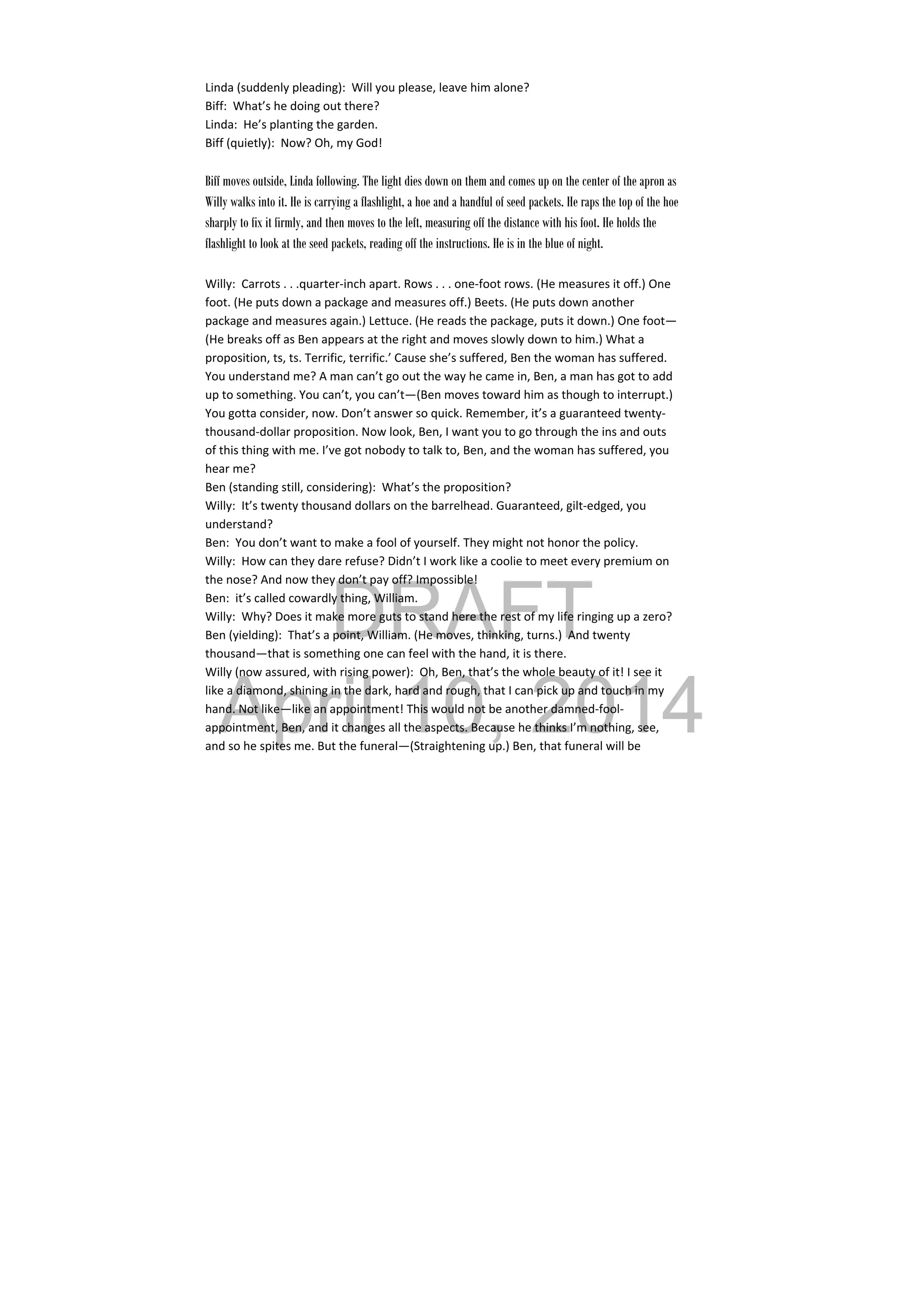 DRAFT
April 10, 2014
Linda (suddenly pleading):  Will you please, leave him alone? 
Biff:  What’s he doing out there? 
Linda:  He’s planting the garden. 
Biff (quietly):  Now? Oh, my God! 
 
Biff moves outside, Linda following. The light dies down on them and comes up on the center of the apron as
Willy walks into it. He is carrying a flashlight, a hoe and a handful of seed packets. He raps the top of the hoe
sharply to fix it firmly, and then moves to the left, measuring off the distance with his foot. He holds the
flashlight to look at the seed packets, reading off the instructions. He is in the blue of night.
Willy:  Carrots . . .quarter‐inch apart. Rows . . . one‐foot rows. (He measures it off.) One 
foot. (He puts down a package and measures off.) Beets. (He puts down another 
package and measures again.) Lettuce. (He reads the package, puts it down.) One foot—
(He breaks off as Ben appears at the right and moves slowly down to him.) What a 
proposition, ts, ts. Terrific, terrific.’ Cause she’s suffered, Ben the woman has suffered. 
You understand me? A man can’t go out the way he came in, Ben, a man has got to add 
up to something. You can’t, you can’t—(Ben moves toward him as though to interrupt.) 
You gotta consider, now. Don’t answer so quick. Remember, it’s a guaranteed twenty‐
thousand‐dollar proposition. Now look, Ben, I want you to go through the ins and outs 
of this thing with me. I’ve got nobody to talk to, Ben, and the woman has suffered, you 
hear me? 
Ben (standing still, considering):  What’s the proposition? 
Willy:  It’s twenty thousand dollars on the barrelhead. Guaranteed, gilt‐edged, you 
understand? 
Ben:  You don’t want to make a fool of yourself. They might not honor the policy. 
Willy:  How can they dare refuse? Didn’t I work like a coolie to meet every premium on 
the nose? And now they don’t pay off? Impossible! 
Ben:  it’s called cowardly thing, William. 
Willy:  Why? Does it make more guts to stand here the rest of my life ringing up a zero? 
Ben (yielding):  That’s a point, William. (He moves, thinking, turns.)  And twenty 
thousand—that is something one can feel with the hand, it is there. 
Willy (now assured, with rising power):  Oh, Ben, that’s the whole beauty of it! I see it 
like a diamond, shining in the dark, hard and rough, that I can pick up and touch in my 
hand. Not like—like an appointment! This would not be another damned‐fool‐
appointment, Ben, and it changes all the aspects. Because he thinks I’m nothing, see, 
and so he spites me. But the funeral—(Straightening up.) Ben, that funeral will be 
 