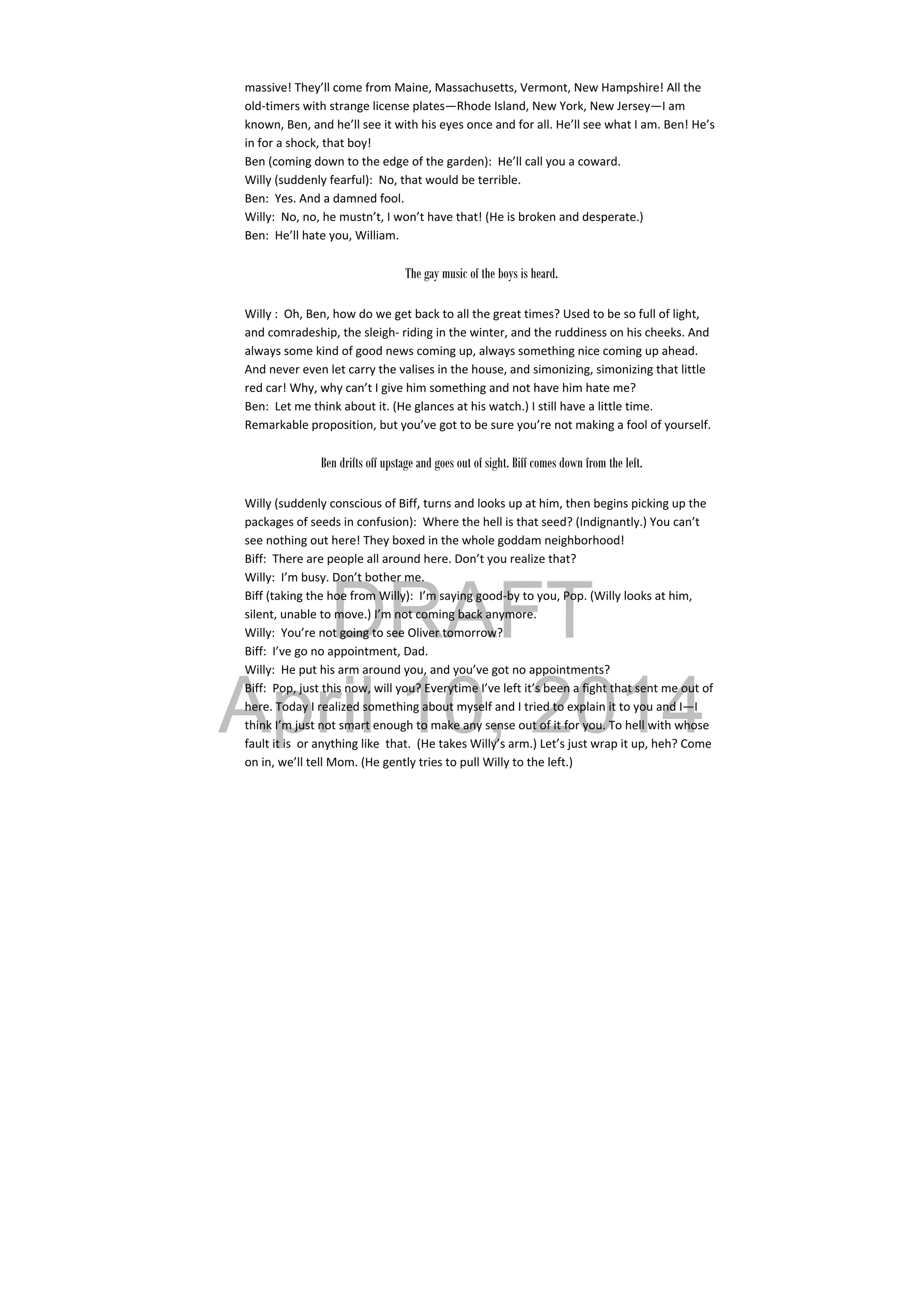 DRAFT
April 10, 2014
massive! They’ll come from Maine, Massachusetts, Vermont, New Hampshire! All the 
old‐timers with strange license plates—Rhode Island, New York, New Jersey—I am 
known, Ben, and he’ll see it with his eyes once and for all. He’ll see what I am. Ben! He’s 
in for a shock, that boy! 
Ben (coming down to the edge of the garden):  He’ll call you a coward. 
Willy (suddenly fearful):  No, that would be terrible. 
Ben:  Yes. And a damned fool. 
Willy:  No, no, he mustn’t, I won’t have that! (He is broken and desperate.)  
Ben:  He’ll hate you, William. 
 
The gay music of the boys is heard.
Willy :  Oh, Ben, how do we get back to all the great times? Used to be so full of light, 
and comradeship, the sleigh‐ riding in the winter, and the ruddiness on his cheeks. And 
always some kind of good news coming up, always something nice coming up ahead. 
And never even let carry the valises in the house, and simonizing, simonizing that little 
red car! Why, why can’t I give him something and not have him hate me? 
Ben:  Let me think about it. (He glances at his watch.) I still have a little time. 
Remarkable proposition, but you’ve got to be sure you’re not making a fool of yourself. 
 
Ben drifts off upstage and goes out of sight. Biff comes down from the left.
Willy (suddenly conscious of Biff, turns and looks up at him, then begins picking up the 
packages of seeds in confusion):  Where the hell is that seed? (Indignantly.) You can’t 
see nothing out here! They boxed in the whole goddam neighborhood! 
Biff:  There are people all around here. Don’t you realize that? 
Willy:  I’m busy. Don’t bother me. 
Biff (taking the hoe from Willy):  I’m saying good‐by to you, Pop. (Willy looks at him, 
silent, unable to move.) I’m not coming back anymore. 
Willy:  You’re not going to see Oliver tomorrow? 
Biff:  I’ve go no appointment, Dad. 
Willy:  He put his arm around you, and you’ve got no appointments? 
Biff:  Pop, just this now, will you? Everytime I’ve left it’s been a fight that sent me out of 
here. Today I realized something about myself and I tried to explain it to you and I—I 
think I’m just not smart enough to make any sense out of it for you. To hell with whose 
fault it is  or anything like  that.  (He takes Willy’s arm.) Let’s just wrap it up, heh? Come 
on in, we’ll tell Mom. (He gently tries to pull Willy to the left.) 
 