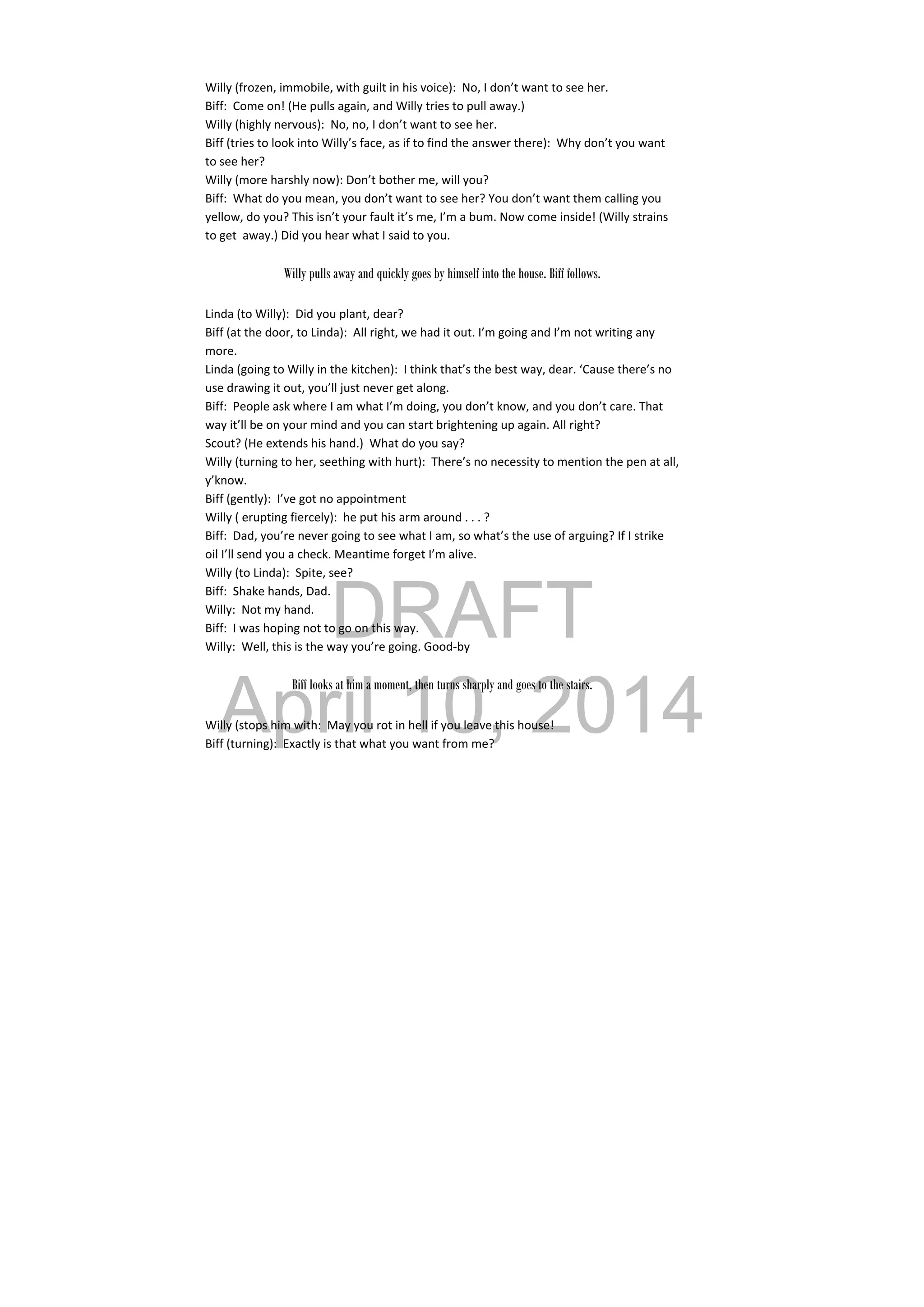 DRAFT
April 10, 2014
Willy (frozen, immobile, with guilt in his voice):  No, I don’t want to see her. 
Biff:  Come on! (He pulls again, and Willy tries to pull away.) 
Willy (highly nervous):  No, no, I don’t want to see her. 
Biff (tries to look into Willy’s face, as if to find the answer there):  Why don’t you want 
to see her? 
Willy (more harshly now): Don’t bother me, will you? 
Biff:  What do you mean, you don’t want to see her? You don’t want them calling you 
yellow, do you? This isn’t your fault it’s me, I’m a bum. Now come inside! (Willy strains 
to get  away.) Did you hear what I said to you. 
 
Willy pulls away and quickly goes by himself into the house. Biff follows.
Linda (to Willy):  Did you plant, dear? 
Biff (at the door, to Linda):  All right, we had it out. I’m going and I’m not writing any 
more. 
Linda (going to Willy in the kitchen):  I think that’s the best way, dear. ‘Cause there’s no 
use drawing it out, you’ll just never get along. 
Biff:  People ask where I am what I’m doing, you don’t know, and you don’t care. That 
way it’ll be on your mind and you can start brightening up again. All right? 
Scout? (He extends his hand.)  What do you say? 
Willy (turning to her, seething with hurt):  There’s no necessity to mention the pen at all, 
y’know. 
Biff (gently):  I’ve got no appointment 
Willy ( erupting fiercely):  he put his arm around . . . ? 
Biff:  Dad, you’re never going to see what I am, so what’s the use of arguing? If I strike 
oil I’ll send you a check. Meantime forget I’m alive. 
Willy (to Linda):  Spite, see? 
Biff:  Shake hands, Dad. 
Willy:  Not my hand. 
Biff:  I was hoping not to go on this way. 
Willy:  Well, this is the way you’re going. Good‐by 
 
Biff looks at him a moment, then turns sharply and goes to the stairs.
Willy (stops him with:  May you rot in hell if you leave this house! 
Biff (turning):  Exactly is that what you want from me? 
 