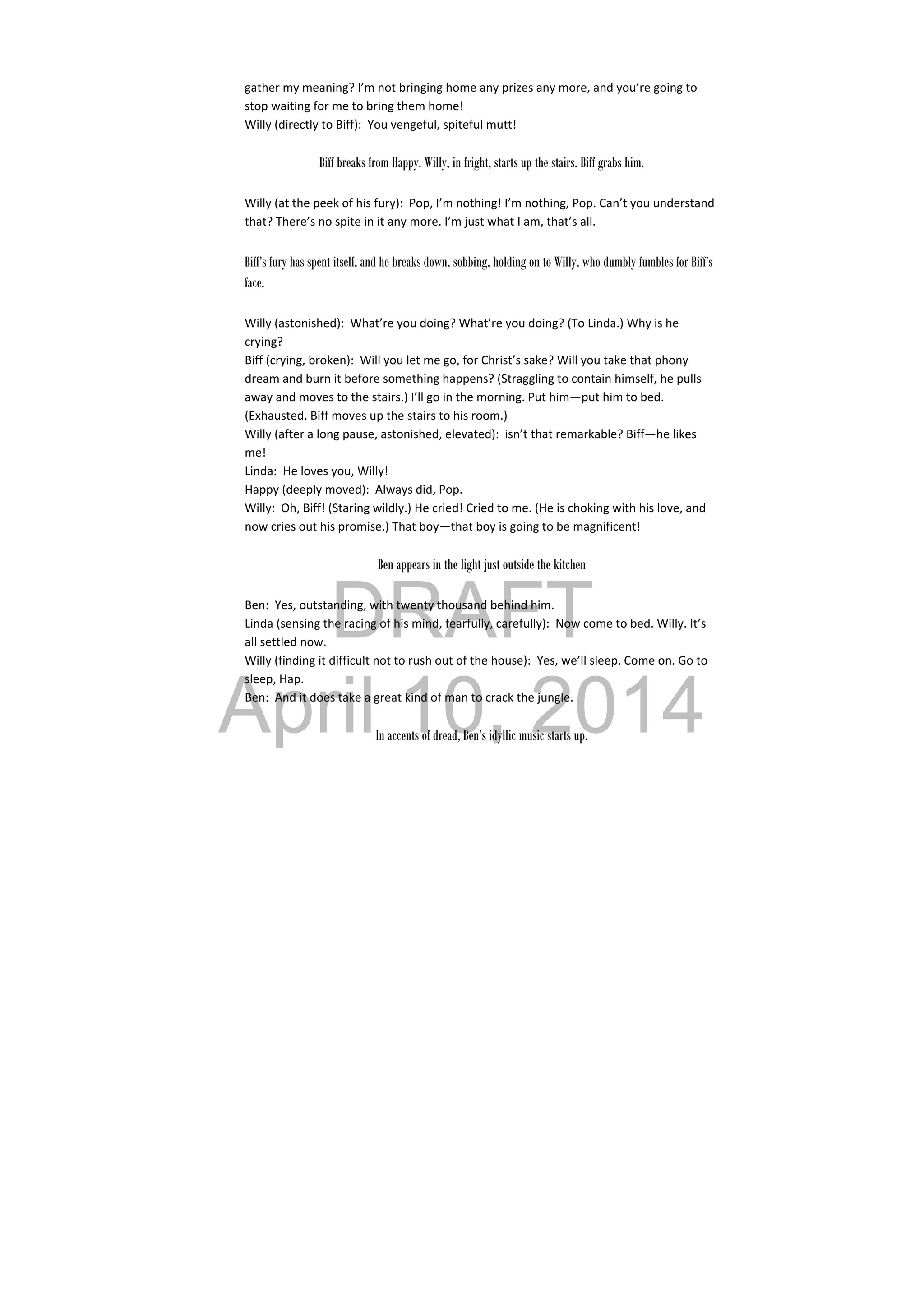 DRAFT
April 10, 2014
gather my meaning? I’m not bringing home any prizes any more, and you’re going to 
stop waiting for me to bring them home! 
Willy (directly to Biff):  You vengeful, spiteful mutt! 
 
Biff breaks from Happy. Willy, in fright, starts up the stairs. Biff grabs him.
Willy (at the peek of his fury):  Pop, I’m nothing! I’m nothing, Pop. Can’t you understand 
that? There’s no spite in it any more. I’m just what I am, that’s all. 
Biff’s fury has spent itself, and he breaks down, sobbing, holding on to Willy, who dumbly fumbles for Biff’s
face.
Willy (astonished):  What’re you doing? What’re you doing? (To Linda.) Why is he 
crying? 
Biff (crying, broken):  Will you let me go, for Christ’s sake? Will you take that phony 
dream and burn it before something happens? (Straggling to contain himself, he pulls 
away and moves to the stairs.) I’ll go in the morning. Put him—put him to bed. 
(Exhausted, Biff moves up the stairs to his room.) 
Willy (after a long pause, astonished, elevated):  isn’t that remarkable? Biff—he likes 
me! 
Linda:  He loves you, Willy! 
Happy (deeply moved):  Always did, Pop. 
Willy:  Oh, Biff! (Staring wildly.) He cried! Cried to me. (He is choking with his love, and 
now cries out his promise.) That boy—that boy is going to be magnificent! 
 
Ben appears in the light just outside the kitchen
Ben:  Yes, outstanding, with twenty thousand behind him. 
Linda (sensing the racing of his mind, fearfully, carefully):  Now come to bed. Willy. It’s 
all settled now. 
Willy (finding it difficult not to rush out of the house):  Yes, we’ll sleep. Come on. Go to 
sleep, Hap. 
Ben:  And it does take a great kind of man to crack the jungle. 
 
In accents of dread, Ben’s idyllic music starts up.
 