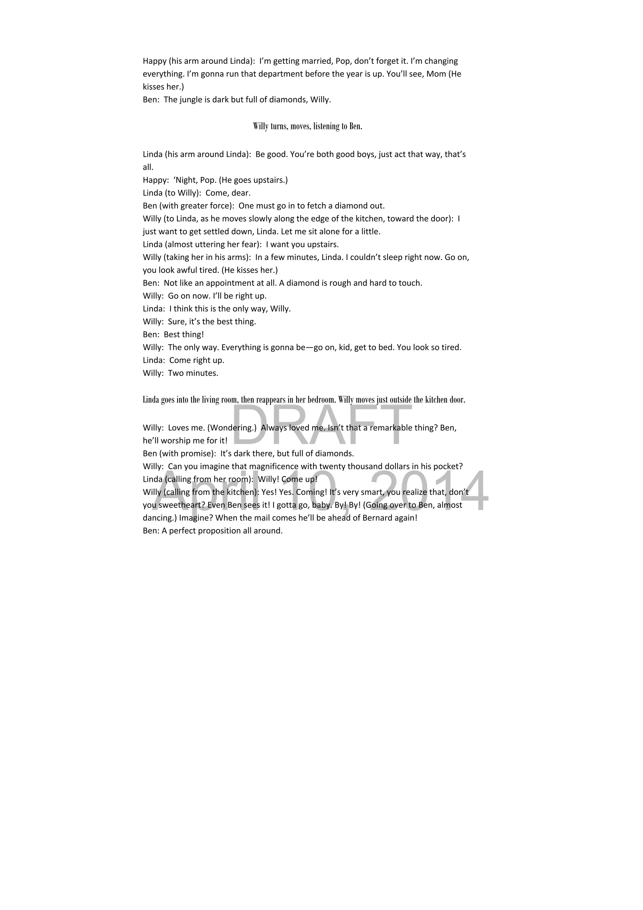 DRAFT
April 10, 2014
Happy (his arm around Linda):  I’m getting married, Pop, don’t forget it. I’m changing 
everything. I’m gonna run that department before the year is up. You’ll see, Mom (He 
kisses her.) 
Ben:  The jungle is dark but full of diamonds, Willy. 
 
Willy turns, moves, listening to Ben.
Linda (his arm around Linda):  Be good. You’re both good boys, just act that way, that’s 
all. 
Happy:  ‘Night, Pop. (He goes upstairs.) 
Linda (to Willy):  Come, dear. 
Ben (with greater force):  One must go in to fetch a diamond out. 
Willy (to Linda, as he moves slowly along the edge of the kitchen, toward the door):  I 
just want to get settled down, Linda. Let me sit alone for a little. 
Linda (almost uttering her fear):  I want you upstairs. 
Willy (taking her in his arms):  In a few minutes, Linda. I couldn’t sleep right now. Go on, 
you look awful tired. (He kisses her.) 
Ben:  Not like an appointment at all. A diamond is rough and hard to touch. 
Willy:  Go on now. I’ll be right up. 
Linda:  I think this is the only way, Willy. 
Willy:  Sure, it’s the best thing. 
Ben:  Best thing! 
Willy:  The only way. Everything is gonna be—go on, kid, get to bed. You look so tired. 
Linda:  Come right up. 
Willy:  Two minutes. 
 
Linda goes into the living room, then reappears in her bedroom. Willy moves just outside the kitchen door.
Willy:  Loves me. (Wondering.)  Always loved me. Isn’t that a remarkable thing? Ben, 
he’ll worship me for it! 
Ben (with promise):  It’s dark there, but full of diamonds. 
Willy:  Can you imagine that magnificence with twenty thousand dollars in his pocket? 
Linda (calling from her room):  Willy! Come up! 
Willy (calling from the kitchen): Yes! Yes. Coming! It’s very smart, you realize that, don’t 
you sweetheart? Even Ben sees it! I gotta go, baby. By! By! (Going over to Ben, almost 
dancing.) Imagine? When the mail comes he’ll be ahead of Bernard again! 
Ben: A perfect proposition all around. 
 
