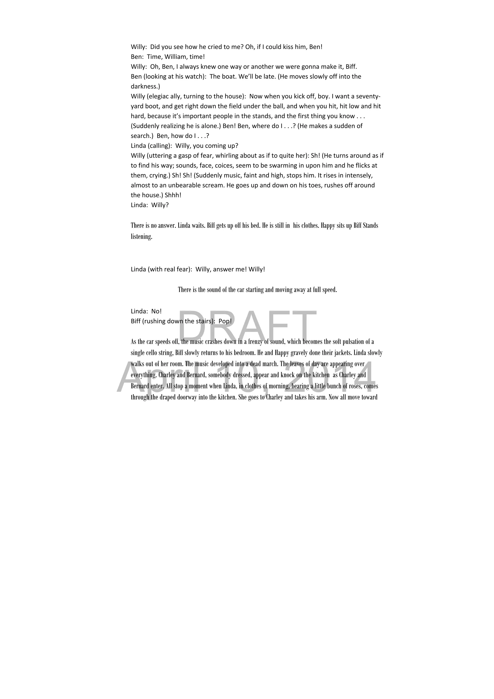 DRAFT
April 10, 2014
Willy:  Did you see how he cried to me? Oh, if I could kiss him, Ben! 
Ben:  Time, William, time! 
Willy:  Oh, Ben, I always knew one way or another we were gonna make it, Biff. 
Ben (looking at his watch):  The boat. We’ll be late. (He moves slowly off into the 
darkness.) 
Willy (elegiac ally, turning to the house):  Now when you kick off, boy. I want a seventy‐
yard boot, and get right down the field under the ball, and when you hit, hit low and hit 
hard, because it’s important people in the stands, and the first thing you know . . . 
(Suddenly realizing he is alone.) Ben! Ben, where do I . . .? (He makes a sudden of 
search.)  Ben, how do I . . .? 
Linda (calling):  Willy, you coming up? 
Willy (uttering a gasp of fear, whirling about as if to quite her): Sh! (He turns around as if 
to find his way; sounds, face, coices, seem to be swarming in upon him and he flicks at 
them, crying.) Sh! Sh! (Suddenly music, faint and high, stops him. It rises in intensely, 
almost to an unbearable scream. He goes up and down on his toes, rushes off around 
the house.) Shhh! 
Linda:  Willy? 
 
There is no answer. Linda waits. Biff gets up off his bed. He is still in his clothes. Happy sits up Biff Stands
listening.
Linda (with real fear):  Willy, answer me! Willy! 
 
There is the sound of the car starting and moving away at full speed.
Linda:  No! 
Biff (rushing down the stairs):  Pop! 
 
As the car speeds off, the music crashes down in a frenzy of sound, which becomes the soft pulsation of a
single cello string, Biff slowly returns to his bedroom. He and Happy gravely done their jackets. Linda slowly
walks out of her room. The music developed into a dead march. The leaves of day are appearing over
everything. Charley and Bernard, somebody dressed, appear and knock on the kitchen as Charley and
Bernard enter. All stop a moment when Linda, in clothes of morning, bearing a little bunch of roses, comes
through the draped doorway into the kitchen. She goes to Charley and takes his arm. Now all move toward
 