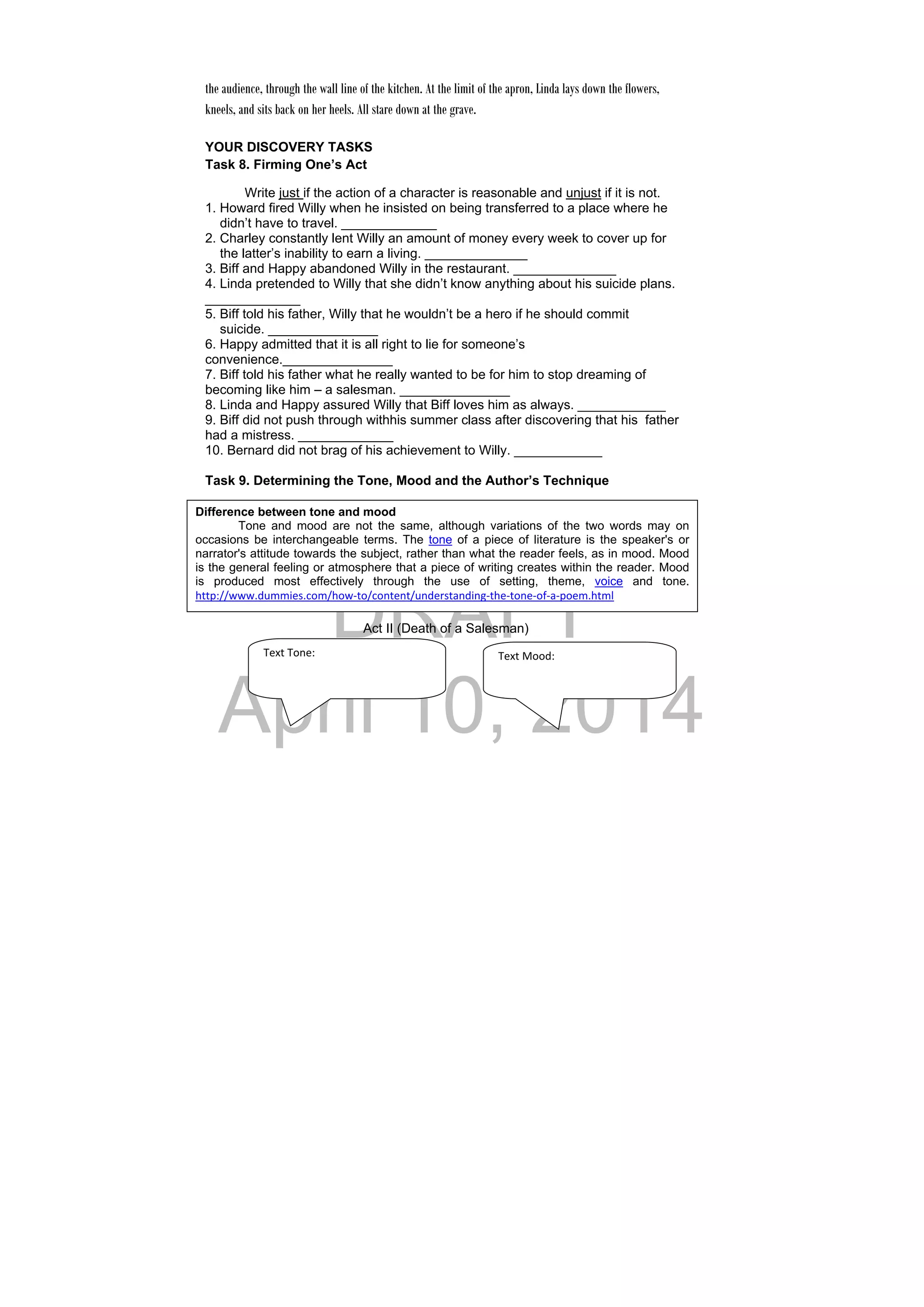 DRAFT
April 10, 2014
the audience, through the wall line of the kitchen. At the limit of the apron, Linda lays down the flowers,
kneels, and sits back on her heels. All stare down at the grave.
 
YOUR DISCOVERY TASKS  
Task 8. Firming One’s Act
Write just if the action of a character is reasonable and unjust if it is not.
1. Howard fired Willy when he insisted on being transferred to a place where he
didn’t have to travel. _____________
2. Charley constantly lent Willy an amount of money every week to cover up for
the latter’s inability to earn a living. ______________
3. Biff and Happy abandoned Willy in the restaurant. ______________
4. Linda pretended to Willy that she didn’t know anything about his suicide plans.
_____________
5. Biff told his father, Willy that he wouldn’t be a hero if he should commit
suicide. _______________
6. Happy admitted that it is all right to lie for someone’s
convenience._______________
7. Biff told his father what he really wanted to be for him to stop dreaming of
becoming like him – a salesman. _______________
8. Linda and Happy assured Willy that Biff loves him as always. ____________
9. Biff did not push through withhis summer class after discovering that his father
had a mistress. _____________
10. Bernard did not brag of his achievement to Willy. ____________
Task 9. Determining the Tone, Mood and the Author’s Technique
a. Describe the tone and mood which the play created within the reader.
Write your answers in the callout box below.
Act II (Death of a Salesman)
Difference between tone and mood
Tone and mood are not the same, although variations of the two words may on
occasions be interchangeable terms. The tone of a piece of literature is the speaker's or
narrator's attitude towards the subject, rather than what the reader feels, as in mood. Mood
is the general feeling or atmosphere that a piece of writing creates within the reader. Mood
is produced most effectively through the use of setting, theme, voice and tone.
http://www.dummies.com/how‐to/content/understanding‐the‐tone‐of‐a‐poem.html 
Text Tone: Text Mood: 
 