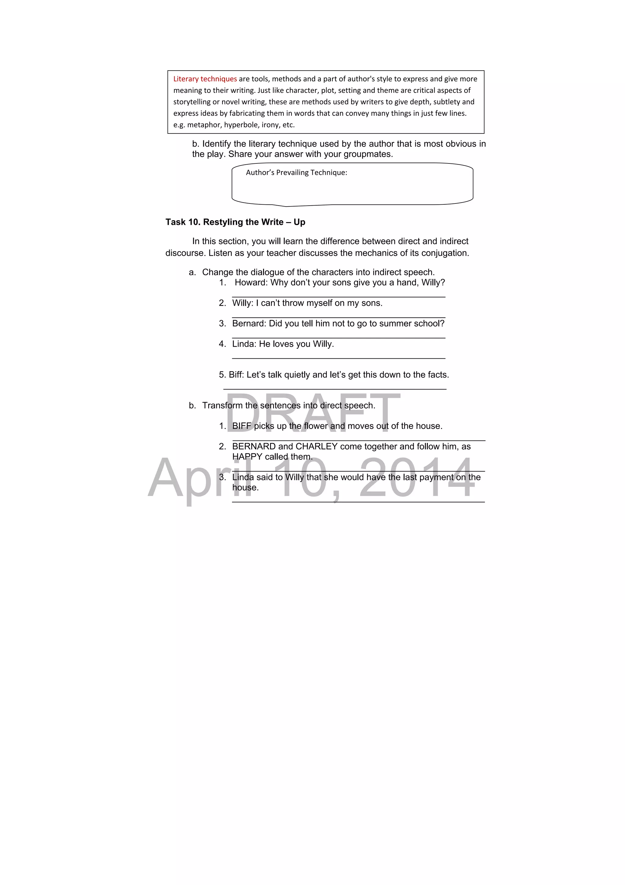 DRAFT
April 10, 2014
b. Identify the literary technique used by the author that is most obvious in
the play. Share your answer with your groupmates.
Task 10. Restyling the Write – Up
In this section, you will learn the difference between direct and indirect
discourse. Listen as your teacher discusses the mechanics of its conjugation.
a. Change the dialogue of the characters into indirect speech.
1. Howard: Why don’t your sons give you a hand, Willy?
___________________________________________
2. Willy: I can’t throw myself on my sons.
___________________________________________
3. Bernard: Did you tell him not to go to summer school?
___________________________________________
4. Linda: He loves you Willy.
___________________________________________
5. Biff: Let’s talk quietly and let’s get this down to the facts.
_____________________________________________
b. Transform the sentences into direct speech.
1. BIFF picks up the flower and moves out of the house.
___________________________________________________
2. BERNARD and CHARLEY come together and follow him, as
HAPPY called them.
___________________________________________________
3. Linda said to Willy that she would have the last payment on the
house.
___________________________________________________
Literary techniques are tools, methods and a part of author's style to express and give more 
meaning to their writing. Just like character, plot, setting and theme are critical aspects of 
storytelling or novel writing, these are methods used by writers to give depth, subtlety and 
express ideas by fabricating them in words that can convey many things in just few lines. 
e.g. metaphor, hyperbole, irony, etc. 
Author’s Prevailing Technique: 
 
 