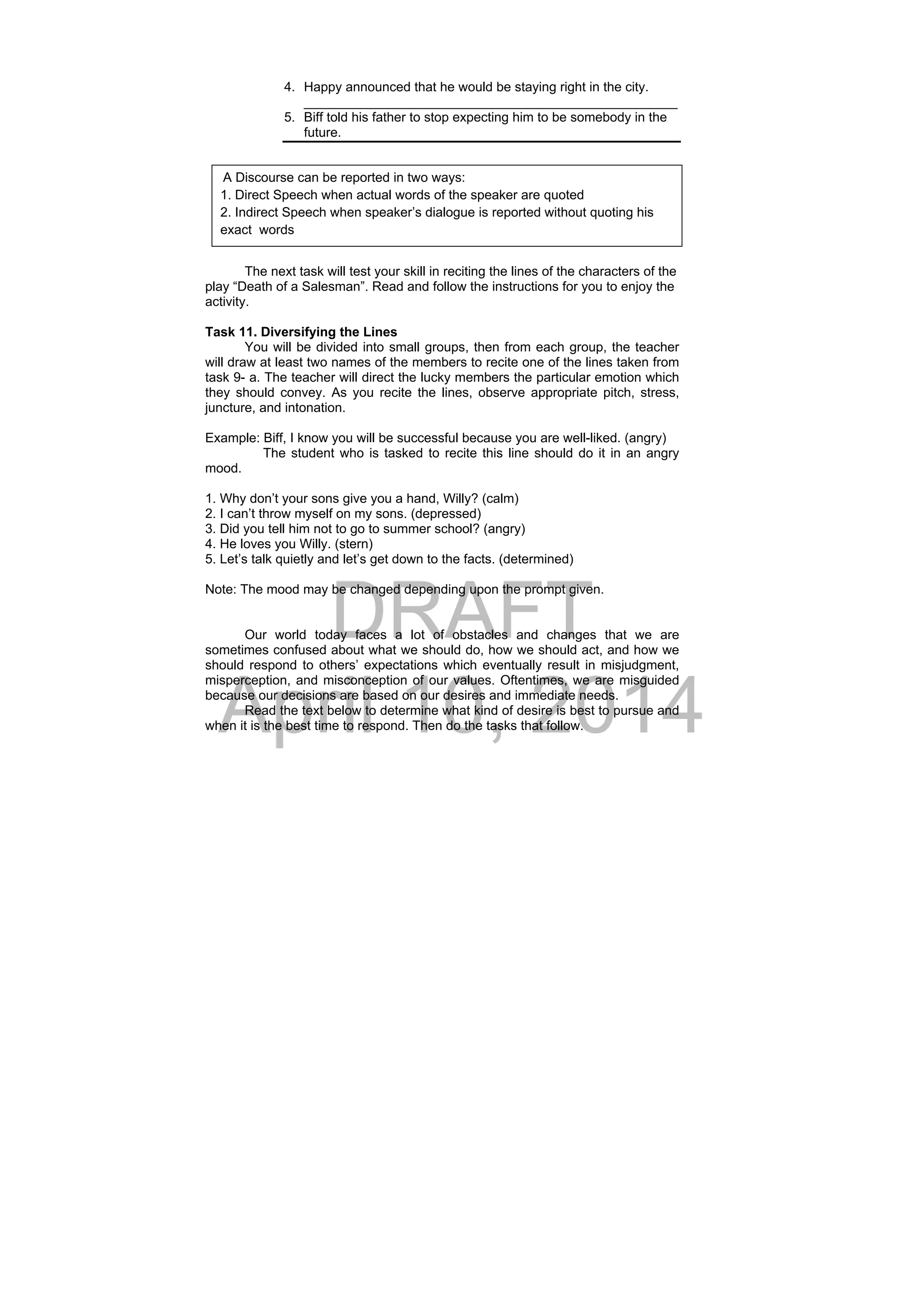 DRAFT
April 10, 2014
4. Happy announced that he would be staying right in the city.
___________________________________________________
5. Biff told his father to stop expecting him to be somebody in the
future.
The next task will test your skill in reciting the lines of the characters of the
play “Death of a Salesman”. Read and follow the instructions for you to enjoy the
activity.
Task 11. Diversifying the Lines
You will be divided into small groups, then from each group, the teacher
will draw at least two names of the members to recite one of the lines taken from
task 9- a. The teacher will direct the lucky members the particular emotion which
they should convey. As you recite the lines, observe appropriate pitch, stress,
juncture, and intonation.
Example: Biff, I know you will be successful because you are well-liked. (angry)
The student who is tasked to recite this line should do it in an angry
mood.
1. Why don’t your sons give you a hand, Willy? (calm)
2. I can’t throw myself on my sons. (depressed)
3. Did you tell him not to go to summer school? (angry)
4. He loves you Willy. (stern)
5. Let’s talk quietly and let’s get down to the facts. (determined)
Note: The mood may be changed depending upon the prompt given.
Our world today faces a lot of obstacles and changes that we are
sometimes confused about what we should do, how we should act, and how we
should respond to others’ expectations which eventually result in misjudgment,
misperception, and misconception of our values. Oftentimes, we are misguided
because our decisions are based on our desires and immediate needs.
Read the text below to determine what kind of desire is best to pursue and
when it is the best time to respond. Then do the tasks that follow.
 A Discourse can be reported in two ways:
1. Direct Speech when actual words of the speaker are quoted
2. Indirect Speech when speaker’s dialogue is reported without quoting his
exact words
 