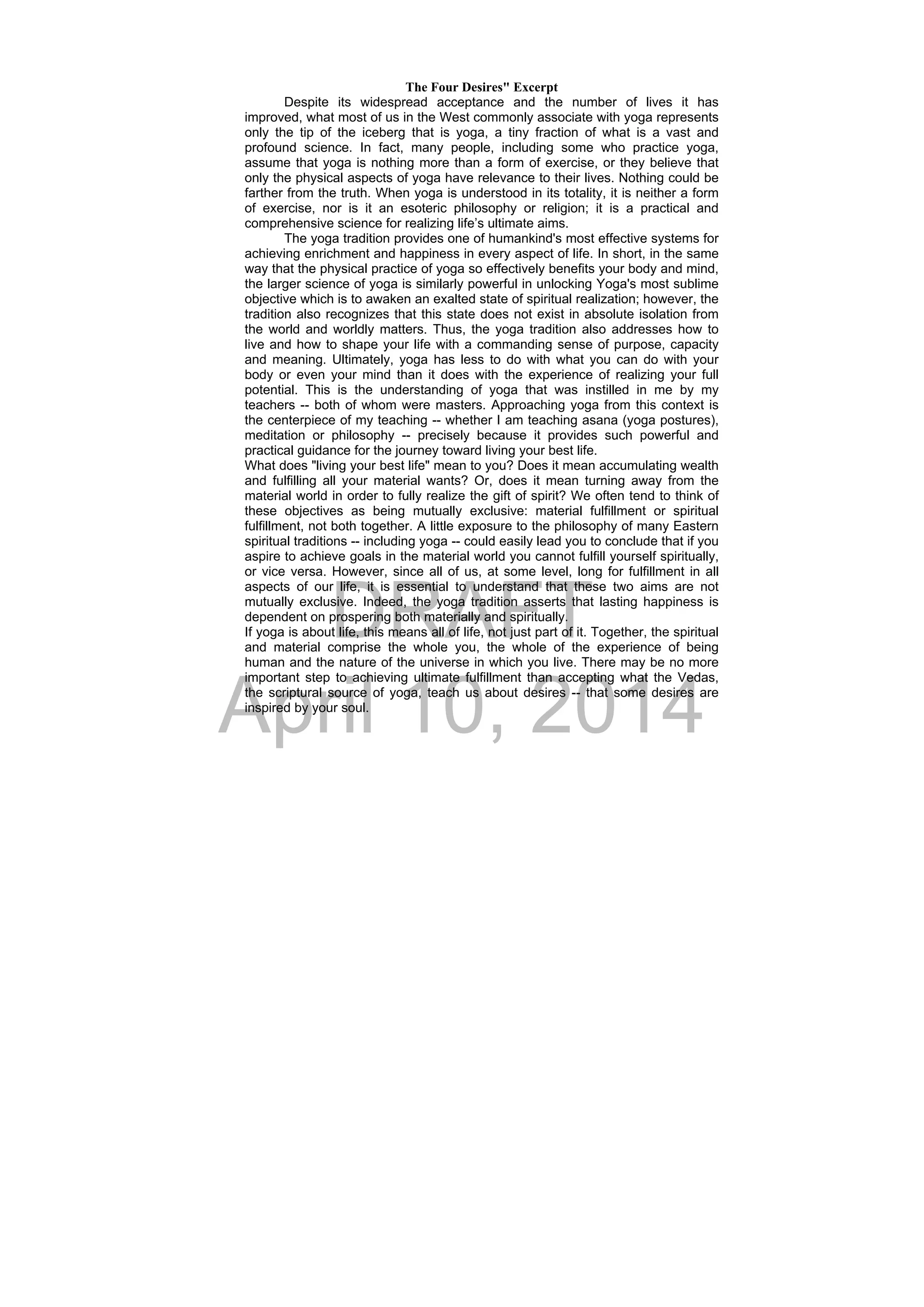 DRAFT
April 10, 2014
The Four Desires" Excerpt
Despite its widespread acceptance and the number of lives it has
improved, what most of us in the West commonly associate with yoga represents
only the tip of the iceberg that is yoga, a tiny fraction of what is a vast and
profound science. In fact, many people, including some who practice yoga,
assume that yoga is nothing more than a form of exercise, or they believe that
only the physical aspects of yoga have relevance to their lives. Nothing could be
farther from the truth. When yoga is understood in its totality, it is neither a form
of exercise, nor is it an esoteric philosophy or religion; it is a practical and
comprehensive science for realizing life’s ultimate aims.
The yoga tradition provides one of humankind's most effective systems for
achieving enrichment and happiness in every aspect of life. In short, in the same
way that the physical practice of yoga so effectively benefits your body and mind,
the larger science of yoga is similarly powerful in unlocking Yoga's most sublime
objective which is to awaken an exalted state of spiritual realization; however, the
tradition also recognizes that this state does not exist in absolute isolation from
the world and worldly matters. Thus, the yoga tradition also addresses how to
live and how to shape your life with a commanding sense of purpose, capacity
and meaning. Ultimately, yoga has less to do with what you can do with your
body or even your mind than it does with the experience of realizing your full
potential. This is the understanding of yoga that was instilled in me by my
teachers -- both of whom were masters. Approaching yoga from this context is
the centerpiece of my teaching -- whether I am teaching asana (yoga postures),
meditation or philosophy -- precisely because it provides such powerful and
practical guidance for the journey toward living your best life.
What does "living your best life" mean to you? Does it mean accumulating wealth
and fulfilling all your material wants? Or, does it mean turning away from the
material world in order to fully realize the gift of spirit? We often tend to think of
these objectives as being mutually exclusive: material fulfillment or spiritual
fulfillment, not both together. A little exposure to the philosophy of many Eastern
spiritual traditions -- including yoga -- could easily lead you to conclude that if you
aspire to achieve goals in the material world you cannot fulfill yourself spiritually,
or vice versa. However, since all of us, at some level, long for fulfillment in all
aspects of our life, it is essential to understand that these two aims are not
mutually exclusive. Indeed, the yoga tradition asserts that lasting happiness is
dependent on prospering both materially and spiritually.
If yoga is about life, this means all of life, not just part of it. Together, the spiritual
and material comprise the whole you, the whole of the experience of being
human and the nature of the universe in which you live. There may be no more
important step to achieving ultimate fulfillment than accepting what the Vedas,
the scriptural source of yoga, teach us about desires -- that some desires are
inspired by your soul.
 
