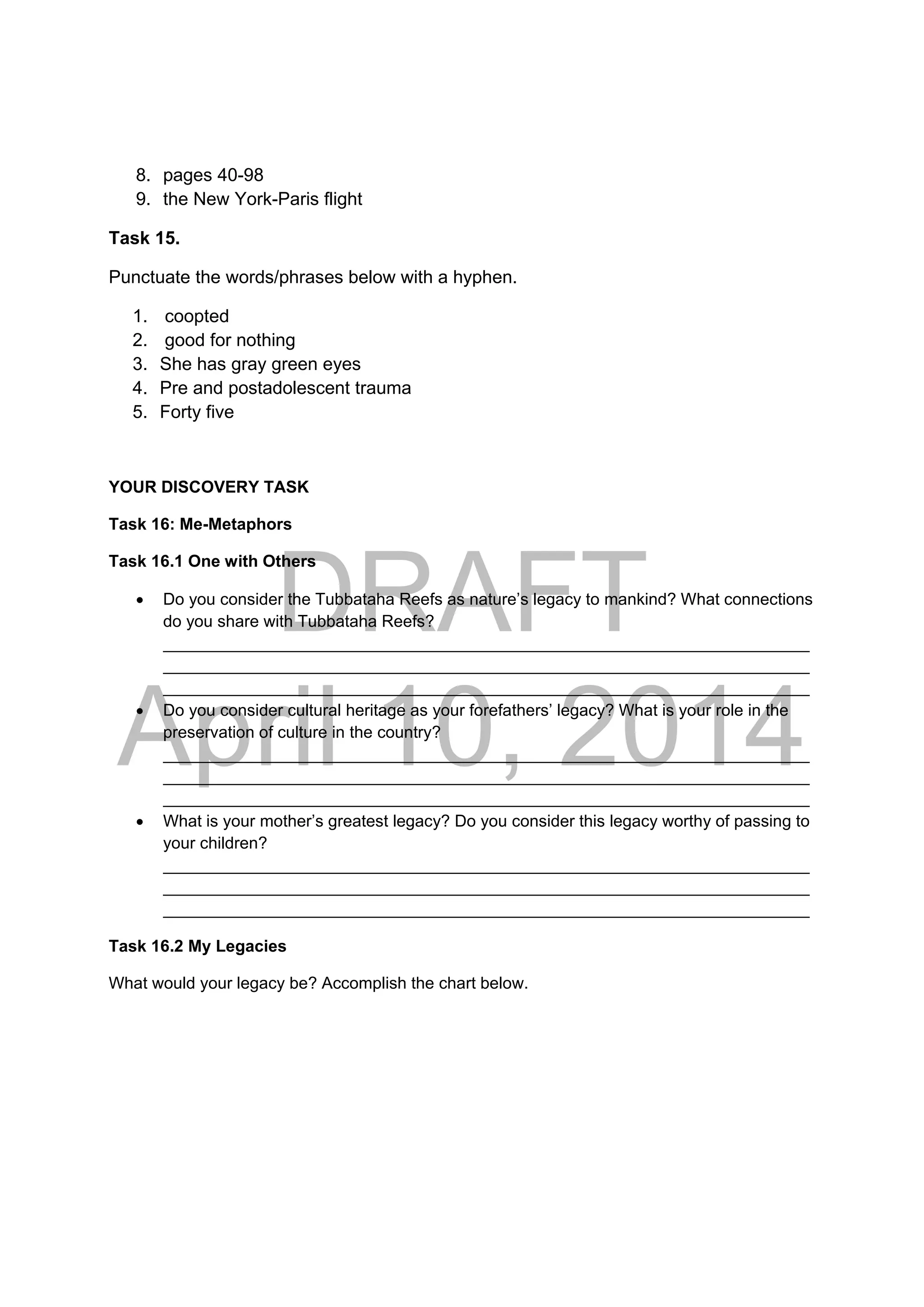 DRAFT
April 10, 2014
8. pages 40-98
9. the New York-Paris flight
Task 15.
Punctuate the words/phrases below with a hyphen.
1. coopted
2. good for nothing
3. She has gray green eyes
4. Pre and postadolescent trauma
5. Forty five
YOUR DISCOVERY TASK
Task 16: Me-Metaphors
Task 16.1 One with Others
 Do you consider the Tubbataha Reefs as nature’s legacy to mankind? What connections
do you share with Tubbataha Reefs?
______________________________________________________________________
______________________________________________________________________
______________________________________________________________________
 Do you consider cultural heritage as your forefathers’ legacy? What is your role in the
preservation of culture in the country?
______________________________________________________________________
______________________________________________________________________
______________________________________________________________________
 What is your mother’s greatest legacy? Do you consider this legacy worthy of passing to
your children?
______________________________________________________________________
______________________________________________________________________
______________________________________________________________________
Task 16.2 My Legacies
What would your legacy be? Accomplish the chart below.
 