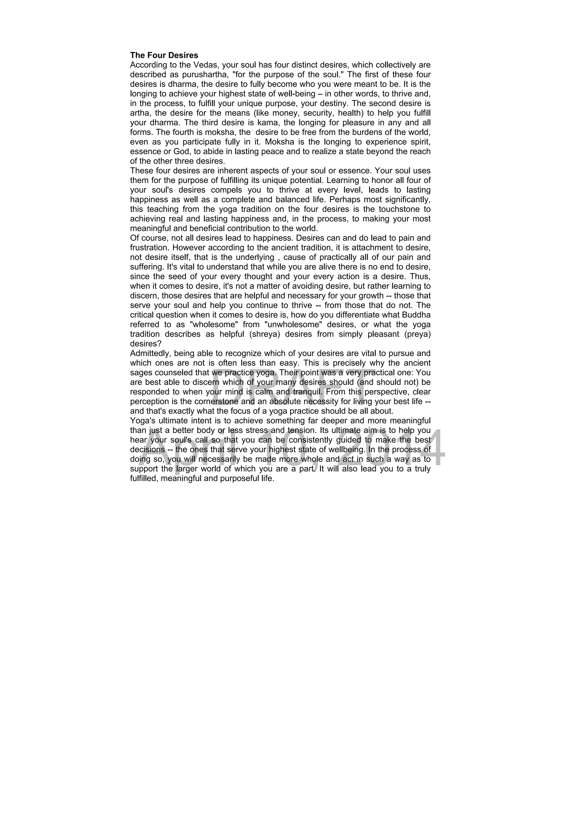 DRAFT
April 10, 2014
The Four Desires
According to the Vedas, your soul has four distinct desires, which collectively are
described as purushartha, "for the purpose of the soul." The first of these four
desires is dharma, the desire to fully become who you were meant to be. It is the
longing to achieve your highest state of well-being – in other words, to thrive and,
in the process, to fulfill your unique purpose, your destiny. The second desire is
artha, the desire for the means (like money, security, health) to help you fulfill
your dharma. The third desire is kama, the longing for pleasure in any and all
forms. The fourth is moksha, the desire to be free from the burdens of the world,
even as you participate fully in it. Moksha is the longing to experience spirit,
essence or God, to abide in lasting peace and to realize a state beyond the reach
of the other three desires.
These four desires are inherent aspects of your soul or essence. Your soul uses
them for the purpose of fulfilling its unique potential. Learning to honor all four of
your soul's desires compels you to thrive at every level, leads to lasting
happiness as well as a complete and balanced life. Perhaps most significantly,
this teaching from the yoga tradition on the four desires is the touchstone to
achieving real and lasting happiness and, in the process, to making your most
meaningful and beneficial contribution to the world.
Of course, not all desires lead to happiness. Desires can and do lead to pain and
frustration. However according to the ancient tradition, it is attachment to desire,
not desire itself, that is the underlying , cause of practically all of our pain and
suffering. It's vital to understand that while you are alive there is no end to desire,
since the seed of your every thought and your every action is a desire. Thus,
when it comes to desire, it's not a matter of avoiding desire, but rather learning to
discern, those desires that are helpful and necessary for your growth -- those that
serve your soul and help you continue to thrive -- from those that do not. The
critical question when it comes to desire is, how do you differentiate what Buddha
referred to as "wholesome" from "unwholesome" desires, or what the yoga
tradition describes as helpful (shreya) desires from simply pleasant (preya)
desires?
Admittedly, being able to recognize which of your desires are vital to pursue and
which ones are not is often less than easy. This is precisely why the ancient
sages counseled that we practice yoga. Their point was a very practical one: You
are best able to discern which of your many desires should (and should not) be
responded to when your mind is calm and tranquil. From this perspective, clear
perception is the cornerstone and an absolute necessity for living your best life --
and that's exactly what the focus of a yoga practice should be all about.
Yoga's ultimate intent is to achieve something far deeper and more meaningful
than just a better body or less stress and tension. Its ultimate aim is to help you
hear your soul's call so that you can be consistently guided to make the best
decisions -- the ones that serve your highest state of wellbeing. In the process of
doing so, you will necessarily be made more whole and act in such a way as to
support the larger world of which you are a part. It will also lead you to a truly
fulfilled, meaningful and purposeful life.
 