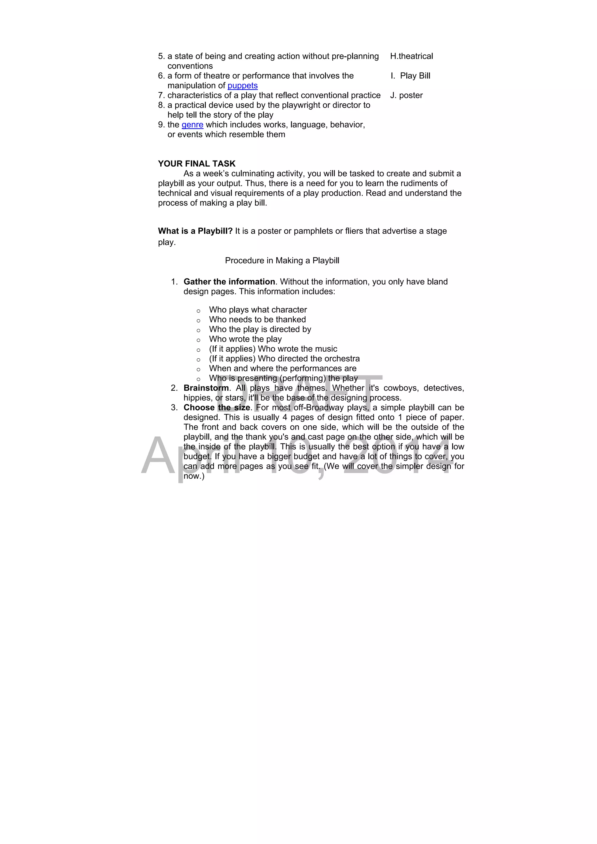 DRAFT
April 10, 2014
5. a state of being and creating action without pre-planning H.theatrical
conventions
6. a form of theatre or performance that involves the I. Play Bill
manipulation of puppets
7. characteristics of a play that reflect conventional practice J. poster
8. a practical device used by the playwright or director to
help tell the story of the play
9. the genre which includes works, language, behavior,
or events which resemble them
YOUR FINAL TASK
As a week’s culminating activity, you will be tasked to create and submit a
playbill as your output. Thus, there is a need for you to learn the rudiments of
technical and visual requirements of a play production. Read and understand the
process of making a play bill.
What is a Playbill? It is a poster or pamphlets or fliers that advertise a stage
play.
Procedure in Making a Playbill
1. Gather the information. Without the information, you only have bland
design pages. This information includes:
o Who plays what character
o Who needs to be thanked
o Who the play is directed by
o Who wrote the play
o (If it applies) Who wrote the music
o (If it applies) Who directed the orchestra
o When and where the performances are
o Who is presenting (performing) the play
2. Brainstorm. All plays have themes. Whether it's cowboys, detectives,
hippies, or stars, it'll be the base of the designing process.
3. Choose the size. For most off-Broadway plays, a simple playbill can be
designed. This is usually 4 pages of design fitted onto 1 piece of paper.
The front and back covers on one side, which will be the outside of the
playbill, and the thank you's and cast page on the other side, which will be
the inside of the playbill. This is usually the best option if you have a low
budget. If you have a bigger budget and have a lot of things to cover, you
can add more pages as you see fit. (We will cover the simpler design for
now.)
 