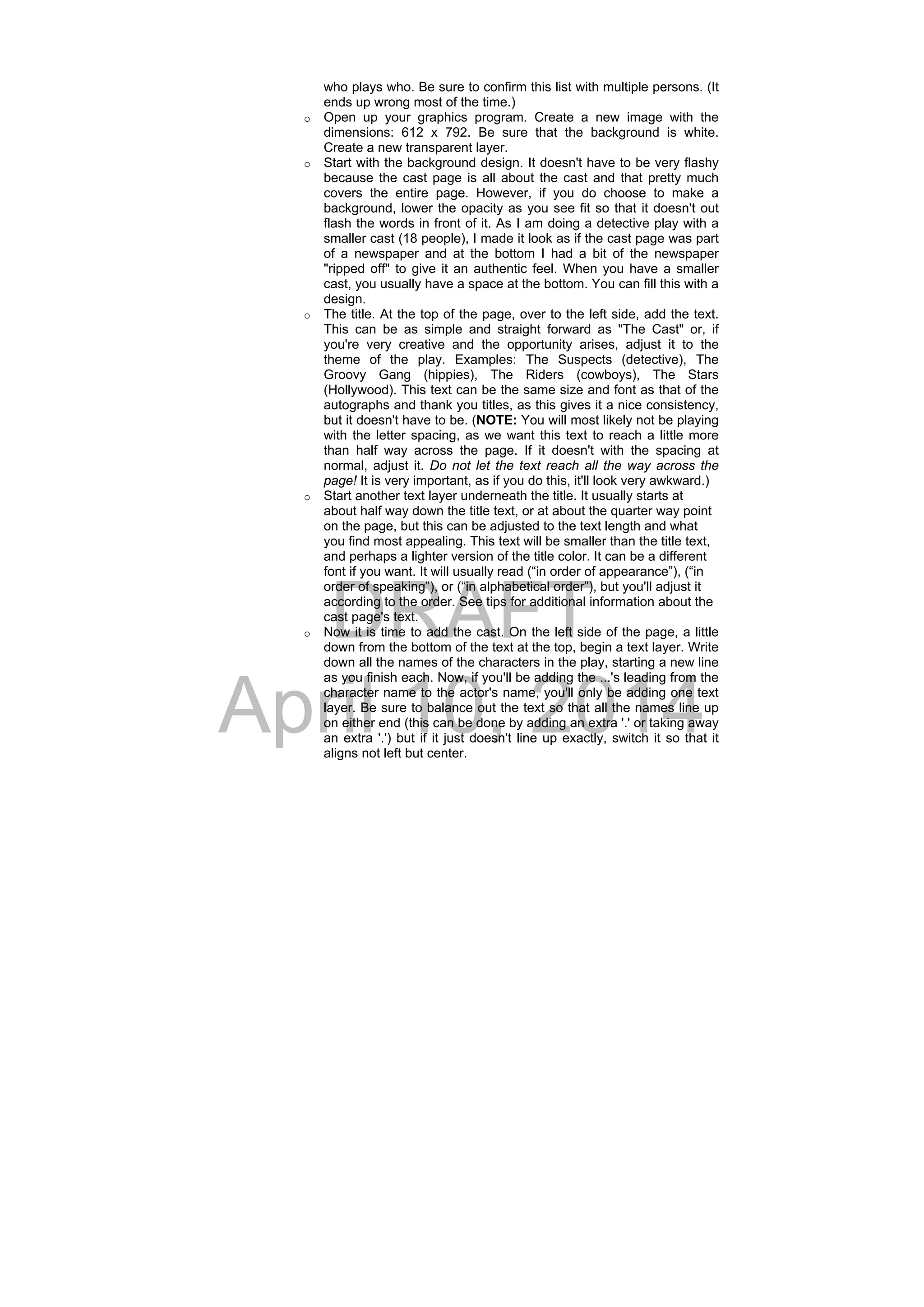 DRAFT
April 10, 2014
who plays who. Be sure to confirm this list with multiple persons. (It
ends up wrong most of the time.)
o Open up your graphics program. Create a new image with the
dimensions: 612 x 792. Be sure that the background is white.
Create a new transparent layer.
o Start with the background design. It doesn't have to be very flashy
because the cast page is all about the cast and that pretty much
covers the entire page. However, if you do choose to make a
background, lower the opacity as you see fit so that it doesn't out
flash the words in front of it. As I am doing a detective play with a
smaller cast (18 people), I made it look as if the cast page was part
of a newspaper and at the bottom I had a bit of the newspaper
"ripped off" to give it an authentic feel. When you have a smaller
cast, you usually have a space at the bottom. You can fill this with a
design.
o The title. At the top of the page, over to the left side, add the text.
This can be as simple and straight forward as "The Cast" or, if
you're very creative and the opportunity arises, adjust it to the
theme of the play. Examples: The Suspects (detective), The
Groovy Gang (hippies), The Riders (cowboys), The Stars
(Hollywood). This text can be the same size and font as that of the
autographs and thank you titles, as this gives it a nice consistency,
but it doesn't have to be. (NOTE: You will most likely not be playing
with the letter spacing, as we want this text to reach a little more
than half way across the page. If it doesn't with the spacing at
normal, adjust it. Do not let the text reach all the way across the
page! It is very important, as if you do this, it'll look very awkward.)
o Start another text layer underneath the title. It usually starts at
about half way down the title text, or at about the quarter way point
on the page, but this can be adjusted to the text length and what
you find most appealing. This text will be smaller than the title text,
and perhaps a lighter version of the title color. It can be a different
font if you want. It will usually read (“in order of appearance”), (“in
order of speaking”), or (“in alphabetical order”), but you'll adjust it
according to the order. See tips for additional information about the
cast page's text.
o Now it is time to add the cast. On the left side of the page, a little
down from the bottom of the text at the top, begin a text layer. Write
down all the names of the characters in the play, starting a new line
as you finish each. Now, if you'll be adding the ...'s leading from the
character name to the actor's name, you'll only be adding one text
layer. Be sure to balance out the text so that all the names line up
on either end (this can be done by adding an extra '.' or taking away
an extra '.') but if it just doesn't line up exactly, switch it so that it
aligns not left but center.
 