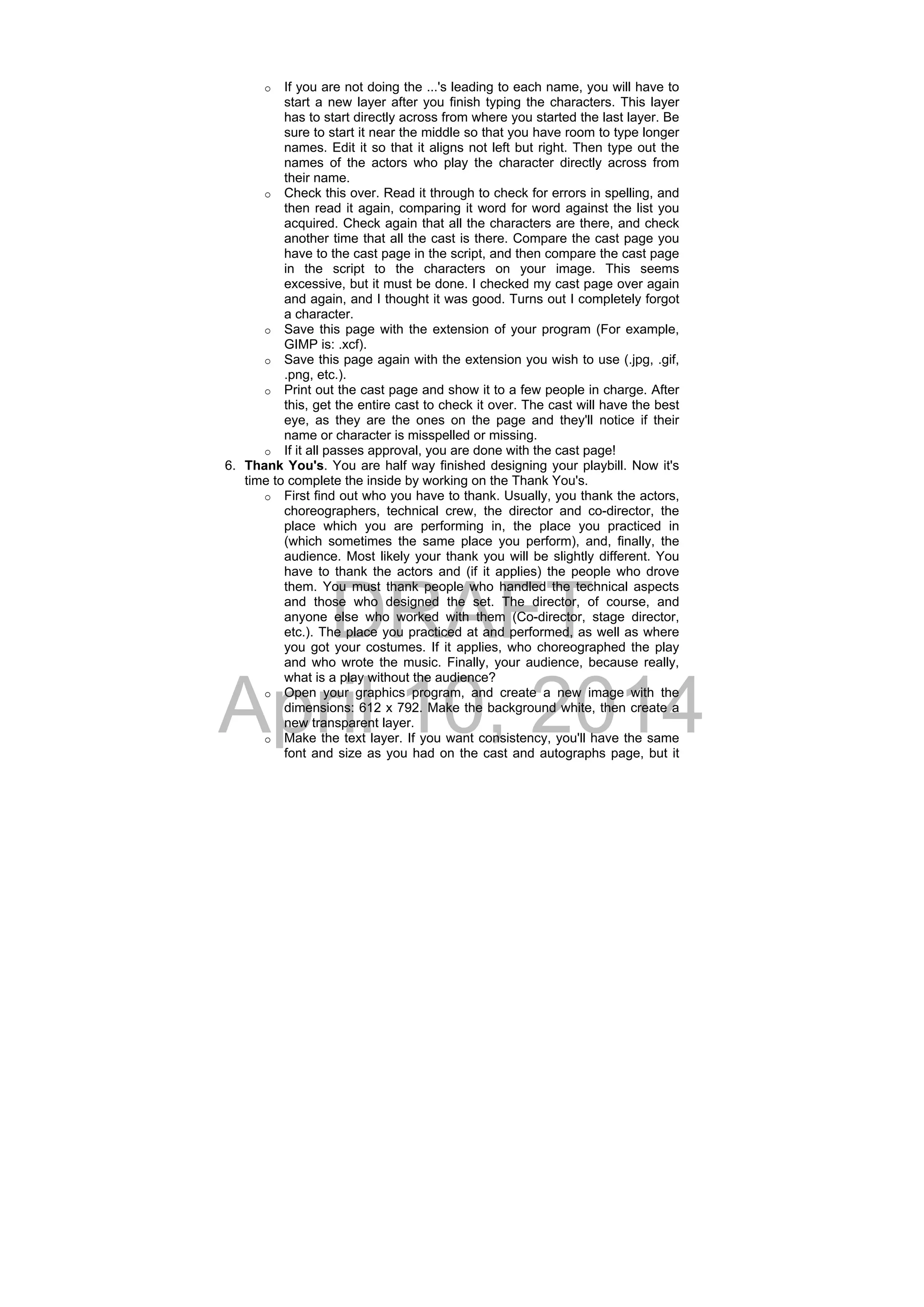 DRAFT
April 10, 2014
o If you are not doing the ...'s leading to each name, you will have to
start a new layer after you finish typing the characters. This layer
has to start directly across from where you started the last layer. Be
sure to start it near the middle so that you have room to type longer
names. Edit it so that it aligns not left but right. Then type out the
names of the actors who play the character directly across from
their name.
o Check this over. Read it through to check for errors in spelling, and
then read it again, comparing it word for word against the list you
acquired. Check again that all the characters are there, and check
another time that all the cast is there. Compare the cast page you
have to the cast page in the script, and then compare the cast page
in the script to the characters on your image. This seems
excessive, but it must be done. I checked my cast page over again
and again, and I thought it was good. Turns out I completely forgot
a character.
o Save this page with the extension of your program (For example,
GIMP is: .xcf).
o Save this page again with the extension you wish to use (.jpg, .gif,
.png, etc.).
o Print out the cast page and show it to a few people in charge. After
this, get the entire cast to check it over. The cast will have the best
eye, as they are the ones on the page and they'll notice if their
name or character is misspelled or missing.
o If it all passes approval, you are done with the cast page!
6. Thank You's. You are half way finished designing your playbill. Now it's
time to complete the inside by working on the Thank You's.
o First find out who you have to thank. Usually, you thank the actors,
choreographers, technical crew, the director and co-director, the
place which you are performing in, the place you practiced in
(which sometimes the same place you perform), and, finally, the
audience. Most likely your thank you will be slightly different. You
have to thank the actors and (if it applies) the people who drove
them. You must thank people who handled the technical aspects
and those who designed the set. The director, of course, and
anyone else who worked with them (Co-director, stage director,
etc.). The place you practiced at and performed, as well as where
you got your costumes. If it applies, who choreographed the play
and who wrote the music. Finally, your audience, because really,
what is a play without the audience?
o Open your graphics program, and create a new image with the
dimensions: 612 x 792. Make the background white, then create a
new transparent layer.
o Make the text layer. If you want consistency, you'll have the same
font and size as you had on the cast and autographs page, but it
 