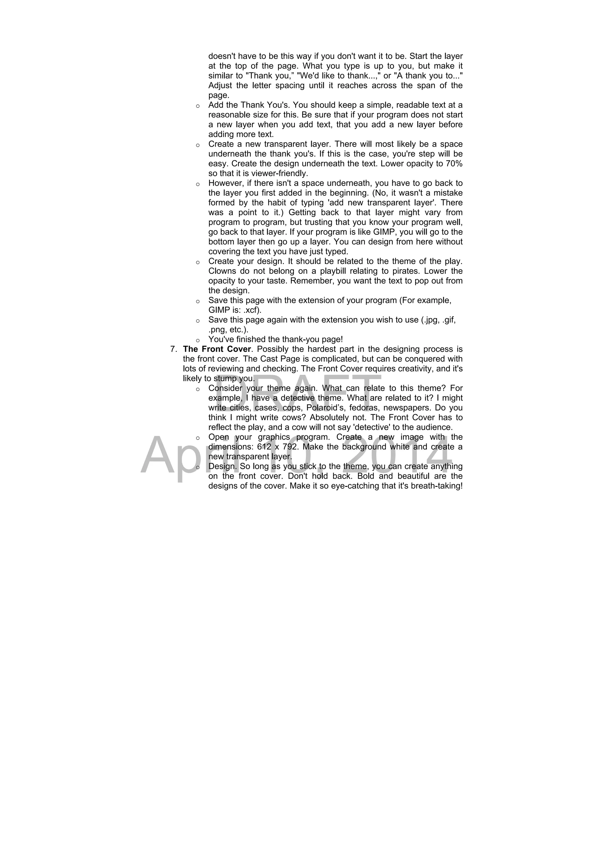 DRAFT
April 10, 2014
doesn't have to be this way if you don't want it to be. Start the layer
at the top of the page. What you type is up to you, but make it
similar to "Thank you,” "We'd like to thank...," or "A thank you to..."
Adjust the letter spacing until it reaches across the span of the
page.
o Add the Thank You's. You should keep a simple, readable text at a
reasonable size for this. Be sure that if your program does not start
a new layer when you add text, that you add a new layer before
adding more text.
o Create a new transparent layer. There will most likely be a space
underneath the thank you's. If this is the case, you're step will be
easy. Create the design underneath the text. Lower opacity to 70%
so that it is viewer-friendly.
o However, if there isn't a space underneath, you have to go back to
the layer you first added in the beginning. (No, it wasn't a mistake
formed by the habit of typing 'add new transparent layer'. There
was a point to it.) Getting back to that layer might vary from
program to program, but trusting that you know your program well,
go back to that layer. If your program is like GIMP, you will go to the
bottom layer then go up a layer. You can design from here without
covering the text you have just typed.
o Create your design. It should be related to the theme of the play.
Clowns do not belong on a playbill relating to pirates. Lower the
opacity to your taste. Remember, you want the text to pop out from
the design.
o Save this page with the extension of your program (For example,
GIMP is: .xcf).
o Save this page again with the extension you wish to use (.jpg, .gif,
.png, etc.).
o You've finished the thank-you page!
7. The Front Cover. Possibly the hardest part in the designing process is
the front cover. The Cast Page is complicated, but can be conquered with
lots of reviewing and checking. The Front Cover requires creativity, and it's
likely to stump you.
o Consider your theme again. What can relate to this theme? For
example, I have a detective theme. What are related to it? I might
write cities, cases, cops, Polaroid’s, fedoras, newspapers. Do you
think I might write cows? Absolutely not. The Front Cover has to
reflect the play, and a cow will not say 'detective' to the audience.
o Open your graphics program. Create a new image with the
dimensions: 612 x 792. Make the background white and create a
new transparent layer.
o Design. So long as you stick to the theme, you can create anything
on the front cover. Don't hold back. Bold and beautiful are the
designs of the cover. Make it so eye-catching that it's breath-taking!
 
