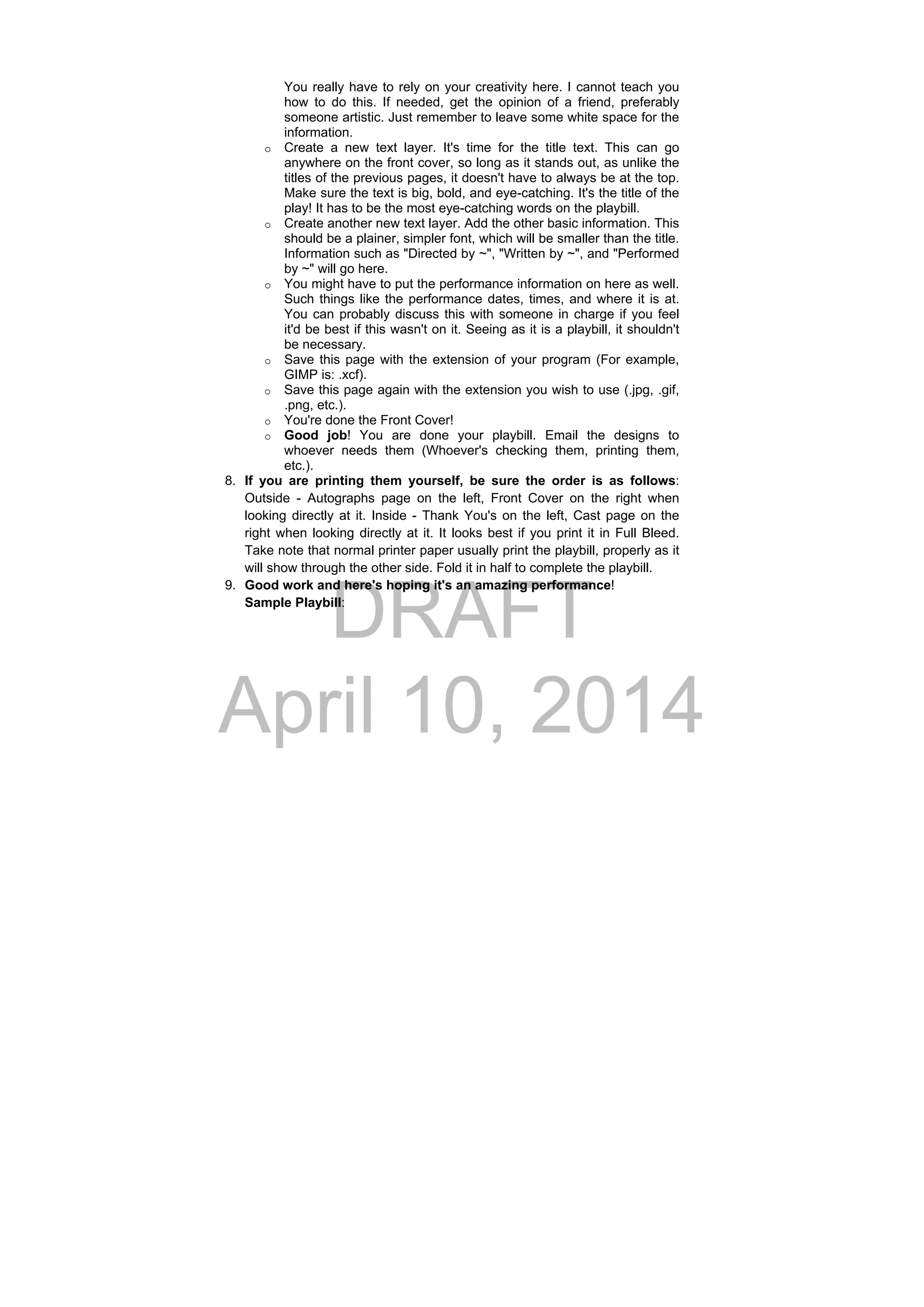 DRAFT
April 10, 2014
You really have to rely on your creativity here. I cannot teach you
how to do this. If needed, get the opinion of a friend, preferably
someone artistic. Just remember to leave some white space for the
information.
o Create a new text layer. It's time for the title text. This can go
anywhere on the front cover, so long as it stands out, as unlike the
titles of the previous pages, it doesn't have to always be at the top.
Make sure the text is big, bold, and eye-catching. It's the title of the
play! It has to be the most eye-catching words on the playbill.
o Create another new text layer. Add the other basic information. This
should be a plainer, simpler font, which will be smaller than the title.
Information such as "Directed by ~", "Written by ~", and "Performed
by ~" will go here.
o You might have to put the performance information on here as well.
Such things like the performance dates, times, and where it is at.
You can probably discuss this with someone in charge if you feel
it'd be best if this wasn't on it. Seeing as it is a playbill, it shouldn't
be necessary.
o Save this page with the extension of your program (For example,
GIMP is: .xcf).
o Save this page again with the extension you wish to use (.jpg, .gif,
.png, etc.).
o You're done the Front Cover!
o Good job! You are done your playbill. Email the designs to
whoever needs them (Whoever's checking them, printing them,
etc.).
8. If you are printing them yourself, be sure the order is as follows:
Outside - Autographs page on the left, Front Cover on the right when
looking directly at it. Inside - Thank You's on the left, Cast page on the
right when looking directly at it. It looks best if you print it in Full Bleed.
Take note that normal printer paper usually print the playbill, properly as it
will show through the other side. Fold it in half to complete the playbill.
9. Good work and here's hoping it's an amazing performance!
Sample Playbill:
 