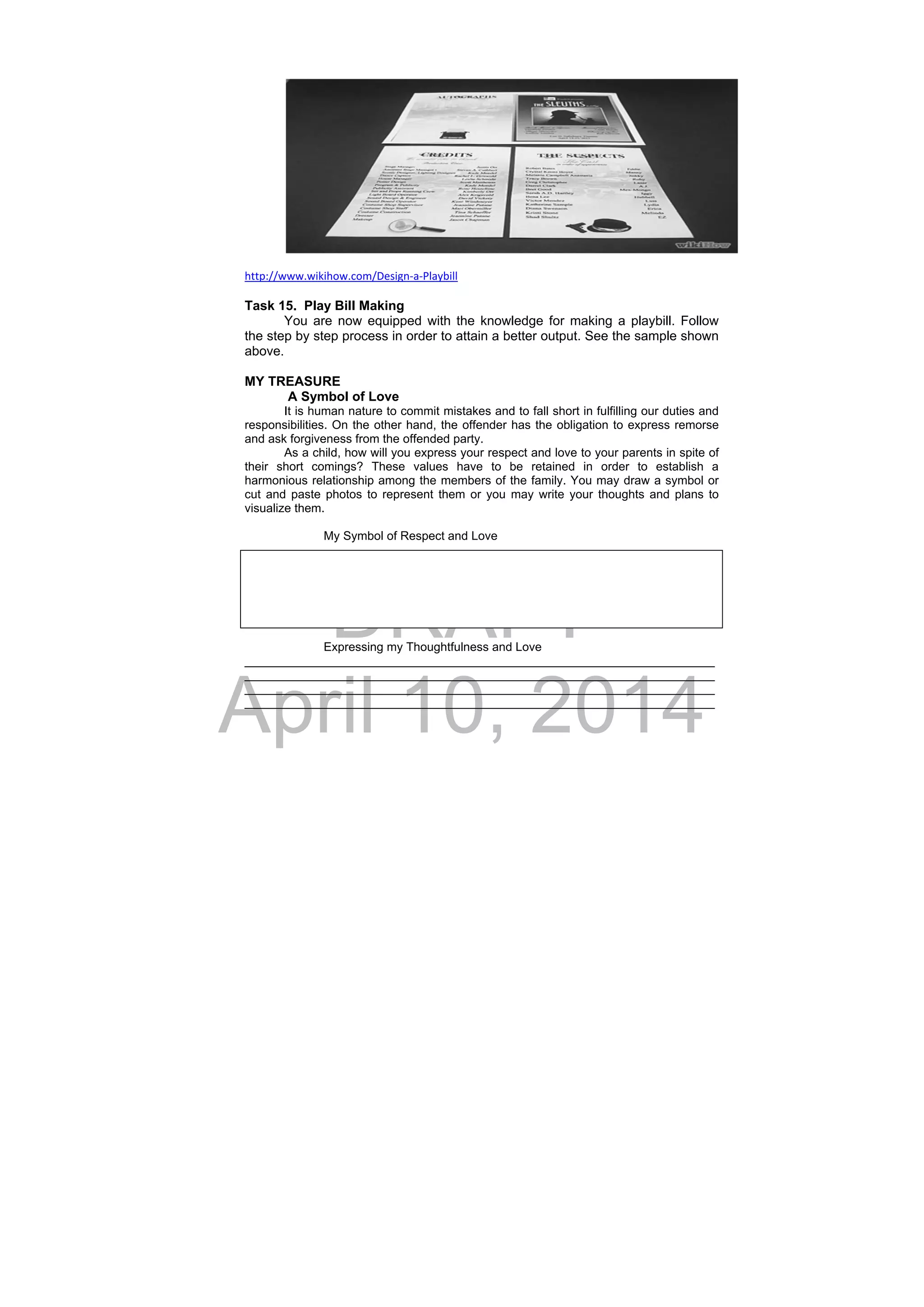 DRAFT
April 10, 2014
http://www.wikihow.com/Design‐a‐Playbill 
 
Task 15. Play Bill Making
You are now equipped with the knowledge for making a playbill. Follow
the step by step process in order to attain a better output. See the sample shown
above.
MY TREASURE
A Symbol of Love
It is human nature to commit mistakes and to fall short in fulfilling our duties and
responsibilities. On the other hand, the offender has the obligation to express remorse
and ask forgiveness from the offended party.
As a child, how will you express your respect and love to your parents in spite of
their short comings? These values have to be retained in order to establish a
harmonious relationship among the members of the family. You may draw a symbol or
cut and paste photos to represent them or you may write your thoughts and plans to
visualize them.
My Symbol of Respect and Love
Expressing my Thoughtfulness and Love
______________________________________________________________________
______________________________________________________________________
______________________________________________________________________
______________________________________________________________________
 
 
 