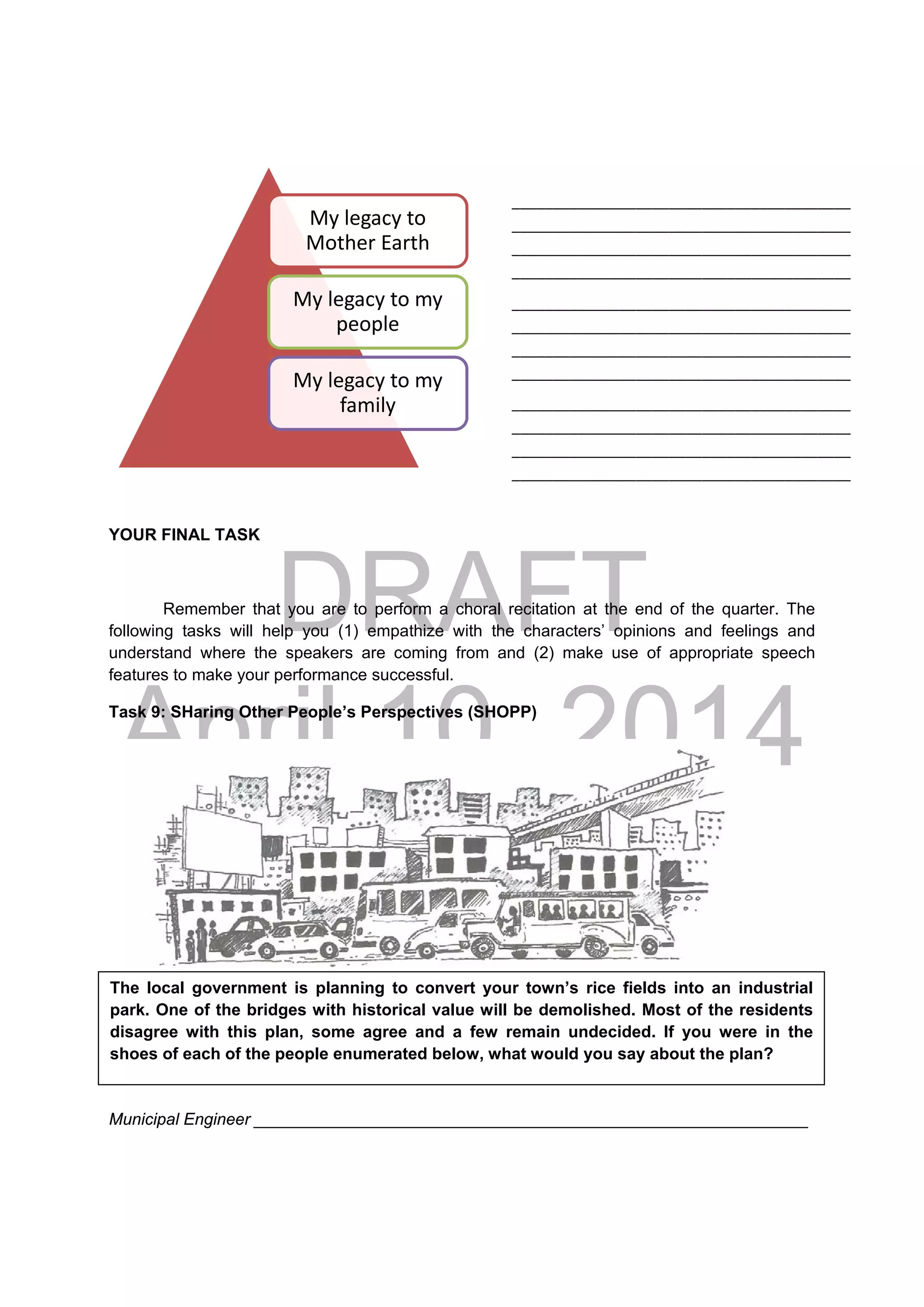 DRAFT
April 10, 2014
YOUR FINAL TASK
Remember that you are to perform a choral recitation at the end of the quarter. The
following tasks will help you (1) empathize with the characters’ opinions and feelings and
understand where the speakers are coming from and (2) make use of appropriate speech
features to make your performance successful.
Task 9: SHaring Other People’s Perspectives (SHOPP)
 
Municipal Engineer ____________________________________________________________
My legacy to 
Mother Earth 
My legacy to my 
people
My legacy to my 
family
The local government is planning to convert your town’s rice fields into an industrial
park. One of the bridges with historical value will be demolished. Most of the residents
disagree with this plan, some agree and a few remain undecided. If you were in the
shoes of each of the people enumerated below, what would you say about the plan?
_________________________________________
_________________________________________
_________________________________________
_________________________________________ 
_________________________________________
_________________________________________
_________________________________________
_________________________________________ 
_________________________________________
_________________________________________
_________________________________________
_________________________________________ 
 