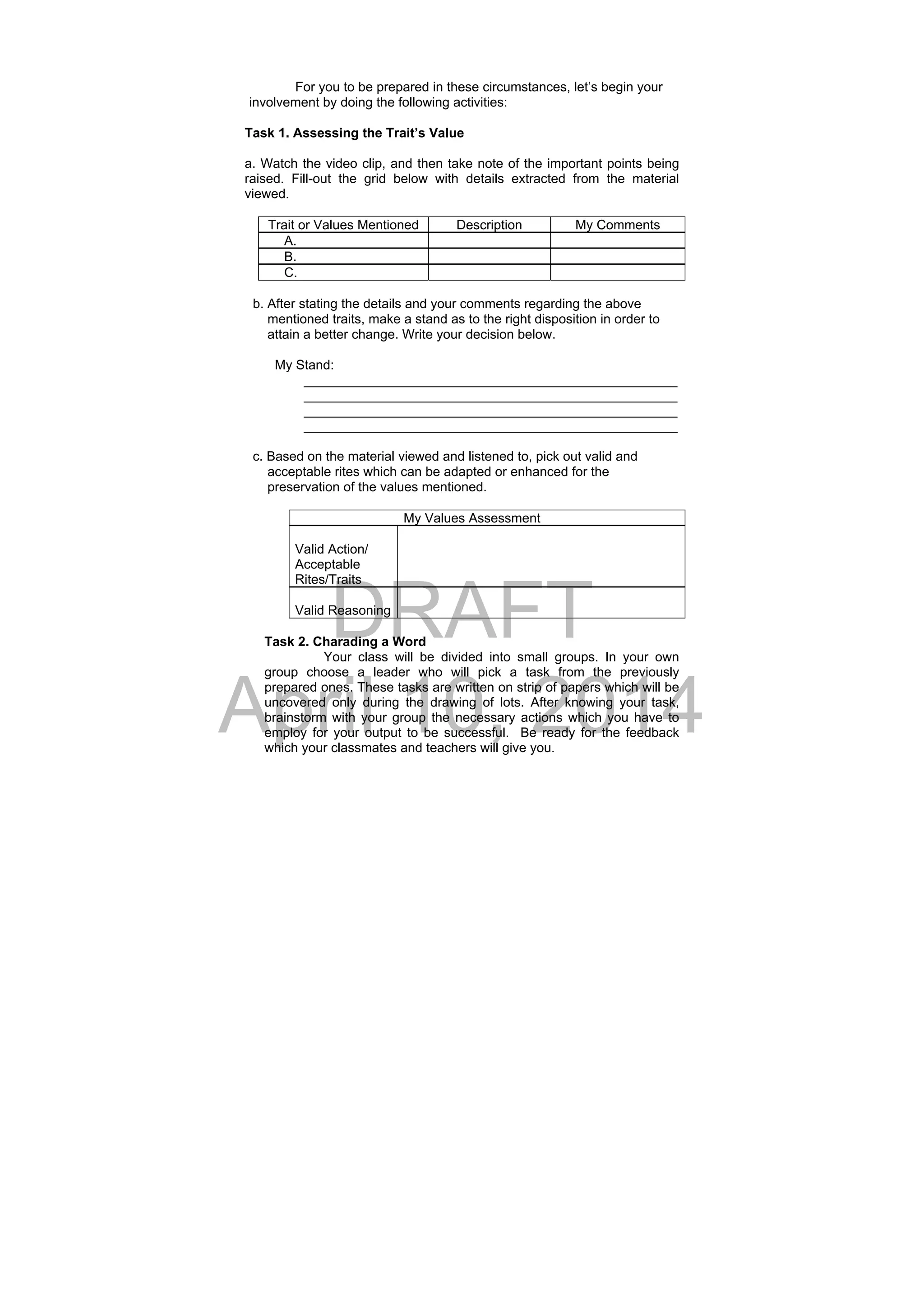 DRAFT
April 10, 2014
For you to be prepared in these circumstances, let’s begin your
involvement by doing the following activities:
Task 1. Assessing the Trait’s Value
a. Watch the video clip, and then take note of the important points being
raised. Fill-out the grid below with details extracted from the material
viewed.
Trait or Values Mentioned Description My Comments
A.
B.
C.
b. After stating the details and your comments regarding the above
mentioned traits, make a stand as to the right disposition in order to
attain a better change. Write your decision below.
My Stand:
___________________________________________________
___________________________________________________
___________________________________________________
___________________________________________________
c. Based on the material viewed and listened to, pick out valid and
acceptable rites which can be adapted or enhanced for the
preservation of the values mentioned.
My Values Assessment
Valid Action/
Acceptable
Rites/Traits
Valid Reasoning
Task 2. Charading a Word
Your class will be divided into small groups. In your own
group choose a leader who will pick a task from the previously
prepared ones. These tasks are written on strip of papers which will be
uncovered only during the drawing of lots. After knowing your task,
brainstorm with your group the necessary actions which you have to
employ for your output to be successful. Be ready for the feedback
which your classmates and teachers will give you.
 