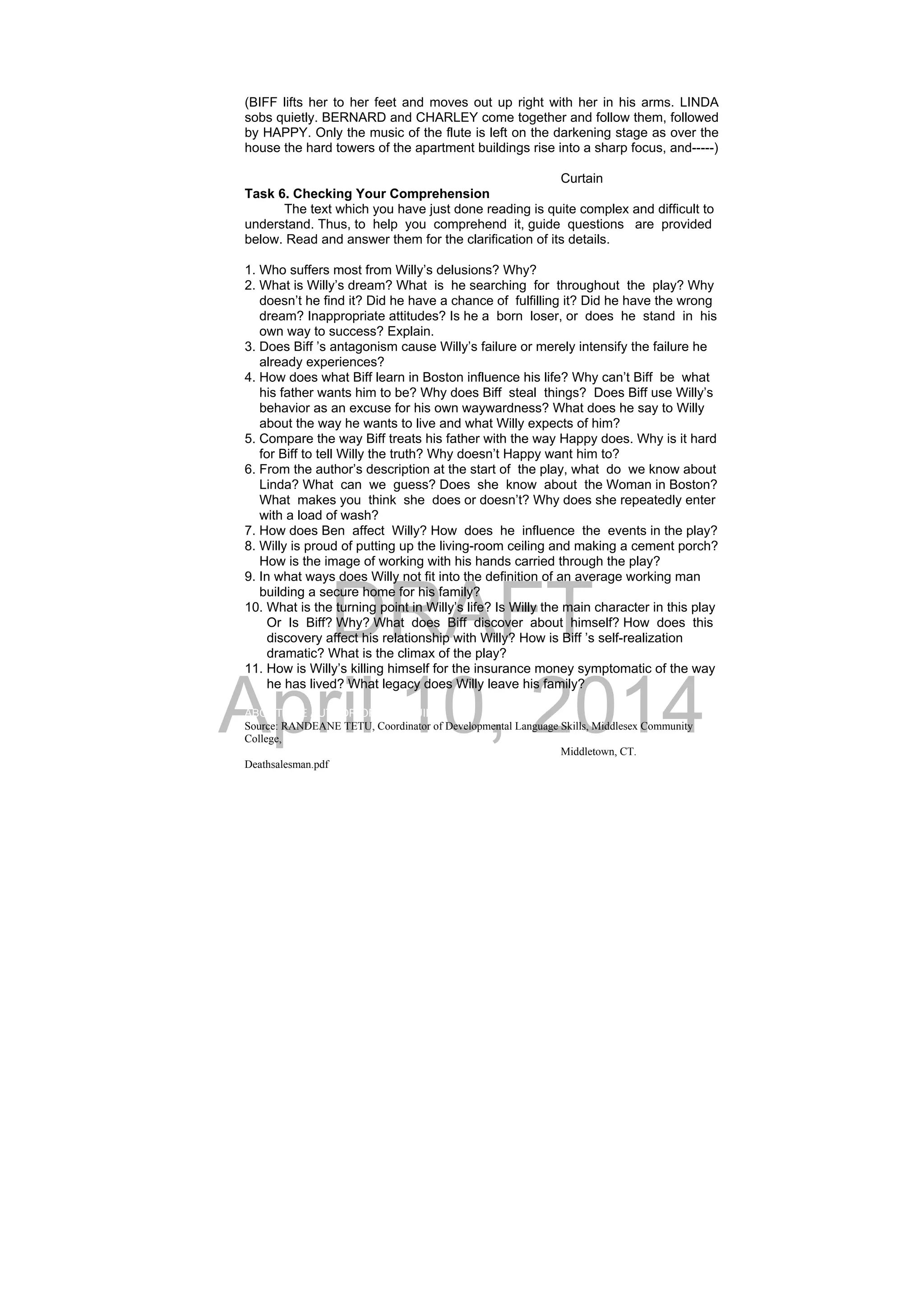 DRAFT
April 10, 2014
(BIFF lifts her to her feet and moves out up right with her in his arms. LINDA
sobs quietly. BERNARD and CHARLEY come together and follow them, followed
by HAPPY. Only the music of the flute is left on the darkening stage as over the
house the hard towers of the apartment buildings rise into a sharp focus, and-----)
Curtain
Task 6. Checking Your Comprehension
The text which you have just done reading is quite complex and difficult to
understand. Thus, to help you comprehend it, guide questions are provided
below. Read and answer them for the clarification of its details.
1. Who suffers most from Willy’s delusions? Why?
2. What is Willy’s dream? What is he searching for throughout the play? Why
doesn’t he find it? Did he have a chance of fulfilling it? Did he have the wrong
dream? Inappropriate attitudes? Is he a born loser, or does he stand in his
own way to success? Explain.
3. Does Biff ’s antagonism cause Willy’s failure or merely intensify the failure he
already experiences?
4. How does what Biff learn in Boston influence his life? Why can’t Biff be what
his father wants him to be? Why does Biff steal things? Does Biff use Willy’s
behavior as an excuse for his own waywardness? What does he say to Willy
about the way he wants to live and what Willy expects of him?
5. Compare the way Biff treats his father with the way Happy does. Why is it hard
for Biff to tell Willy the truth? Why doesn’t Happy want him to?
6. From the author’s description at the start of the play, what do we know about
Linda? What can we guess? Does she know about the Woman in Boston?
What makes you think she does or doesn’t? Why does she repeatedly enter
with a load of wash?
7. How does Ben affect Willy? How does he influence the events in the play?
8. Willy is proud of putting up the living-room ceiling and making a cement porch?
How is the image of working with his hands carried through the play?
9. In what ways does Willy not fit into the definition of an average working man
building a secure home for his family?
10. What is the turning point in Willy’s life? Is Willy the main character in this play
Or Is Biff? Why? What does Biff discover about himself? How does this
discovery affect his relationship with Willy? How is Biff ’s self-realization
dramatic? What is the climax of the play?
11. How is Willy’s killing himself for the insurance money symptomatic of the way
he has lived? What legacy does Willy leave his family?
ABOUT THE AUTHOR OF THIS GUIDE
Source: RANDEANE TETU, Coordinator of Developmental Language Skills, Middlesex Community
College,
Middletown, CT.
Deathsalesman.pdf
 