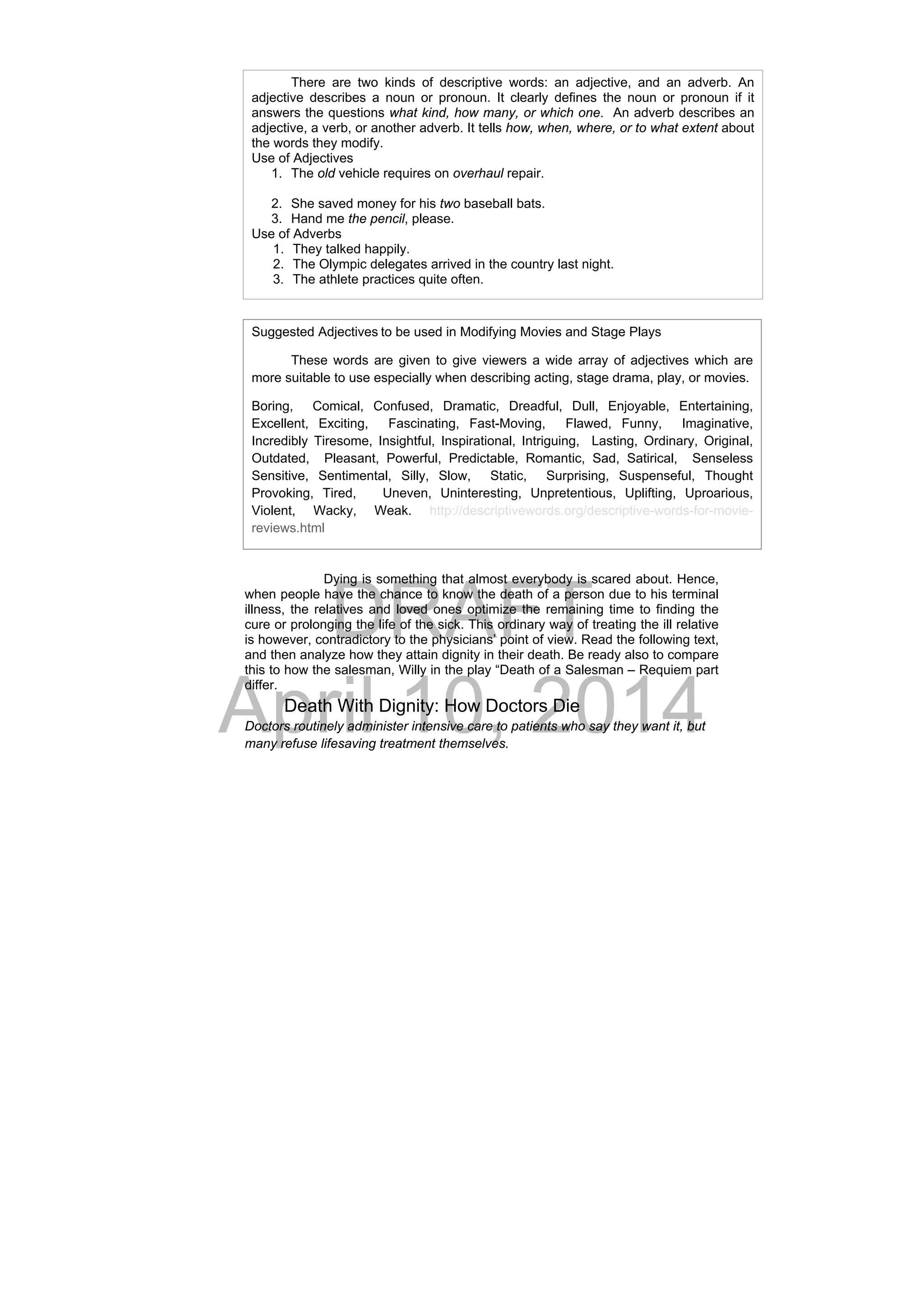 DRAFT
April 10, 2014
Dying is something that almost everybody is scared about. Hence,
when people have the chance to know the death of a person due to his terminal
illness, the relatives and loved ones optimize the remaining time to finding the
cure or prolonging the life of the sick. This ordinary way of treating the ill relative
is however, contradictory to the physicians’ point of view. Read the following text,
and then analyze how they attain dignity in their death. Be ready also to compare
this to how the salesman, Willy in the play “Death of a Salesman – Requiem part
differ.
Death With Dignity: How Doctors Die
Doctors routinely administer intensive care to patients who say they want it, but
many refuse lifesaving treatment themselves.
   There are two kinds of descriptive words: an adjective, and an adverb. An
adjective describes a noun or pronoun. It clearly defines the noun or pronoun if it
answers the questions what kind, how many, or which one. An adverb describes an
adjective, a verb, or another adverb. It tells how, when, where, or to what extent about
the words they modify.
Use of Adjectives
1. The old vehicle requires on overhaul repair.
2. She saved money for his two baseball bats.
3. Hand me the pencil, please.
Use of Adverbs
1. They talked happily.
2. The Olympic delegates arrived in the country last night.
3. The athlete practices quite often.
Suggested Adjectives to be used in Modifying Movies and Stage Plays
These words are given to give viewers a wide array of adjectives which are
more suitable to use especially when describing acting, stage drama, play, or movies.
Boring, Comical, Confused, Dramatic, Dreadful, Dull, Enjoyable, Entertaining,
Excellent, Exciting, Fascinating, Fast-Moving, Flawed, Funny, Imaginative,
Incredibly Tiresome, Insightful, Inspirational, Intriguing, Lasting, Ordinary, Original,
Outdated, Pleasant, Powerful, Predictable, Romantic, Sad, Satirical, Senseless
Sensitive, Sentimental, Silly, Slow, Static, Surprising, Suspenseful, Thought
Provoking, Tired, Uneven, Uninteresting, Unpretentious, Uplifting, Uproarious,
Violent, Wacky, Weak. http://descriptivewords.org/descriptive-words-for-movie-
reviews.html
 