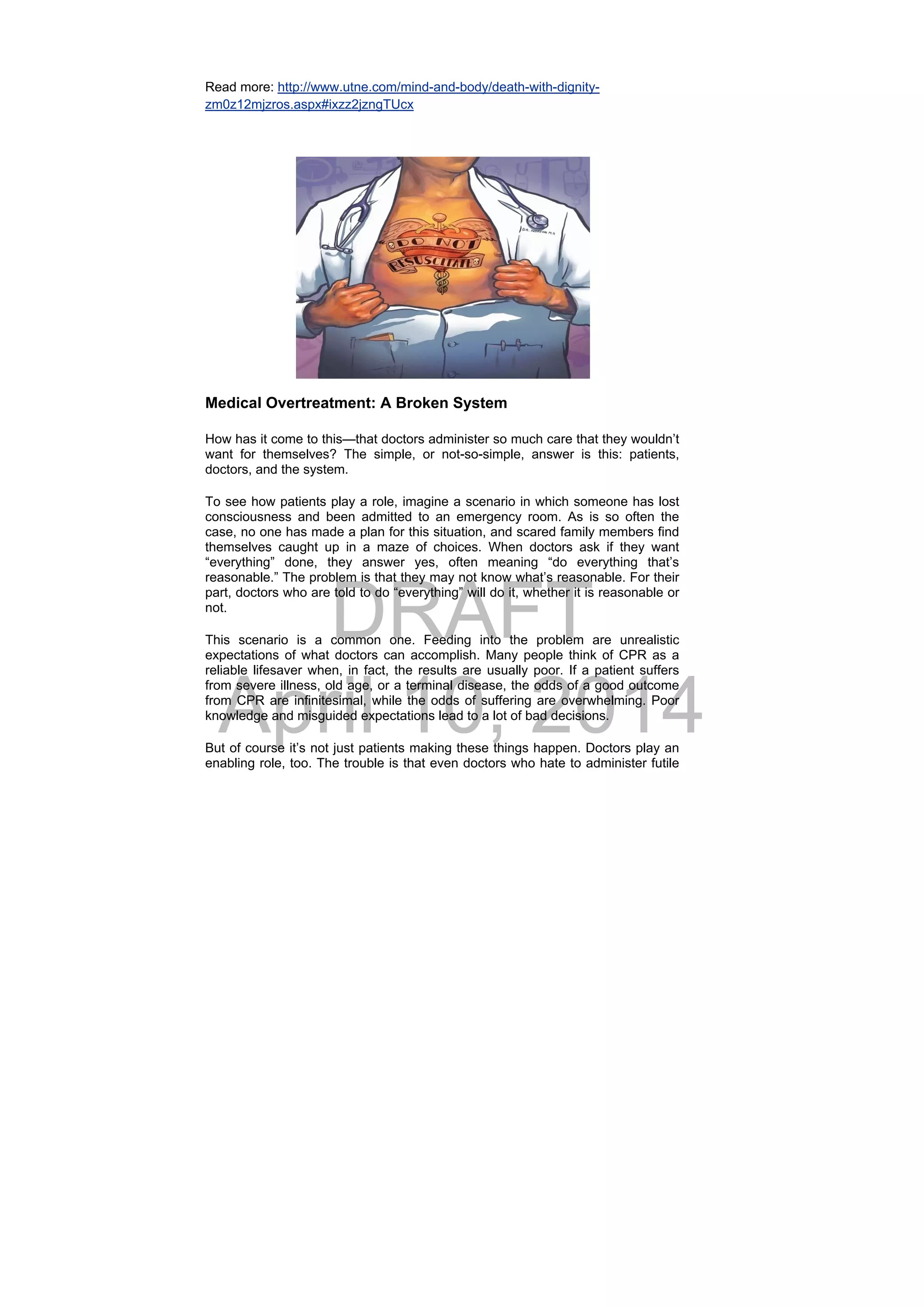 DRAFT
April 10, 2014
Read more: http://www.utne.com/mind-and-body/death-with-dignity-
zm0z12mjzros.aspx#ixzz2jzngTUcx
 
Medical Overtreatment: A Broken System
How has it come to this—that doctors administer so much care that they wouldn’t
want for themselves? The simple, or not-so-simple, answer is this: patients,
doctors, and the system.
To see how patients play a role, imagine a scenario in which someone has lost
consciousness and been admitted to an emergency room. As is so often the
case, no one has made a plan for this situation, and scared family members find
themselves caught up in a maze of choices. When doctors ask if they want
“everything” done, they answer yes, often meaning “do everything that’s
reasonable.” The problem is that they may not know what’s reasonable. For their
part, doctors who are told to do “everything” will do it, whether it is reasonable or
not.
This scenario is a common one. Feeding into the problem are unrealistic
expectations of what doctors can accomplish. Many people think of CPR as a
reliable lifesaver when, in fact, the results are usually poor. If a patient suffers
from severe illness, old age, or a terminal disease, the odds of a good outcome
from CPR are infinitesimal, while the odds of suffering are overwhelming. Poor
knowledge and misguided expectations lead to a lot of bad decisions.
But of course it’s not just patients making these things happen. Doctors play an
enabling role, too. The trouble is that even doctors who hate to administer futile
 