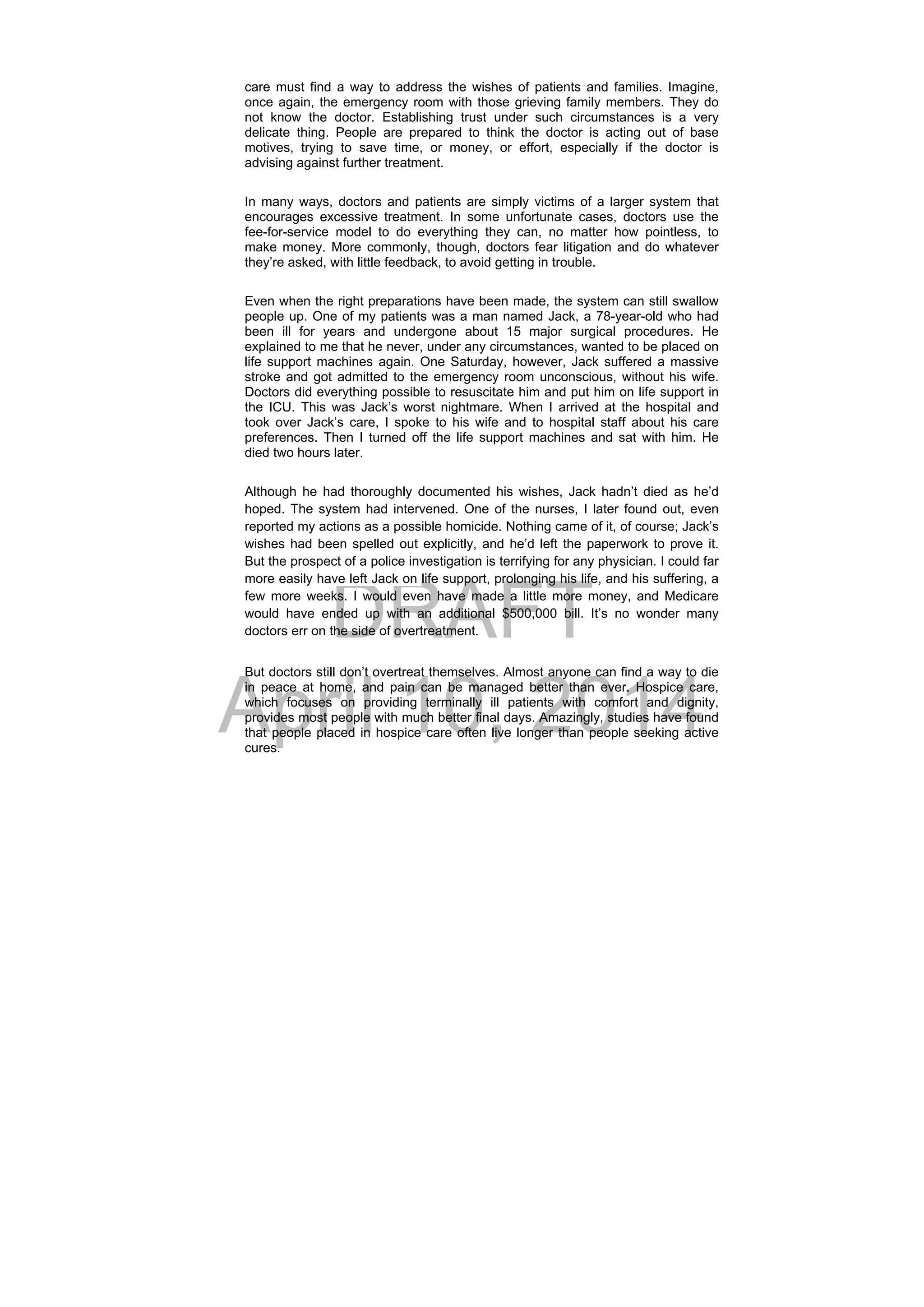 DRAFT
April 10, 2014
care must find a way to address the wishes of patients and families. Imagine,
once again, the emergency room with those grieving family members. They do
not know the doctor. Establishing trust under such circumstances is a very
delicate thing. People are prepared to think the doctor is acting out of base
motives, trying to save time, or money, or effort, especially if the doctor is
advising against further treatment.
In many ways, doctors and patients are simply victims of a larger system that
encourages excessive treatment. In some unfortunate cases, doctors use the
fee-for-service model to do everything they can, no matter how pointless, to
make money. More commonly, though, doctors fear litigation and do whatever
they’re asked, with little feedback, to avoid getting in trouble.
Even when the right preparations have been made, the system can still swallow
people up. One of my patients was a man named Jack, a 78-year-old who had
been ill for years and undergone about 15 major surgical procedures. He
explained to me that he never, under any circumstances, wanted to be placed on
life support machines again. One Saturday, however, Jack suffered a massive
stroke and got admitted to the emergency room unconscious, without his wife.
Doctors did everything possible to resuscitate him and put him on life support in
the ICU. This was Jack’s worst nightmare. When I arrived at the hospital and
took over Jack’s care, I spoke to his wife and to hospital staff about his care
preferences. Then I turned off the life support machines and sat with him. He
died two hours later.
Although he had thoroughly documented his wishes, Jack hadn’t died as he’d
hoped. The system had intervened. One of the nurses, I later found out, even
reported my actions as a possible homicide. Nothing came of it, of course; Jack’s
wishes had been spelled out explicitly, and he’d left the paperwork to prove it.
But the prospect of a police investigation is terrifying for any physician. I could far
more easily have left Jack on life support, prolonging his life, and his suffering, a
few more weeks. I would even have made a little more money, and Medicare
would have ended up with an additional $500,000 bill. It’s no wonder many
doctors err on the side of overtreatment.
But doctors still don’t overtreat themselves. Almost anyone can find a way to die
in peace at home, and pain can be managed better than ever. Hospice care,
which focuses on providing terminally ill patients with comfort and dignity,
provides most people with much better final days. Amazingly, studies have found
that people placed in hospice care often live longer than people seeking active
cures.
 