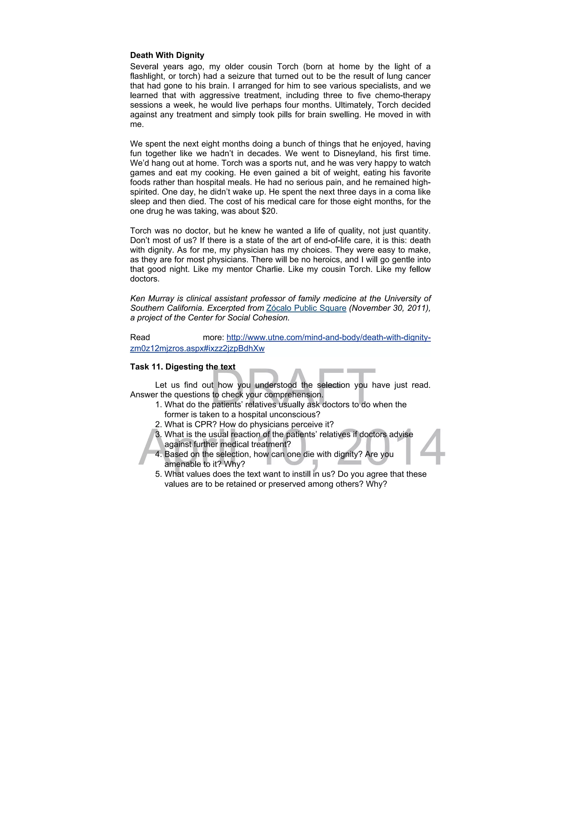 DRAFT
April 10, 2014
Death With Dignity
Several years ago, my older cousin Torch (born at home by the light of a
flashlight, or torch) had a seizure that turned out to be the result of lung cancer
that had gone to his brain. I arranged for him to see various specialists, and we
learned that with aggressive treatment, including three to five chemo-therapy
sessions a week, he would live perhaps four months. Ultimately, Torch decided
against any treatment and simply took pills for brain swelling. He moved in with
me.
We spent the next eight months doing a bunch of things that he enjoyed, having
fun together like we hadn’t in decades. We went to Disneyland, his first time.
We’d hang out at home. Torch was a sports nut, and he was very happy to watch
games and eat my cooking. He even gained a bit of weight, eating his favorite
foods rather than hospital meals. He had no serious pain, and he remained high-
spirited. One day, he didn’t wake up. He spent the next three days in a coma like
sleep and then died. The cost of his medical care for those eight months, for the
one drug he was taking, was about $20.
Torch was no doctor, but he knew he wanted a life of quality, not just quantity.
Don’t most of us? If there is a state of the art of end-of-life care, it is this: death
with dignity. As for me, my physician has my choices. They were easy to make,
as they are for most physicians. There will be no heroics, and I will go gentle into
that good night. Like my mentor Charlie. Like my cousin Torch. Like my fellow
doctors.
Ken Murray is clinical assistant professor of family medicine at the University of
Southern California. Excerpted from Zócalo Public Square (November 30, 2011),
a project of the Center for Social Cohesion.
Read more: http://www.utne.com/mind-and-body/death-with-dignity-
zm0z12mjzros.aspx#ixzz2jzpBdhXw 
Task 11. Digesting the text
Let us find out how you understood the selection you have just read.
Answer the questions to check your comprehension.
1. What do the patients’ relatives usually ask doctors to do when the
former is taken to a hospital unconscious?
2. What is CPR? How do physicians perceive it?
3. What is the usual reaction of the patients’ relatives if doctors advise
against further medical treatment?
4. Based on the selection, how can one die with dignity? Are you
amenable to it? Why?
5. What values does the text want to instill in us? Do you agree that these
values are to be retained or preserved among others? Why?
 