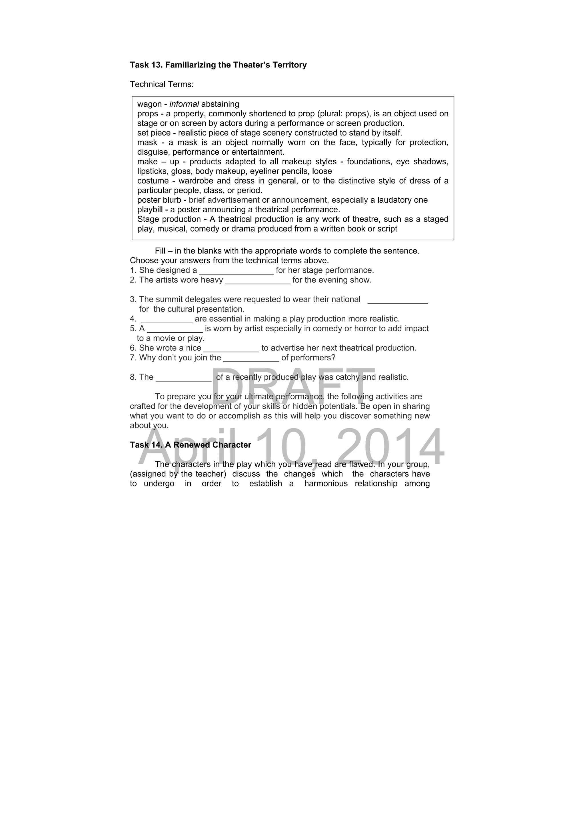 DRAFT
April 10, 2014
Task 13. Familiarizing the Theater’s Territory
Technical Terms:
 
 
 
 
 
 
 
 
 
Fill – in the blanks with the appropriate words to complete the sentence.
Choose your answers from the technical terms above.
1. She designed a ________________ for her stage performance.
2. The artists wore heavy ______________ for the evening show.
3. The summit delegates were requested to wear their national _____________
for the cultural presentation.
4. ___________ are essential in making a play production more realistic.
5. A ____________ is worn by artist especially in comedy or horror to add impact
to a movie or play.
6. She wrote a nice ____________ to advertise her next theatrical production.
7. Why don’t you join the ____________ of performers?
8. The ____________ of a recently produced play was catchy and realistic.
To prepare you for your ultimate performance, the following activities are
crafted for the development of your skills or hidden potentials. Be open in sharing
what you want to do or accomplish as this will help you discover something new
about you.
Task 14. A Renewed Character
The characters in the play which you have read are flawed. In your group,
(assigned by the teacher) discuss the changes which the characters have
to undergo in order to establish a harmonious relationship among
wagon - informal abstaining
props - a property, commonly shortened to prop (plural: props), is an object used on
stage or on screen by actors during a performance or screen production.
set piece - realistic piece of stage scenery constructed to stand by itself.
mask - a mask is an object normally worn on the face, typically for protection,
disguise, performance or entertainment.
make – up - products adapted to all makeup styles - foundations, eye shadows,
lipsticks, gloss, body makeup, eyeliner pencils, loose
costume - wardrobe and dress in general, or to the distinctive style of dress of a
particular people, class, or period.
poster blurb - brief advertisement or announcement, especially a laudatory one
playbill - a poster announcing a theatrical performance. 
Stage production - A theatrical production is any work of theatre, such as a staged
play, musical, comedy or drama produced from a written book or script
 