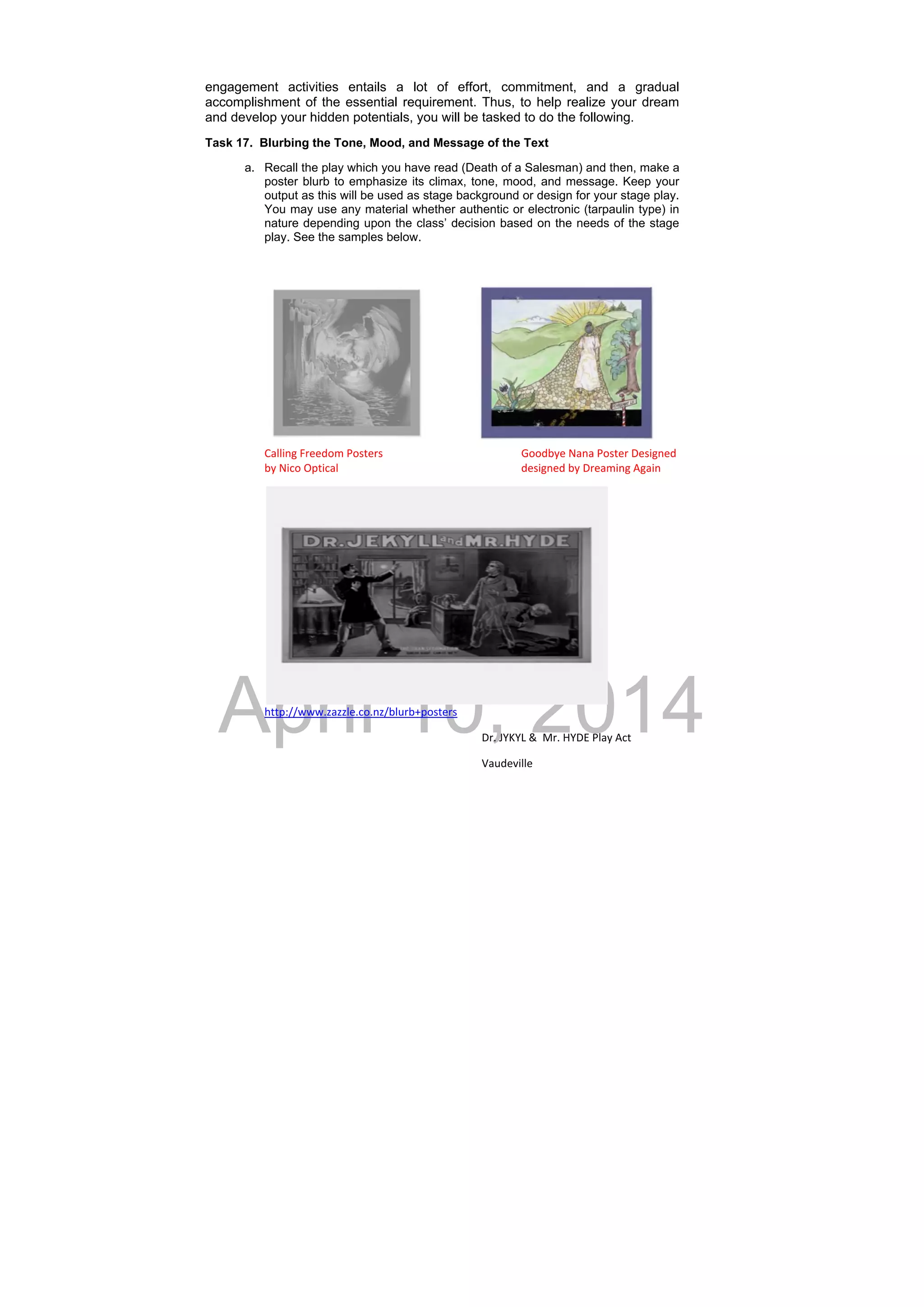 DRAFT
April 10, 2014
engagement activities entails a lot of effort, commitment, and a gradual
accomplishment of the essential requirement. Thus, to help realize your dream
and develop your hidden potentials, you will be tasked to do the following.
Task 17. Blurbing the Tone, Mood, and Message of the Text
a. Recall the play which you have read (Death of a Salesman) and then, make a
poster blurb to emphasize its climax, tone, mood, and message. Keep your
output as this will be used as stage background or design for your stage play.
You may use any material whether authentic or electronic (tarpaulin type) in
nature depending upon the class’ decision based on the needs of the stage
play. See the samples below.
Calling Freedom Posters        Goodbye Nana Poster Designed 
by Nico Optical          designed by Dreaming Again 
http://www.zazzle.co.nz/blurb+posters      
Dr. JYKYL &  Mr. HYDE Play Act 
Vaudeville    
 