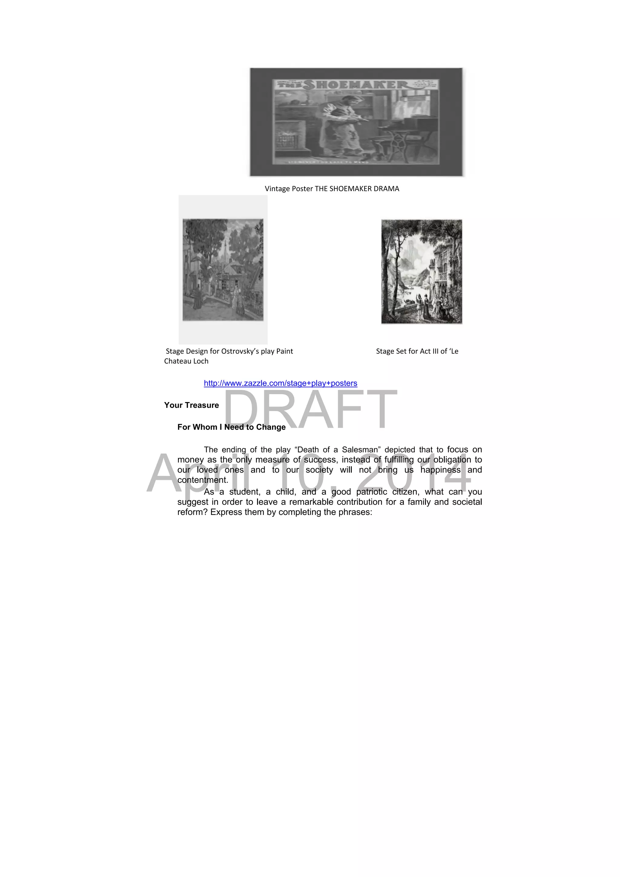 DRAFT
April 10, 2014
                                                       Vintage Poster THE SHOEMAKER DRAMA                                                              
 Stage Design for Ostrovsky’s play Paint        Stage Set for Act III of ‘Le 
Chateau Loch
http://www.zazzle.com/stage+play+posters
Your Treasure
For Whom I Need to Change
The ending of the play “Death of a Salesman” depicted that to focus on
money as the only measure of success, instead of fulfilling our obligation to
our loved ones and to our society will not bring us happiness and
contentment.
As a student, a child, and a good patriotic citizen, what can you
suggest in order to leave a remarkable contribution for a family and societal
reform? Express them by completing the phrases:
 