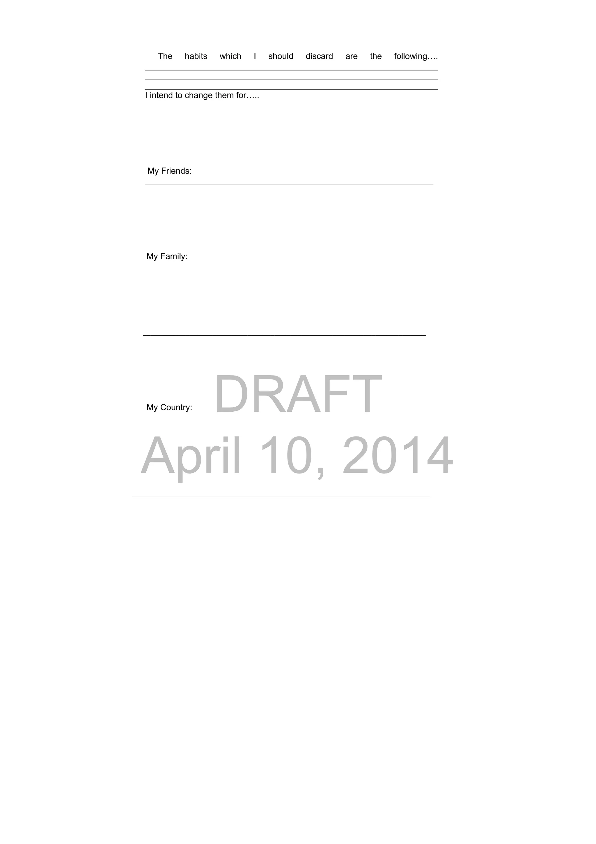 DRAFT
April 10, 2014
The habits which I should discard are the following….
______________________________________________________________
______________________________________________________________
______________________________________________________________
I intend to change them for…..
My Friends:
_____________________________________________________________
My Family:
      _________________________________________________________________________
My Country:
_______________________________________________________________
 
