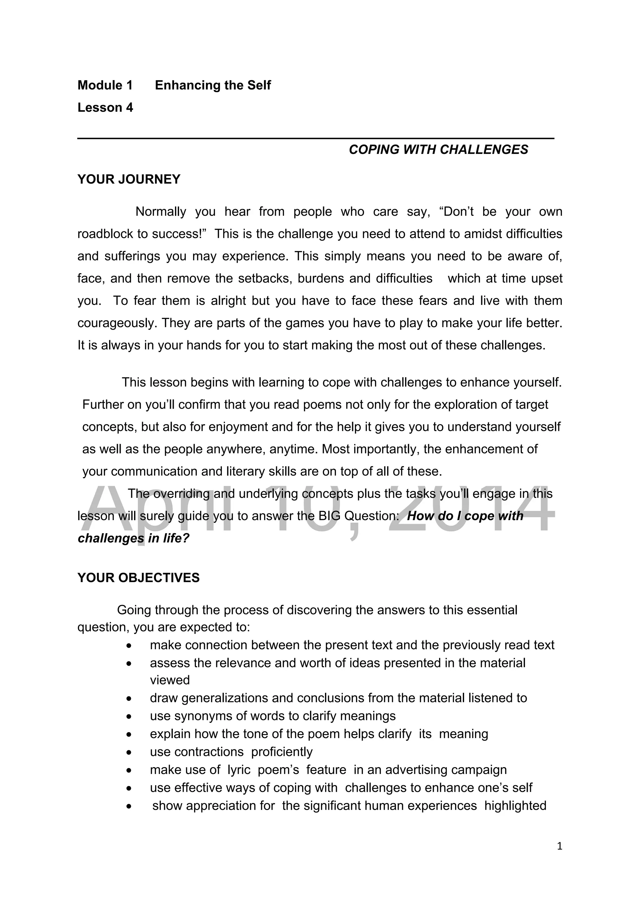 DRAFT
April 10, 2014
1 
 
Module 1 Enhancing the Self
Lesson 4
_________________________________________________________
COPING WITH CHALLENGES
YOUR JOURNEY
Normally you hear from people who care say, “Don’t be your own
roadblock to success!” This is the challenge you need to attend to amidst difficulties
and sufferings you may experience. This simply means you need to be aware of,
face, and then remove the setbacks, burdens and difficulties which at time upset
you. To fear them is alright but you have to face these fears and live with them
courageously. They are parts of the games you have to play to make your life better.
It is always in your hands for you to start making the most out of these challenges.
This lesson begins with learning to cope with challenges to enhance yourself.
Further on you’ll confirm that you read poems not only for the exploration of target
concepts, but also for enjoyment and for the help it gives you to understand yourself
as well as the people anywhere, anytime. Most importantly, the enhancement of
your communication and literary skills are on top of all of these.
The overriding and underlying concepts plus the tasks you’ll engage in this
lesson will surely guide you to answer the BIG Question: How do I cope with
challenges in life?
YOUR OBJECTIVES
Going through the process of discovering the answers to this essential
question, you are expected to:
 make connection between the present text and the previously read text
 assess the relevance and worth of ideas presented in the material
viewed
 draw generalizations and conclusions from the material listened to
 use synonyms of words to clarify meanings
 explain how the tone of the poem helps clarify its meaning
 use contractions proficiently
 make use of lyric poem’s feature in an advertising campaign
 use effective ways of coping with challenges to enhance one’s self
 show appreciation for the significant human experiences highlighted
 