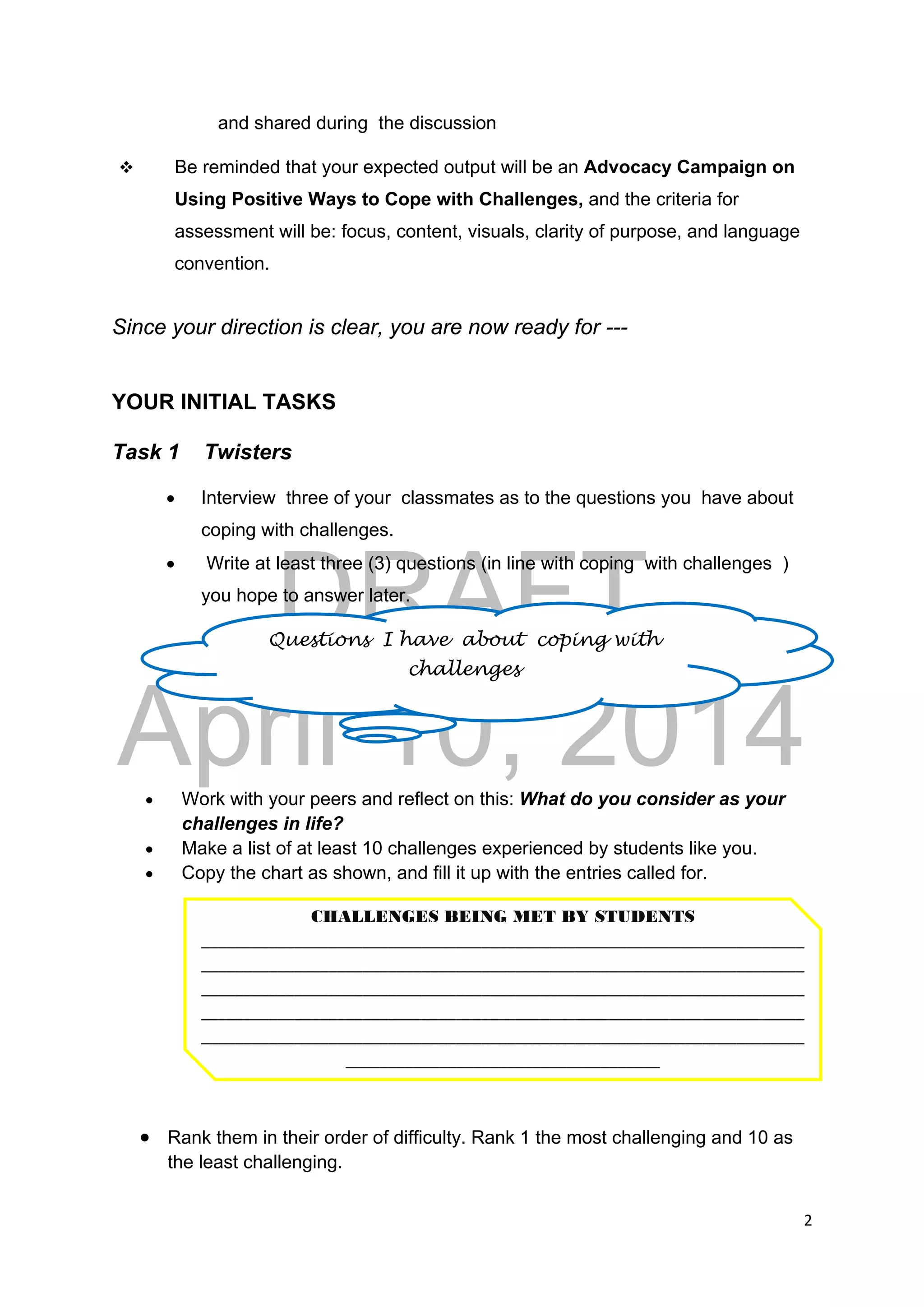 DRAFT
April 10, 2014
2 
 
and shared during the discussion
 Be reminded that your expected output will be an Advocacy Campaign on
Using Positive Ways to Cope with Challenges, and the criteria for
assessment will be: focus, content, visuals, clarity of purpose, and language
convention.
Since your direction is clear, you are now ready for ---
YOUR INITIAL TASKS
Task 1 Twisters
 Interview three of your classmates as to the questions you have about
coping with challenges.
 Write at least three (3) questions (in line with coping with challenges )
you hope to answer later.
 Work with your peers and reflect on this: What do you consider as your
challenges in life?
 Make a list of at least 10 challenges experienced by students like you.
 Copy the chart as shown, and fill it up with the entries called for.
 Rank them in their order of difficulty. Rank 1 the most challenging and 10 as
the least challenging.
Questions I have about coping with
challenges
CHALLENGES BEING MET BY STUDENTS 
_______________________________________________________________________
_______________________________________________________________________
_______________________________________________________________________
_______________________________________________________________________
_______________________________________________________________________
_____________________________________ 
 