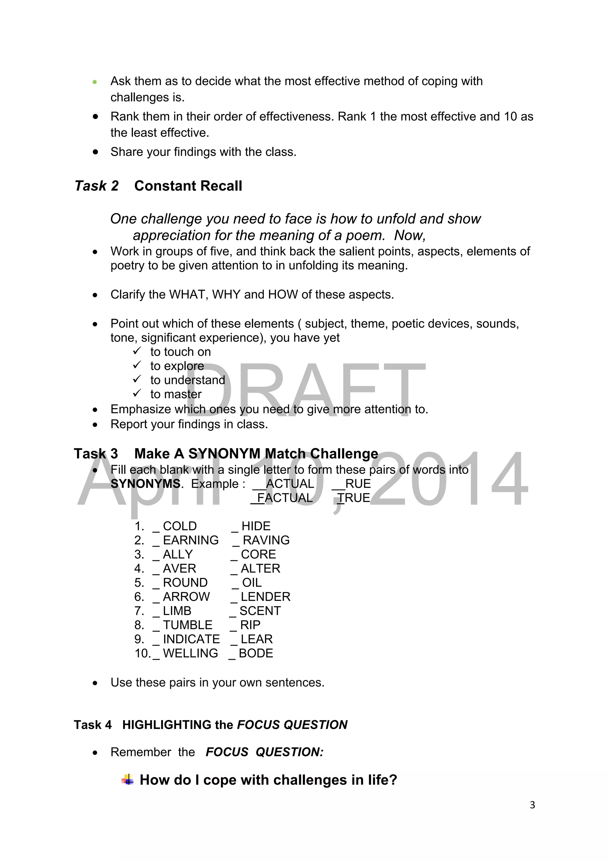 DRAFT
April 10, 2014
3 
 
 Ask them as to decide what the most effective method of coping with
challenges is.
 Rank them in their order of effectiveness. Rank 1 the most effective and 10 as
the least effective.
 Share your findings with the class.
Task 2 Constant Recall
One challenge you need to face is how to unfold and show
appreciation for the meaning of a poem. Now,
 Work in groups of five, and think back the salient points, aspects, elements of
poetry to be given attention to in unfolding its meaning.
 Clarify the WHAT, WHY and HOW of these aspects.
 Point out which of these elements ( subject, theme, poetic devices, sounds,
tone, significant experience), you have yet
 to touch on
 to explore
 to understand
 to master
 Emphasize which ones you need to give more attention to.
 Report your findings in class.
Task 3 Make A SYNONYM Match Challenge
 Fill each blank with a single letter to form these pairs of words into
SYNONYMS. Example : __ACTUAL __RUE
FACTUAL TRUE
1. _ COLD _ HIDE
2. _ EARNING _ RAVING
3. _ ALLY _ CORE
4. _ AVER _ ALTER
5. _ ROUND _ OIL
6. _ ARROW _ LENDER
7. _ LIMB _ SCENT
8. _ TUMBLE _ RIP
9. _ INDICATE _ LEAR
10._ WELLING _ BODE
 Use these pairs in your own sentences.
Task 4 HIGHLIGHTING the FOCUS QUESTION
 Remember the FOCUS QUESTION:
How do I cope with challenges in life?
 