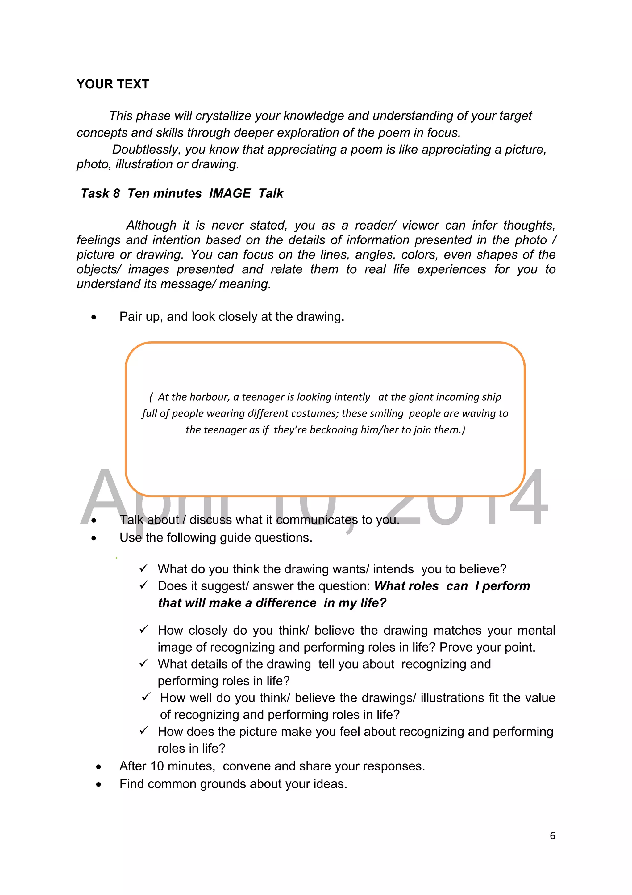 DRAFT
April 10, 2014
6 
 
YOUR TEXT
This phase will crystallize your knowledge and understanding of your target
concepts and skills through deeper exploration of the poem in focus.
Doubtlessly, you know that appreciating a poem is like appreciating a picture,
photo, illustration or drawing.
Task 8 Ten minutes IMAGE Talk
Although it is never stated, you as a reader/ viewer can infer thoughts,
feelings and intention based on the details of information presented in the photo /
picture or drawing. You can focus on the lines, angles, colors, even shapes of the
objects/ images presented and relate them to real life experiences for you to
understand its message/ meaning.
 Pair up, and look closely at the drawing.
 Talk about / discuss what it communicates to you.
 Use the following guide questions.
.
 What do you think the drawing wants/ intends you to believe?
 Does it suggest/ answer the question: What roles can I perform
that will make a difference in my life?
 How closely do you think/ believe the drawing matches your mental
image of recognizing and performing roles in life? Prove your point.
 What details of the drawing tell you about recognizing and
performing roles in life?
 How well do you think/ believe the drawings/ illustrations fit the value
of recognizing and performing roles in life?
 How does the picture make you feel about recognizing and performing
roles in life?
 After 10 minutes, convene and share your responses.
 Find common grounds about your ideas.
(  At the harbour, a teenager is looking intently   at the giant incoming ship 
full of people wearing different costumes; these smiling  people are waving to 
the teenager as if  they’re beckoning him/her to join them.) 
 