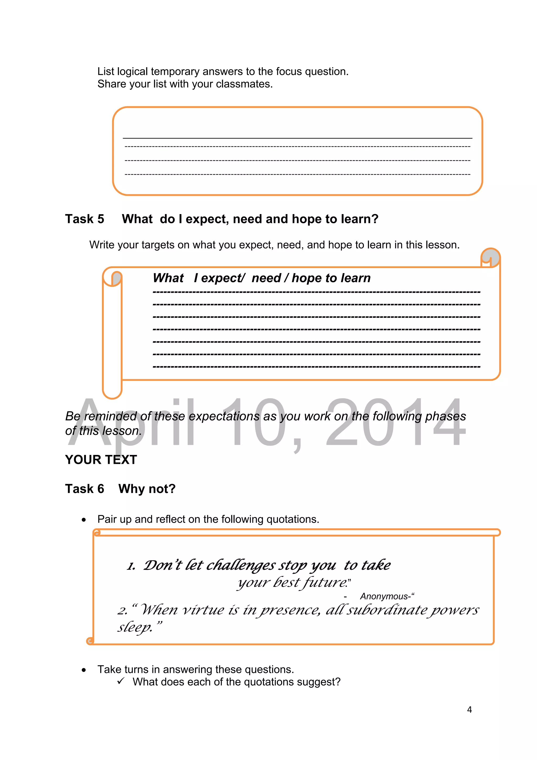 DRAFT
April 10, 2014
4 
 
List logical temporary answers to the focus question.
Share your list with your classmates.
Task 5 What do I expect, need and hope to learn?
Write your targets on what you expect, need, and hope to learn in this lesson.
Be reminded of these expectations as you work on the following phases
of this lesson.
YOUR TEXT
Task 6 Why not?
 Pair up and reflect on the following quotations.
 Take turns in answering these questions.
 What does each of the quotations suggest?
 
‐‐‐‐‐‐‐‐‐‐‐‐‐‐‐‐‐‐‐‐‐‐‐‐‐‐‐‐‐‐‐‐‐‐‐‐‐‐‐‐‐‐‐‐‐‐‐‐‐‐‐‐‐‐‐‐‐‐‐‐‐‐‐‐‐‐‐‐‐‐‐‐‐‐‐‐‐‐‐‐‐‐‐‐‐‐‐‐‐‐‐‐‐‐‐‐‐‐‐‐‐‐‐‐‐‐‐‐‐‐‐‐‐‐
‐‐‐‐‐‐‐‐‐‐‐‐‐‐‐‐‐‐‐‐‐‐‐‐‐‐‐‐‐‐‐‐‐‐‐‐‐‐‐‐‐‐‐‐‐‐‐‐‐‐‐‐‐‐‐‐‐‐‐‐‐‐‐‐‐‐‐‐‐‐‐‐‐‐‐‐‐‐‐‐‐‐‐‐‐‐‐‐‐‐‐‐‐‐‐‐‐‐‐‐‐‐‐‐‐‐‐‐‐‐‐‐‐‐
‐‐‐‐‐‐‐‐‐‐‐‐‐‐‐‐‐‐‐‐‐‐‐‐‐‐‐‐‐‐‐‐‐‐‐‐‐‐‐‐‐‐‐‐‐‐‐‐‐‐‐‐‐‐‐‐‐‐‐‐‐‐‐‐‐‐‐‐‐‐‐‐‐‐‐‐‐‐‐‐‐‐‐‐‐‐‐‐‐‐‐‐‐‐‐‐‐‐‐‐‐‐‐‐‐‐‐‐‐‐‐‐‐‐
What I expect/ need / hope to learn
-------------------------------------------------------------------------------------------
-------------------------------------------------------------------------------------------
-------------------------------------------------------------------------------------------
-------------------------------------------------------------------------------------------
-------------------------------------------------------------------------------------------
-------------------------------------------------------------------------------------------
-------------------------------------------------------------------------------------------
1. Don’t let challenges stop you to take
your best future.”
- Anonymous-“
2.“ When virtue is in presence, all subordinate powers
sleep.”
 
