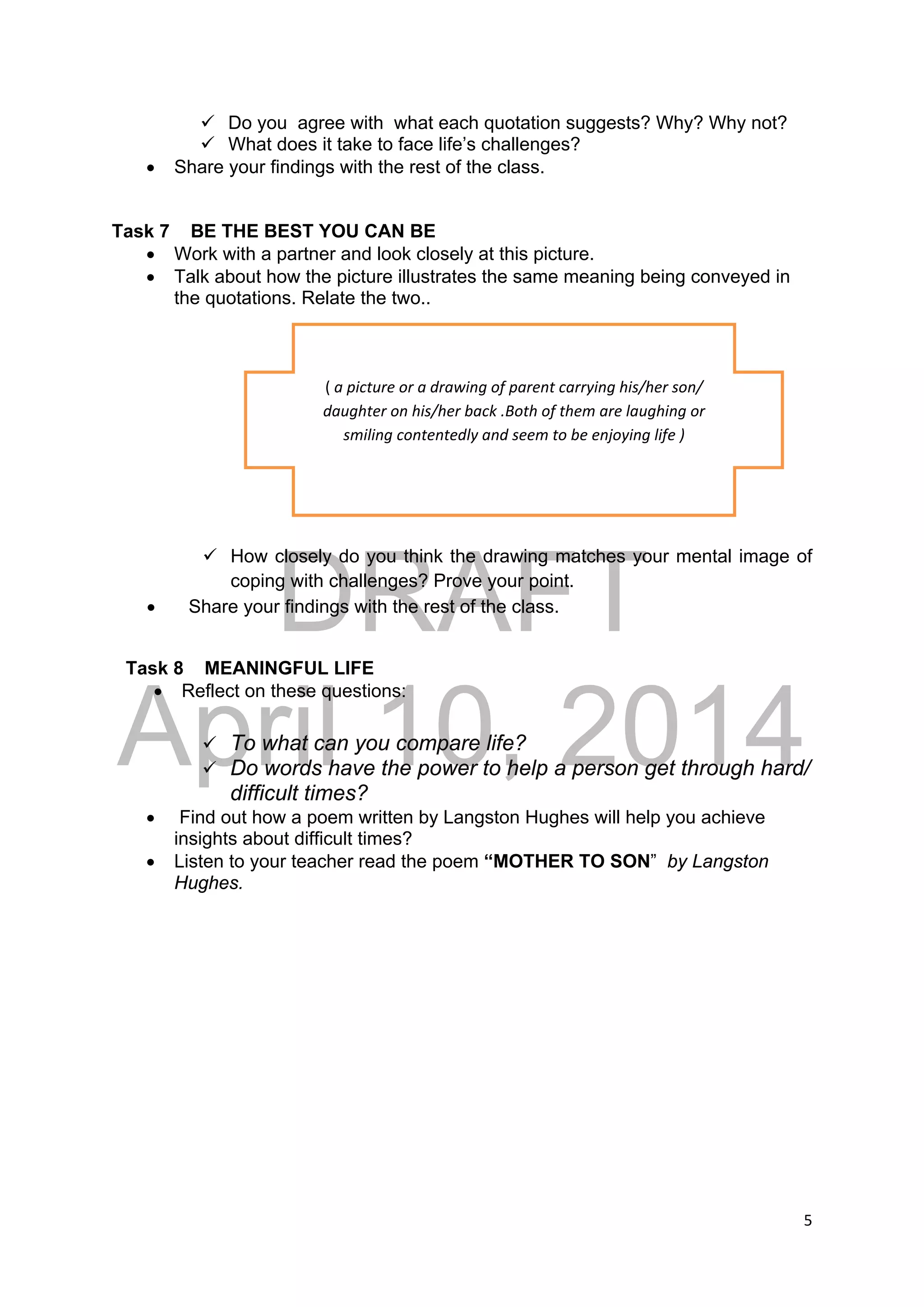 DRAFT
April 10, 2014
5 
 
 Do you agree with what each quotation suggests? Why? Why not?
 What does it take to face life’s challenges?
 Share your findings with the rest of the class.
Task 7 BE THE BEST YOU CAN BE
 Work with a partner and look closely at this picture.
 Talk about how the picture illustrates the same meaning being conveyed in
the quotations. Relate the two..
 How closely do you think the drawing matches your mental image of
coping with challenges? Prove your point.
 Share your findings with the rest of the class.
Task 8 MEANINGFUL LIFE
 Reflect on these questions:
 To what can you compare life?
 Do words have the power to help a person get through hard/
difficult times?
 Find out how a poem written by Langston Hughes will help you achieve
insights about difficult times?
 Listen to your teacher read the poem “MOTHER TO SON” by Langston
Hughes.
( a picture or a drawing of parent carrying his/her son/ 
daughter on his/her back .Both of them are laughing or  
smiling contentedly and seem to be enjoying life ) 
 